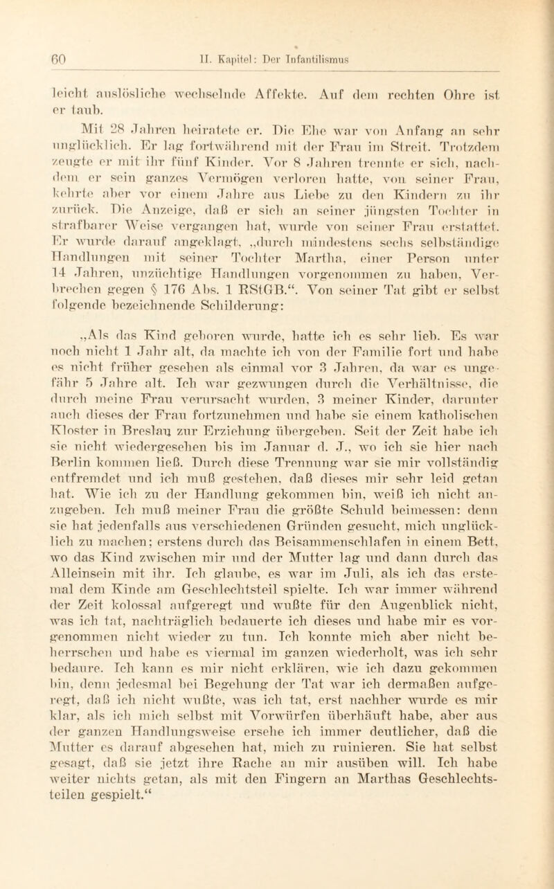 1 eiolit. auslösliche wechselnde Affekte. Auf dein rechten Ohre ist er taub. Mit 38 »7ahnen heiratete er. Dir Ehe war von Anfang1 an sehr unglücklich. Kr lag fortwährend mit der Frau im Streit. Trotzdem zeugte er mit ihr fünf Kinder. Vor 8 Jahren trennte er sich, nach¬ dem er sein ganzes Vermögen verloren hatte, von seiner Frau, kehrte aber vor einem Jahre aus Liebe zu den Kindern zu ihr zurück. Die Anzeige, daß er sich an seiner .jüngsten Tochter in strafbarer Weise vergangen hat, wurde von seiner Frau erstattet. Fr wurde darauf angeklagt, „durch mindestens seehs selbständige TT andlungen mit seiner Tochter Martha, einer Person unter 14 Jah ren, unzüchtige Handlungen vorgenommen zu haben, Ver¬ brechen gegen § 176 Abs. 1 RStGB.“. Von seiner Tat gibt er selbst folgende bezeichnende Schilderung: „Als das Kind gelieren wurde, hatte ich es sehr lieb. Fs war noch nicht 1 Jahr alt, da machte ich von der Familie fort und habe es nicht früher gesehen als einmal vor 3 Jahren, da war es unge¬ fähr 5 Jahre alt. Ich war gezwungen durch die Verhältnisse, die durch meine Frau verursacht wurden, 3 meiner Kinder, darunter auch dieses der Frau fortzunehmen und habe sie einem katholischen Kloster in Breslau zur Erziehung übergeben. Seit der Zeit habe ich sie nicht wiedergesehen bis im Januar d. .T., wo ich sie hier nach Berlin kommen ließ. Durch diese Trennung war sie mir vollständig entfremdet und ich muß gestehen, daß dieses mir sehr leid getan hat. Wie ich zu der Handlung gekommen bin, weiß ich nicht an¬ zugeben. Ich muß meiner Frau die größte Schuld beimessen: denn sie hat jedenfalls aus verschiedenen Gründen gesucht, mich unglück¬ lich zu machen; erstens durch das Beisammenschlafen in einem Bett, wo das Kind zwischen mir und der Mutter lag und dann durch das Alleinsein mit ihr. Ich glaube, es war im Juli, als ich das erste¬ mal dem Kinde am Geschlechtsteil spielte. Ich war immer während der Zeit kolossal aufgeregt und wußte für den Augenblick nicht, was ich tat, nachträglich bedauerte ich dieses und habe mir es vor¬ genommen nicht wieder zu tun. Ich konnte mich aber nicht be¬ herrschen und habe es viermal im ganzen wiederholt, was ich sehr bedaure. Teh kann es mir nicht erklären, wie ich dazu gekommen hin, denn jedesmal bei Begehung der Tat war ich dermaßen aufge¬ regt, daß ich nicht wußte, was ich tat, erst nachher wurde es mir klar, als ich mich selbst mit Vorwürfen überhäuft habe, aber aus der ganzen Handlungsweise ersehe ich immer deutlicher, daß die Mutter es darauf abgesehen hat, mich zu ruinieren. Sie hat selbst gesagt, daß sie jetzt ihre Rache an mir ausüben will. Ich habe weiter nichts getan, als mit den Fingern an Marthas Geschlechts¬ teilen gespielt.“