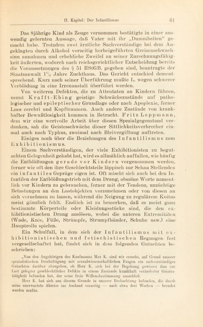 Das 8jährige Kind als Zeuge vernommen bestätigte in einer aus¬ wendig gelernten Aussage, daß Vater mit ihr „Dummheiten“ ge¬ macht habe. Trotzdem zwei ärztliche Sachverständige bei dem An¬ geklagten durch Alkohol vorzeitig herbei geführten Greisenschwach- sinn annahmen und erhebliche Zweifel an seiner Zurechnungsfällig¬ keit äußerten, wodurch nach reichsgerichtlicher Entscheidung bereits die Voraussetzungen des § 51 RStGB. gegeben sind, beantragte der Staatsanwalt IV2 Jahre Zuchthaus. Das Gericht entschied dement¬ sprechend. Kurz nach seiner Überführung mußte L. wegen schwerer Verblödung in eine Irrenanstalt überführt werden. Von weiteren Defekten, die zu Attentaten an Kindern führen, nennt Krafft-Ebing geistige Schwächezustände auf patho¬ logischer und epileptischer Grundlage oder nach Apoplexie, ferner Lues cerebri und Kopftraumen. Auch andere Zustände von krank¬ hafter Bewußtlosigkeit kommen in Betracht. Fritz Leppmann, dem wir eine wertvolle Arbeit über diesen Spezialgegenstand ver¬ danken, sah die Geistesschwäche dieser Sittlichkeitsverbrecher ein¬ mal auch nach Typhus, zweimal nach Bleivergiftung auftreteu. Einiges noch über die Beziehungen des Infantilismus zum Exhibitionismus. Einem Sachverständigen, der viele Exhibitionisten zu begut¬ achten Gelegenheit gehabt hat, wird es allmählich auffallen, wie häufig ilie Entblößungen gerade vor Kindern vorgenommen werden, ferner wie oft den ihre Geschlechtsteile läppisch zur Schau Stellenden ein infantiles Gepräge eigen ist. Oft mischt sich auch bei den In¬ fantilen der Entblößungstrieb mit dem Drang, obszöne Worte nament¬ lich vor Kindern zu gebrauchen, ferner mit der Tendenz, unzüchtige Betastungen an den Lustobjekten vorzunehmen oder von diesen an sich vornehmen zu lassen, während die Neigung zu regulärem Koitus meist gänzlich fehlt. Endlich ist zu bemerken, daß es meist ganz bestimmte Körperteile oder Kleidungsstücke sind, die den cx- bibitionistischen Drang auslösen, wobei die unteren Extremitäten (Wade, Knie, Füße, Strümpfe, Strumpfbänder, Schuhe usw.) eine Hauptrolle spielen. Ein Schulfall, in dem sich der Infanti 1 ismus mit ex- hibitionistischen und fetischistischen Regungen fest vergesellschaftet bat, findet sich in dem folgenden Gutachten be¬ schrieben: „Von den Angehörigen des Kaufmanns Max K. sind wir ersucht, auf Grund unserer spezialisitischen Beschäftigung mit sexualwissenschaftlichen Fragen ein sachverständiges Gutachten darüber abzugeben, ob Herr K. sich bei der Begehung gewisser ihm zur Last gelegter geschlechtlicher Delikte in einem Zustande krankhaft veränderter Geistes¬ tätigkeit befunden hat, der seine freie Willensbestimmung ausschloß. Herr K. hat sich aus diesem Grunde in unserer Beobachtung befunden, die durch seine unerwartete Abreise ins Ausland vorzeitig — nach etwa drei Wochen — beendet werden mußte.