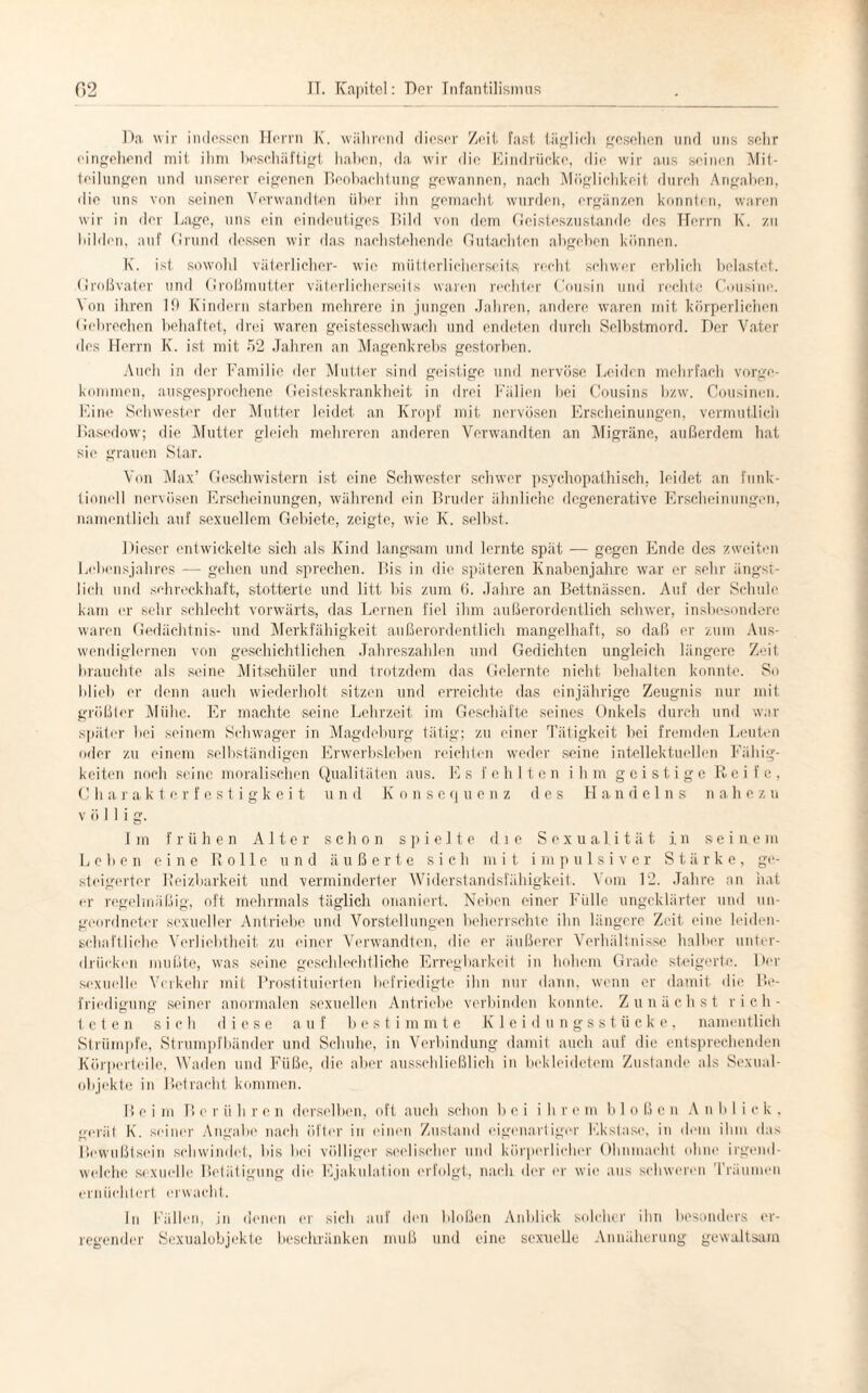 Da wir indessen Herrn K. während dieser Zeit fast täglich gesehen und uns sehr eingehend mit ihm beschäftigt haben, da wir die Eindrücke, die wir aus seinen Mit¬ teilungen und unserer eigenen Beobachtung gewannen, nach Möglichkeit durch Angaben, die uns von seinen Verwandten über ihn gemacht wurden, ergänzen konnten, waren wir in der Lage, uns ein eindeutiges Bild von dem Geisteszustände des Herrn K. zu bilden, auf Grund dessen wir das nachstehende Gutachten abgeben können. K. ist sowohl väterlicher- wie mütterlicherseits, recht schwer erblich belastet. Großvater und Großmutter väterlicherseits waren rechter Cousin und rechte Cousine. Von ihren 19 Kindern starben mehrere in jungen Jahren, andere waren mit körperlichen Gebrechen behaftet, drei waren geistesschwach und endeten durch Selbstmord. Der Vater des Herrn K. ist mit 52 Jahren an Magenkrebs gestorben. Auch in der Familie der Mutter sind geistige und nervöse Leiden mehrfach vorge¬ kommen, ausgesprochene Geisteskrankheit in drei Fällen bei Cousins bzw. Cousinen. Eine Schwester der Mutter leidet an Kropf mit nervösen Erscheinungen, vermutlich Basedow; die Mutter gleich mehreren anderen Verwandten an Migräne, außerdem hat sie grauen Star. Von Max’ Geschwistern ist eine Schwester schwer psychopathisch, leidet an funk¬ tionell nervösen Erscheinungen, während ein Bruder ähnliche degencrative Erscheinungen, namentlich auf sexuellem Gebiete, zeigte, wie K. selbst. Dieser entwickelte sich als Kind langsam und lernte spät — gegen Ende des zweiten Lebensjahres — gehen und sprechen. Bis in die späteren Knabenjahre war er sehr ängst¬ lich und schreckhaft, stotterte und litt bis zum 6. Jahre an Bettnässen. Auf der Schule kam er sehr schlecht vorwärts, das Lernen fiel ihm außerordentlich schwer, insbesondere waren Gedächtnis- und Merkfähigkeit außerordentlich mangelhaft, so daß er zum Aus¬ wendiglernen von geschichtlichen Jahreszahlen und Gedichten ungleich längere Zeit brauchte als seine Mitschüler und trotzdem das Gelernte nicht behalten konnte. So lilieb er denn auch wiederholt sitzen und erreichte das einjährige Zeugnis nur mit größter Mühe. Er machte seine Lehrzeit im Geschäfte seines Onkels durch und war später bei seinem Schwager in Magdeburg tätig; zu einer Tätigkeit bei fremden Leuten oder zu einem selbständigen Erwerbsleben reichten weder seine intellektuellen Fähig¬ keiten noch seine moralischen Qualitäten aus. Es fehlten ihm geistige Reife, Charakterfestigkeit u n d Konsequenz des H a n d e 1 n s n a h e z u völlig. Im frühen Alter schon spielte die S e x u a 1 i t ä t i. n seine m Leben eine Rolle und äußerte sich mit impulsiver Stärke, ge¬ steigerter Reizbarkeit und verminderter Widerstandsfähigkeit. Vom 12. Jahre an hat er regelmäßig, oft mehrmals täglich onaniert. Neben einer Fülle ungeklärter und un¬ geordneter sexueller Antriebe und Vorstellungen beherrschte ihn längere Zeit eine leiden¬ schaftliche Verliebtheit zu einer Verwandten, die er äußerer Verhältnisse halber unter¬ drücken mußte, was seine geschlechtliche Erregbarkeit in hohem Grade steigerte. Der sexuelle Verkehr mit Prostituierten befriedigte ihn nur dann, wenn er damit die Be¬ friedigung seiner anormalen sexuellen Antriebe verbinden konnte. Zunächst rieh- t e t e n sich diese auf bestimmte Kleidungsstücke, namentlich Strümpfe, Strumpfbänder und Schuhe, in Verbindung damit auch auf die entsprechenden Körperteile, Waden und Füße, die aber ausschließlich in bekleidetem Zustande als Sexual¬ objekte in Betracht kommen. B e i m B c r ii h r e n derselben, oft auch schon bei ihr e m bloßen A n b 1 i c k . gerät K. seiner Angabe nach öfter in einen Zustand eigenartiger Ekstase, in dem ihm das Bewußtsein schwindet, bis bei völliger seelischer und körperlicher Ohnmacht ohne irgend¬ welche sexuelle Betätigung die Ejakulation erfolgt, nach der er wie aus schweren Träumen ernüchtert erwacht. In Fällen, jn denen er sich auf den bloßen Anblick solcher ihn besonders er¬ regender Sexualobjekte beschränken muß und eine sexuelle Annäherung gewaltsam