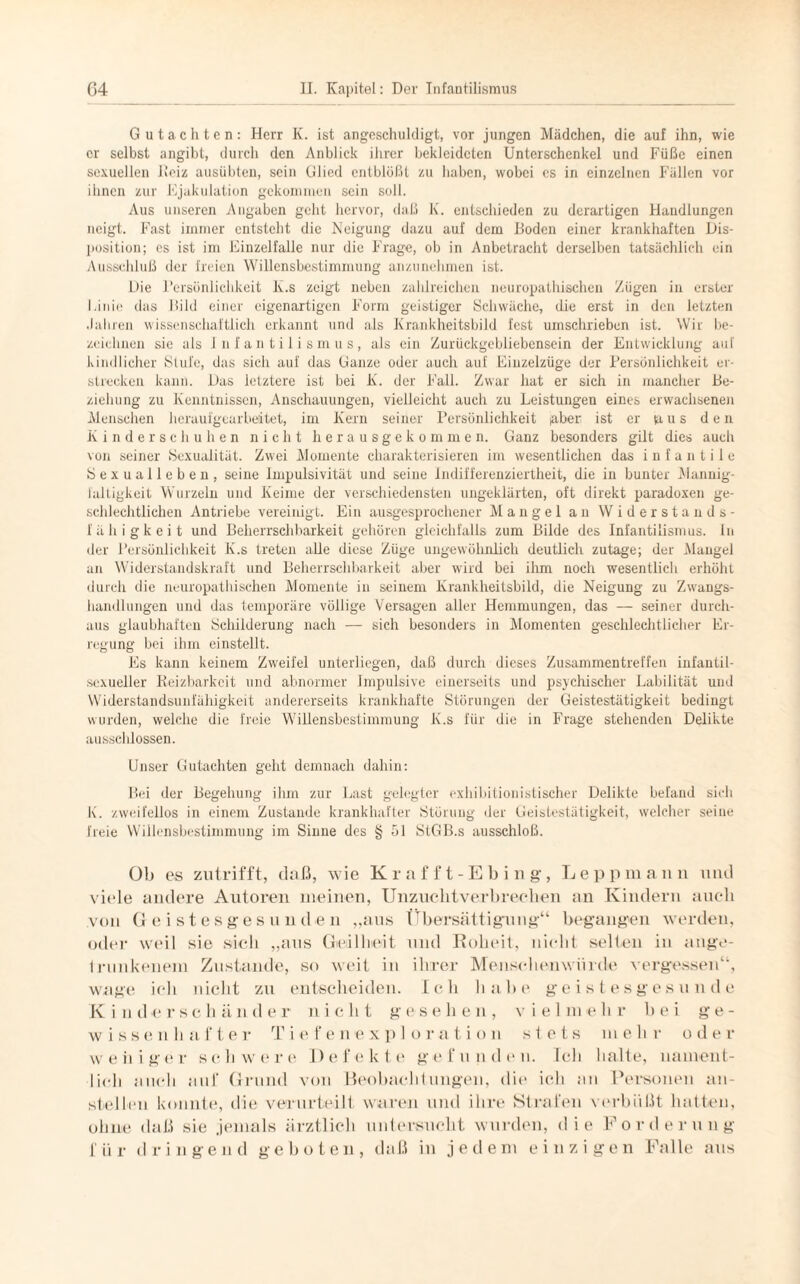Gutachten: Herr K. ist angeschuldigt, vor jungen Mädchen, die auf ihn, wie er selbst angibt, durch den Anblick ihrer bekleideten Unterschenkel und Füße einen sexuellen Reiz ausübten, sein Glied entblößt zu haben, wobei cs in einzelnen Fällen vor ihnen zur Ejakulation gekommen sein soll. Aus unseren Angaben geht hervor, daß K. entschieden zu derartigen Handlungen neigt. Fast immer entsteht die Neigung dazu auf dem Boden einer krankhaften Dis¬ position; es ist im Einzelfalle nur die Frage, ob in Anbetracht derselben tatsächlich ein Ausschluß der freien Willensbestimmung anzunehmen ist. Die Persönlichkeit K.s zeigt neben zahlreichen neuropathischen Zügen in erster Linie das Bild einer eigenartigen Form geistiger Schwäche, die erst in den letzten Jahren wissenschaftlich erkannt und als Krankheitsbild fest umschrieben ist. Wir be¬ zeichnen sie als Jnfantilismus, als ein Zurückgebliebensein der Entwicklung auf kindlicher Stufe, das sich auf das Ganze oder auch auf Einzelzüge der Persönlichkeit er¬ strecken kann. Das letztere ist bei K. der Fall. Zwar hat er sich in mancher Be¬ ziehung zu Kenntnissen, Anschauungen, vielleicht auch zu Leistungen eines erwachsenen Menschen heraufgearbeitet, im Kern seiner Persönlichkeit (aber ist er ia u s de n Kinderschuhen nicht herausgekommen. Ganz besonders gilt dies auch von seiner Sexualität. Zwei Momente charakterisieren im wesentlichen das infantile Sexualleben, seine Impulsivität und seine Indifferenziertheit, die in bunter Mannig¬ faltigkeit Wurzeln und Keime der verschiedensten ungeklärten, oft direkt paradoxen ge¬ schlechtlichen Antriebe vereinigt. Ein ausgesprochener Mangel an Widerstands¬ fähigkeit und Beherrschbarkeit gehören gleichfalls zum Bilde des Infantilismus. In der Persönlichkeit K.s treten alle diese Züge ungewöhnlich deutlich zutage; der Mangel an Widerstandskraft und Beherrschbarkeit aber wird bei ihm noch wesentlich erhöht durch die neuropathischen Momente in seinem Krankheitsbild, die Neigung zu Zwangs¬ handlungen und das temporäre völlige Versagen aller Hemmungen, das — seiner durch¬ aus glaubhaften Schilderung nach — sich besonders in Momenten geschlechtlicher Er¬ regung bei ihm einstellt. Es kann keinem Zweifel unterliegen, daß durch dieses Zusammentreffen infantil- sexueller Reizbarkeit und abnormer Impulsive einerseits und psychischer Labilität und Widerstandsunfähigkeit andererseits krankhafte Störungen der Geistestätigkeit bedingt wurden, welche die freie Willensbestimmung K.s für die in Frage stehenden Delikte ausschlossen. Unser Gutachten geht demnach dahin: Bei der Begehung ihm zur Last gelegter exhibitionistischer Delikte befand sich K. zweifellos in einem Zustande krankhafter Störung der Geistestätigkeit, welcher seine freie Willensbestimmung im Sinne des § 51 StGB.s ausschloß. Ob es zutrifft, daß, wie Krafft-Ebing, Leppmann und viele andere Autoren meinen, Unzuclitverbrechen an Kindern auch von Geistesgesunden „aus Übersättigung“ begangen werden, oder weil sie sieb „ans Geilheit und Roheit, nicht selten in ange¬ trunkenem Zustande, so weit in ihrer Menschenwürde vergessen“, wage ich nicht zu entscheiden. Ich habe geistesgesunde Kind er Schänder nicht gesehen, vielmehr bei ge¬ wissenhafte r T i e f e n e x p 1 o r a t i o n stets m ehr o d e r weniger schwere Defekte gefunden. Ich 11alte, nament¬ lich auch auf Grund von Beobachlungen, die ich an Personen an- stellen konnte, die verurteilt waren und ihre Strafen verbüßt hatten, ohne daß sie jemals ärztlich untersucht wurden, die Forderung für dringend geboten, daß in jedem einzigen Falle aus