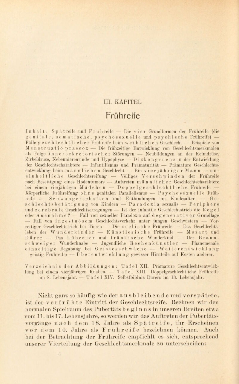 III. KAPITEL Frühreife Inhalt: Spätreife und Frühreife — Die vier Grundformen der Frühreife (die genitale, somatische, psychosexueile und psychische Frühreife) — Fälle g e sc h i echt! i c h e r F rühreife beim weiblichen Geschlecht — Beispiele von Menstruatio praecox — Die frühzeitige Entwicklung von Geschlechtsmerkmalen als Folge innersekretorischer Störungen — Neubildungen an der Keimdrüse, Zirbeldrüse, Nebennierenrinde und Hypophyse — Diskongruenz in der Entwicklung der Geschlechtscharaktere — Infantilismus und Prämaturität — Prämature Geschlechts¬ entwicklung beim m ännliehen Geschlecht — Ein vierjähriger Mann — un¬ einheitliche Geschlechtsreifung —- Völliges Verschwinden der Frühreife nach Beseitigung eines Hodentumors — Auftreten männlicher Geschlechtscharaktere bei einem vierjährigen Mädchen — Doppelgeschlechtliche Frühreife — Körperliche Frühreifung ohne genitalen Parallelismus — Psychosexu eile Früh¬ reife •— Schwangerschaften und Entbindungen im Kindesalter — Ge¬ schlechts h e t ä t i g u n g von Kindern -— Paradoxia sexualis — Per i p here und zerebrale Geschlechtserregungen — Ist der infantile Geschlechtstrieb die Pegel oder Ausn a h me? — Fall von sexueller Paradoxia auf degenerative r Grundlage - Fall von inzestuösem Geschlechtsverkehr unter jungen Geschwistern — Vor¬ zeitiger Geschlechtstrieb bei Tieren — Die seelische Frühreife — Das Geschlechts¬ leben der Wunderkinder — Künstlerische Frühreife — Mozart und Dürer — Das Lübecker und fränkische Wunderkind — Der Braun- s c h w e i g e r Wunderknabe — Jugendliche Rechenkünstler — Phänomenale ei n s e i t i g e Begabung bei Geistesschwäche — Weiterentwicklung geistig Frühreifer - - Uberentwicklung gewisser Hirnteile auf Kosten anderer. Verzeichnis der Abbildungen: Tafel XII. Prämature Geschlechtscntwiok- lung bei einem vierjährigen Knaben. — Tafel XIII. Doppelgeschlechtliche Frühreife im 8. Lebensjahr. — Tafel XIV. Selbstbildnis Dürers im 13. Lebensjahr. Nicht ganz so häufig- wie der aus Bleibende und verspätet e, ist der verfrühte Eintritt der Geschlechtsreife. Rechnen wir den normalen Spielraum des Puhertätsh eg in n s in unseren Breiten etwa vom 11. hiß 17. Lebensjahre, so werden wir das Auftreten der Pubertäts¬ vorgänge nach dem 18. Jahre als Spätreife, ihr- Erscheinen vor dem 10. Jahre als Frühreife bezeichnen können. Auch hei der Betrachtung der Frühreife empfiehlt es sich, entsprechend unserer Vierteilung der Geschlechtsmerkmale zu unterscheiden: