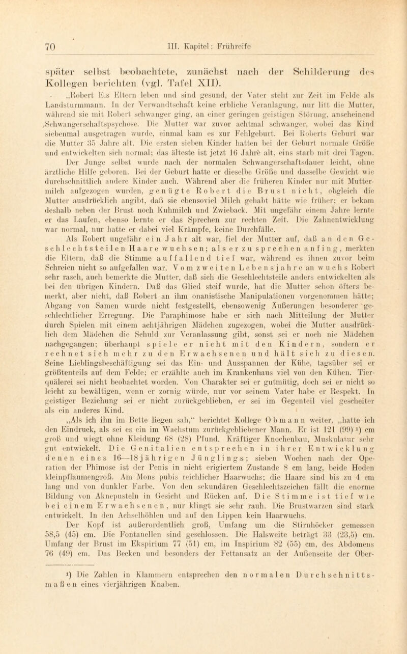 später selbst beobachtete, zunächst nach der Schilderung des Kollegen berichten (vgl. Tafel XII). „Robert E.s Fitem loben lind sind gesund, der Vater steht zur Zeit im Felde als Landsturinmann. In der Verwandtschaft keine erbliche Veranlagung, nur litt die Mutter, während sie mit Robert schwanger ging, an einer geringen geistigen Störung, anscheinend /Schwangerschaftspsychose. Die Mutter war zuvor achtmal schwanger, wobei das Kind siebenmal ausgetragen wurde, einmal kam es zur Fehlgeburt. Bei Roberts Geburt war die Mutter 35 Jahre alt. Die ersten sieben Kinder hatten bei der Geburt normale Größe und entwickelten sich normal: das älteste ist jetzt Iß Jahre alt. ('ins starb mit drei 'lagen. Der Junge selbst wurde nach der normalen Schwangerschaftsdauer leicht, ohne ärztliche Hilfe geboren. Bei der Geburt hatte er dieselbe Größe und dasselbe Gewicht wie durchschnittlich andere Kinder auch. Während aber die früheren Kinder nur mit Mutter¬ milch aufgezogen wurden, genügte Robert die Brust nicht, obgleich die Mutter ausdrücklich angibt, daß sie ebensoviel Milch gehabt hätte wie früher; er bekam deshalb neben der Brust, noch Kuhmilch und Zwieback. Mit ungefähr einem Jahre lernte er das Laufen, ebenso lernte er das Sprechen zur rechten Zeit. Die Zahnentwicklung war normal, nur hatte er dabei viel Krämpfe, keine Durchfälle. Als Robert ungefähr ein Jahr alt war, fiel der Mutter auf, daß an den Ge¬ schlechtsteilen Haare wuchsen; als er zu sprechen a n f i n g , merkten die Eltern, daß die Stimme auffallend tief war, während es ihnen zuvor beim Schreien nicht so aufgefallen war. Vom zweiten Leben s j a h r c an w u c h s Robert sehr rasch, auch bemerkte die Mutter, daß sich die Geschlechtsteile anders entwickelten als bei den übrigen Kindern. Daß das Glied steif wurde, hat die Mutter schon öfters be¬ merkt, aber nicht, daß Robert an ihm onanistische Manipulationen vorgenommen hätte; Abgang von Samen wurde nicht festgestellt, ebensowenig Äußerungen besonderer ge¬ schlechtlicher Erregung. Die Paraphimose habe er sich nach Mitteilung der Mutter durch Spielen mit einem achtjährigen Mädchen zugezogen, wobei die Mutter ausdrück¬ lich dem Mädchen die Schuld zur Veranlassung gibt, sonst sei er noch nie Mädchen nachgegangen; überhaupt spiele er nicht mit den Kindern, sondern er rechnet sich mehr zu den Erwachsenen und hält sich zu diesen. Seine Lieblingsbeschäftigung sei das Ein- und Ausspannen der Kühe, tagsüber sei er größtenteils auf dem Felde; er erzählte auch im Krankenhaus viel von den Kühen. Tier¬ quälerei sei nicht beobachtet worden. Von Charakter sei er gutmütig, doch sei er nicht so leicht zu bewältigen, wenn er zornig würde, nur vor seinem Vater habe er Respekt. In geistiger Beziehung sei er nicht zurückgeblieben, er sei im Gegenteil viel gescheiter als ein anderes Kind. „Als ich ihn im Bette liegen sah,“ berichtet Kollege Obmann weiter, „hatte ich den Eindruck, als sei es ein im Wachstum zurückgebliebener Mann. Er ist 121 (99) *) cm groß und wiegt ohne Kleidung (LS (28) Pfund. Kräftiger Knochenbau, Muskulatur sehr gut entwickelt. Die Genitalien entsprechen in ihrer Entwicklung denen eines 16—18 j ä h r i g e n Jünglings; sieben Wochen nach der Ope¬ ration der Phimose ist der Penis in nicht erigiertem Zustande 8 cm lang, beide Hoden kleinpflaumengroß. Am Mons pubis reichlicher Haarwuchs; die Haare sind bis zu 4 cm lang und von dunkler Farbe. Von den sekundären Geschlechtszeichen fällt die enorme Bildung von Aknepusteln in Gesicht und Rücken auf. Die Stimme ist tief wie bei einem Erwachsenen, nur klingt sie sehr rauh. Die Brustwarzen sind stark entwickelt. In den Achselhöhlen und auf den Lippen kein Haarwuchs. Der Kopf ist außerordentlich groß, Umfang um die Stirnhöeker gemessen 58,5 (45) cm. Die Fontanellen sind geschlossen. Die Halsweite beträgt 33 (23,5) cm. Umfang der Brust im Ekspirium 77 (51) cm, im Inspirium 82 (55) cm, des Abdomens 76 (49) cm. Das Becken und besonders der Fettansatz an der Außenseite der Ober- J) Die Zahlen in Klammern entsprechen den normalen Durchschnitts- maßen eines vierjährigen Knaben.