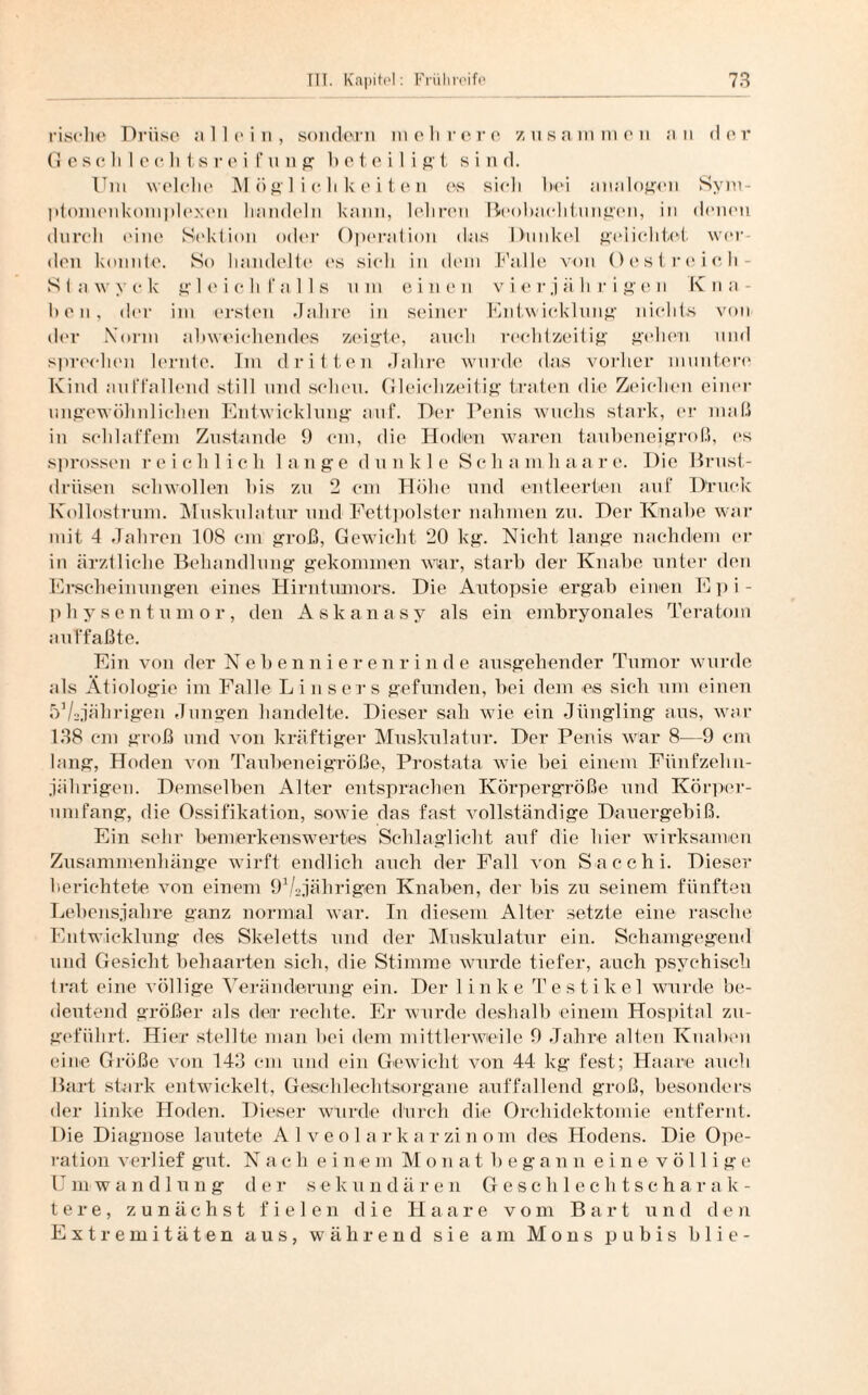 rische Drüse all ein, sondern mehrere zusammen an der G e s c h 1 e c li t,s r e i f u n g beteiligt s i n d. Uni welche Möglichkeiten es sich bei analogen Sym- ptomenkomplexen handeln kann, lehren Beobachtungen, in denen durch eine Sektion oder Operation das Dunkel gelichtet wer¬ den konnte. So handelte es sieh in dem Falle von Oestreich- S i a w y c k g 1 e i c li falls u m eine n v i e r j ä h r i g e n K n a - hcn, der im ersten Jahre in seiner Entwicklung nichts von der Norm abweichendes zeigte, auch rechtzeitig gehen und sprechen lernte. Im dritten Jahre wurde das vorher muntere Kind auffallend still und scheu. Gleichzeitig traten die Zeichen einer ungewöhnlichen Entwicklung auf. Der Penis wuchs stark, er maß in schlaffem Zustande 9 cm, die Hoden waren taubeneigroß, es sprossen reichlich lange dunkle Sc h a m h aa r e. Die Brust¬ drüsen schwollen Ins zu 2 cm Höhe und entleerten auf Druck Kollostrum. Muskulatur und Fettpolster nahmen zu. Der Knabe war mit 4 Jahren 108 cm groß, Gewicht 20 kg. Nicht lange nachdem er in ärztliche Behandlung gekommen war, starb der Knabe unter den Erscheinungen eines Hirntumors. Die Autopsie ergab einen Epi- phy sen tum or , den Askanasy als ein embryonales Teratom auffaßte. Ein von der Nebennierenrinde ausgehender Tumor wurde als Ätiologie im Falle Einsers gefunden, bei dem es sich um einen bVajälirigen Jungen handelte. Dieser sali wie ein Jüngling aus, war 138 cm groß und von kräftiger Muskulatur. Der Penis war 8—9 cm lang, Hoden von Taubeneigröße, Prostata wie bei einem Fünfzehn¬ jährigen. Demselben Alter entsprachen Körpergröße und Körper¬ umfang, die Ossifikation, sowie das fast vollständige Dauergebiß. Ein sehr bemerkenswertes Schlaglicht auf die hier wirksamen Zusammenhänge wirft endlich auch der Fall von Sacchi. Dieser berichtete von einem 91/2jährigen Knaben, der bis zu seinem fünften Lebensjahre ganz normal war. In diesem Alter setzte eine rasche Entwicklung des Skeletts und der Muskulatur ein. Schanigegend und Gesicht behaarten sich, die Stimme wurde tiefer, auch psychisch trat eine völlige Veränderung ein. Der 1 inke Testikel wurde be¬ deutend größer als der rechte. Er wurde deshalb einem Hospital zu¬ geführt. Hier stellte man hei dem mittlerweile 9 Jahre alten Knaben eine Größe von 143 cm und ein Gewicht von 44 kg fest; Haare auch Bart stark entwickelt, Geschlechtsorgane auffallend groß, besonders der linke Hoden. Dieser wurde durch die Orchidektomie entfernt. Die Diagnose lautete Alveolarkarzinom des Hodens. Die Ope¬ ration verlief gut. Nach einem Monat begann eine völlige U m w a n d 1 u n g d e r s ekundären Geschlechtsch a r a lc - t e r e , zunächst fielen die EI a a r e vom Bart und den Extremitäten aus, während sie am Mons pubis blie-