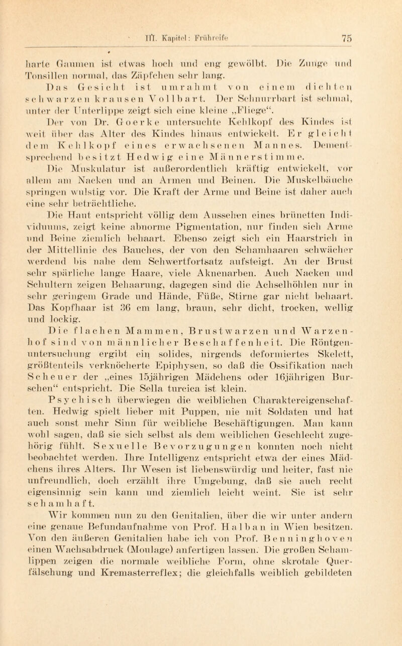 harte Gaumen isl etwas hoch und eng1 gewölbt. Die Zunge und Tonsillen normal, das Zäpfchen sehr lang. Das Gesiebt ist um rahmt von einem dichten schwarzen krausen Vollbart. Der Schnurrbart ist schmal, unter der Unterlippe zeigt sieb eine kleine „Fliege“. Der von Dr. Goerke untersuchte Kehlkopf dies Kindes ist weil über das Alter des Kindes hinaus entwickelt. Er gleicht dem Kehlkopf eines erwachsenen Mannes. Dement¬ sprechend besitzt Hedwig eine Männerstimme. Die Muskulatur ist außerordentlich kräftig entwickelt, vor allem am Nacken und an Annen und Beinen. Die Muskelbäuclie springen wulstig vor. Die Kraft der Arme und Beine ist daher auch eine sehr beträchtliche. Die Haut entspricht völlig dem Aussehen eines brünetten Indi¬ viduums, zeigt keine abnorme Pigmentation, nur finden sich Arme und Beine ziemlich behaart. Ebenso zeigt sich ein Haarstrich in der Mittellinie des Bauches, der von den Schamhaaren schwächer werdend bis nahe dem Sehwartfortsatz aufsteigt. An der Brust sehr spärliche lange Haare, viele Aknenarben. Auch Nacken und Schultern zeigen Behaarung, dagegen sind die Achselhöhlen nur in sehr geringem Grade und Hände, Füße, Stirne gar nicht behaart. Das Kopfhaar ist 36 cm lang, braun, sehr dicht, trocken, wellig und lockig. Die flachen Mammen , Brustwarzen u n d Wa rzen- h o f sind v o n m ä unlieber Bes c h affe n h 0 i t. Die Röntgen¬ untersuchung- ergibt ein solides, nirgends deformiertes Skelett, größtenteils verknöcherte Epiphysen, so daß die Ossifikation nach Scheuer der „eines 15jährigen Mädchens oder 16jährigen Bur¬ schen“ entspricht. Die Sella turcica ist klein. Psychisch überwiegen die weiblichen Charaktereigenschaf¬ ten. Hedwig spielt lieber mit Puppen, nie mit Soldaten und hat auch sonst mehr Sinn für weibliche Beschäftigungen. Mail kann wohl sagen, daß sie sich selbst als dem weiblichen Geschlecht zuge¬ hörig fühlt. Sexuelle Bevorzugungen konnten noch nicht beobachtet werden. Ihre Intelligenz entspricht etwa der eines Mäd¬ chens ihres Alters. Ihr Wesen ist liebenswürdig und heiter, fast nie unfreundlich, doch erzählt ihre Hingebung, daß sie auch recht eigensinnig sein kann und ziemlich leicht weint. Sie ist sehr scham h a f t. Wir kommen nun zu den Genitalien, über die wir unter andern eine genaue Befundaufnahme von Prof. Hai hau in Wien besitzen. Von den äußeren Genitalien habe ich von Prof. Benninghoven einen Wachsabdruck (Moulage) anfertigen lassen. Die großen Scham¬ lippen zeigen die normale weibliche Form, ohne skrotale Quer¬ fälschung und Kremasterreflex; die gleichfalls weiblich gebildeten