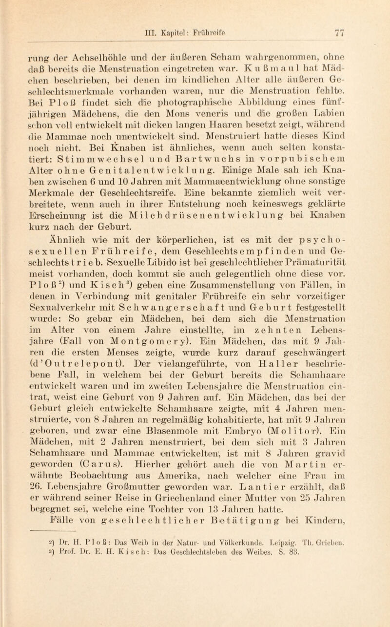 r? r* rnng der Achselhöhle und der äußeren Scham wahrgenommen, ohne daß bereits die Menstruation eingetreten war. Ku ßmaul hat Mäd¬ chen beschrieben, hei denen im kindlichen Alter alle äußeren Ge¬ schlechtsmerkmale vorhanden waren, nur die Menstruation Fehlte. Bei P1 oß findet sich die photographische Abbildung eines fünf¬ jährigen Mädchens, rlie den Mons veneris und die großen Labien schon voll entwickelt mit dicken langen Haaren besetzt zeigt, während die Mammae noch unentwickelt sind. Menstruiert hatte dieses Kind noch nicht. Bei Knaben ist ähnliches, wenn auch selten konsta¬ tiert: Stimmwechsel und Bartwuchs in vorpubischein Alter ohne Genitalentwicklung. Einige Male sah ich Kna¬ ben zwischen 6 und 10 Jahren mit Mammaeentwicklung ohne sonstige Merkmale der Geschlechtsreife. Eine bekannte ziemlich weit ver¬ breitete, wenn auch in ihrer Entstehung noch keineswegs geklärte Erscheinung ist die Milchdrüsenentwicklung bei Knaben kurz nach der Geburt. Ähnlich wie mit der körperlichen, ist es mit der psycho- sexuellen Frühreife, dem Geschlechts empfinden und Ge¬ schlechts t r i e b. Sexuelle Libido ist bei geschlechtlicher Prämaturität meist vorhanden, doch kommt sie auch gelegentlich ohne diese vor. Floß2) und Kisch3) geben eine Zusammenstellung von Fällen, in denen in Verbindung mit genitaler Frühreife ein sehr vorzeitiger Sexual verkehr mit Schwangerschaft und G e b u r t festgestellt wurde: So gebar ein Mädchen, bei dem sich die Menstruation im Alter von einem Jahre einstellte, im zehnten Lebens¬ jahre (Fall von Montgomery). Ein Mädchen, das mit 9 Jah¬ ren die ersten Menses zeigte, wurde kurz darauf geschwängert (d’Outr elepont). Der vielangeführte, von Haller beschrie¬ bene Fall, in welchem bei der Geburt bereits die Schamhaare entwickelt waren und im zweiten Lebensjahre die Menstruation ein- trat, weist eine Gehurt von 9 Jahren auf. Ein Mädchen, das bei der Geburt gleich entwickelte Schamhaare zeigte, mit 4 Jahren men¬ struierte, von 8 Jahren an regelmäßig koliabitierte, hat mit 9 Jahren geboren, und zwar eine Blasenmole mit Embryo (Molitor). Ein Mädchen, mit 2 Jahren menstruiert, bei dem sich mit 3 Jahren Schamhaare und Mammae entwickelten, ist mit 8 Jahren gravid geworden (Carus). Hierher gehört auch die von Martin er¬ wähnte Beobachtung aus Amerika, nach welcher eine Frau im 2ß. Lebensjahre Großmutter geworden war. Lantier erzählt, daß er während seiner Reise in Griechenland einer Mutter von 25 Jahren begegnet sei, welche eine Tochter von 13 Jahren hatte. Fälle von geschlechtlicher Betätigung bei Kindern, •-’) Dr. H. Floß: Pas Weib in der Natur- und Völkerkunde. Leipzig. Th. Grieben. 3) Prof. Dr. E. H. Kisch: Das Geschlechtsleben des Weibes. S. 83.