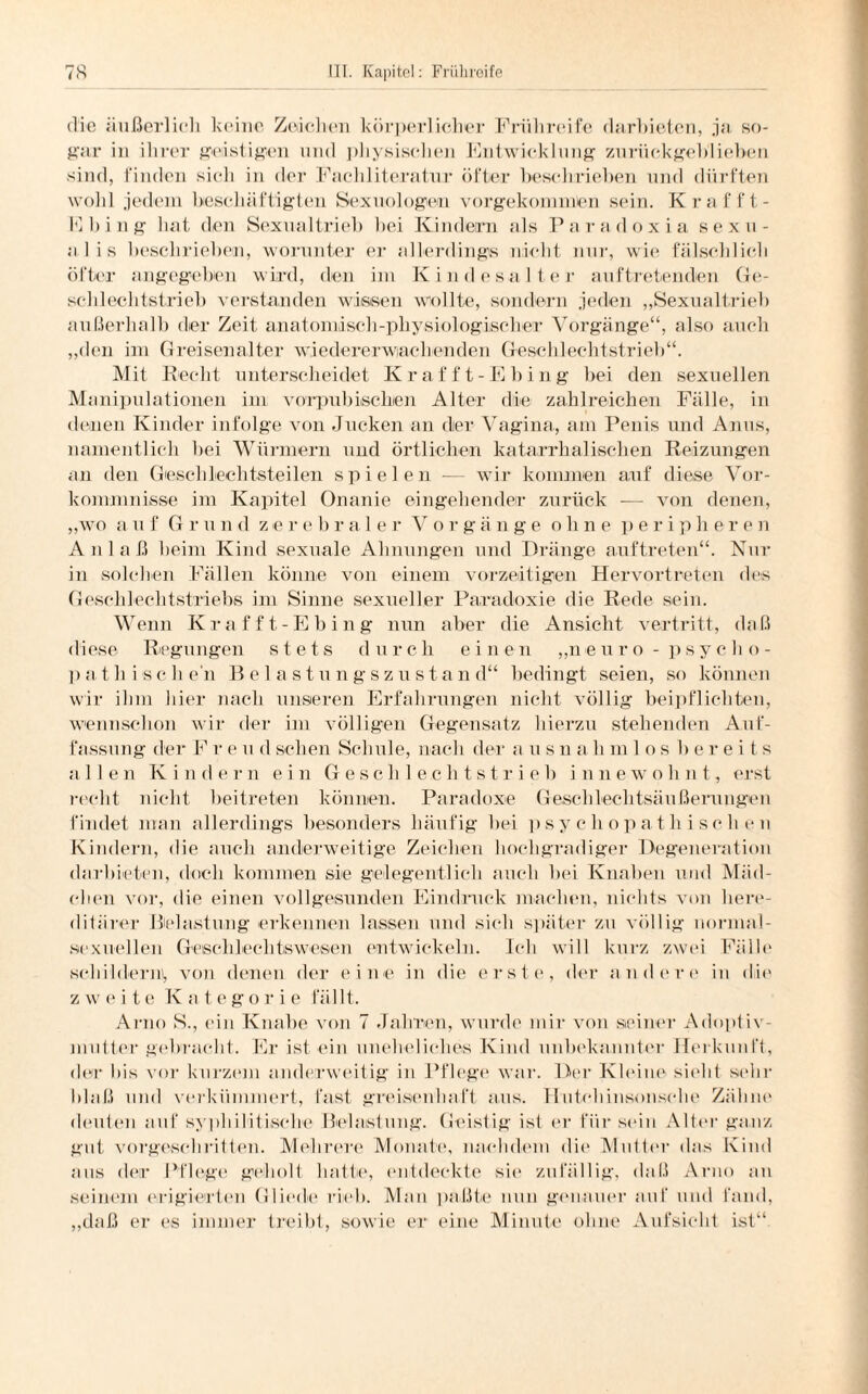 die äußerlich keine Zeichen körperlicher Frühreife darbieten, ja so¬ gar in ihrer geistigen und physischen Entwicklung zurückgeblieben sind, finden sich in der Fachliteratur öfter beschrieben und dürften wohl jedem beschäftigten Sexuologen vorgekonnnten sein. Kr aff t- Ebing hat den Sexualtrieb bei Kindern als Paradoxia sexu¬ al is beschrieben, worunter er allerdings nicht nur, wie fälschlich öfter angegeben wird, den im Kindesalter auftretenden Ge¬ schlechtstrieb verstanden wissen wollte, sondern jeden „Sexualtrieb außerhalb der Zeit anatomisch-physiologischer Vorgänge“, also auch „den im G reisenalter wiedererwiachenden Geschlechtstrieb“. Mit Recht unterscheidet Krafft-Ebing bei den sexuellen Manipulationen im vorpub isehien Alter die zahlreichen Fälle, in denen Kinder infolge von Jucken an der Vagina, am Penis und Anus, namentlich bei Würmern und örtlichen katarrhalischen Reizungen an den Geschlechtsteilen spielen — wir kommen auf diese Vor¬ kommnisse im Kapitel Onanie eingehender zurück — von denen, „wo auf G r u n <1 z e r ebrale r V o r g ä n g e o h ne p e r i p here n Anlaß beim Kind sexuale Ahnungen und Dränge auftreten“. Nur in solchen Fällen könne von einem vorzeitigen Hervortreten des Geschlechtstriebs im Sinne sexueller Paradoxie die Rede sein. Wenn Krafft-Ebing nun aber die Ansicht vertritt, daß diese Regungen stets durch einem „neuro - psycho¬ pathischen Belastungszustand“ bedingt seien, so können wir ihm hier nach unseren Erfahrungen nicht völlig beipflichten, wennschon wir der im völligen Gegensatz hierzu stehenden Auf¬ fassung der F r e u dsehen Schule, nach der a usnahmlos ber e i ts allen Kinde r n ein Gesell lec h t s t r i e b i n n e w o h n t, erst recht nicht beitreten können. Paradoxe Geschlechtsäußerungen findet man allerdings besonders häufig bei psychopathischen Kindern, die auch anderweitige Zeichen hochgradiger Degeneration darbieten, doch kommen sie gelegentlich auch bei Knaben und Mäd¬ chen vor, die einen vollgesunden Eindruck machen, nichts von here¬ ditärer Belastung erkennen lassen und sieb später zu völlig normal- sexuellen Geschlechtiswesen entwickeln. Ich will kurz zwei Fälle schildern!, von denen der eine in die erste, der andere in die zweite Kategorie f ä 111. Arno S., ein Knabe von 7 Jahren, wurde mir von seiner Adoptiv¬ mutter gebracht. Eristein uneheliche« Kind unbekannter Herkunft, der bis vor kurzem anderweitig in Pflege war. Der Kleine sieht sehr blaß und verkümmert, fast greisenhaft aus. Hutehinsonsehe Zähnt' deuten auf syphilitische Belastung. Geistig ist er für sein Alter ganz gut vorgeschritten. Mehrere Monate, nachdem die Mutter das Kind ans der Pflege geholt hatte, entdeckte sie zufällig, daß Arno an seinem erigierten Gliede rieb. Man paßte nun genauer auf und fand, „daß er es immer treibt, sowie er eine Minute ohne Aufsicht ist“