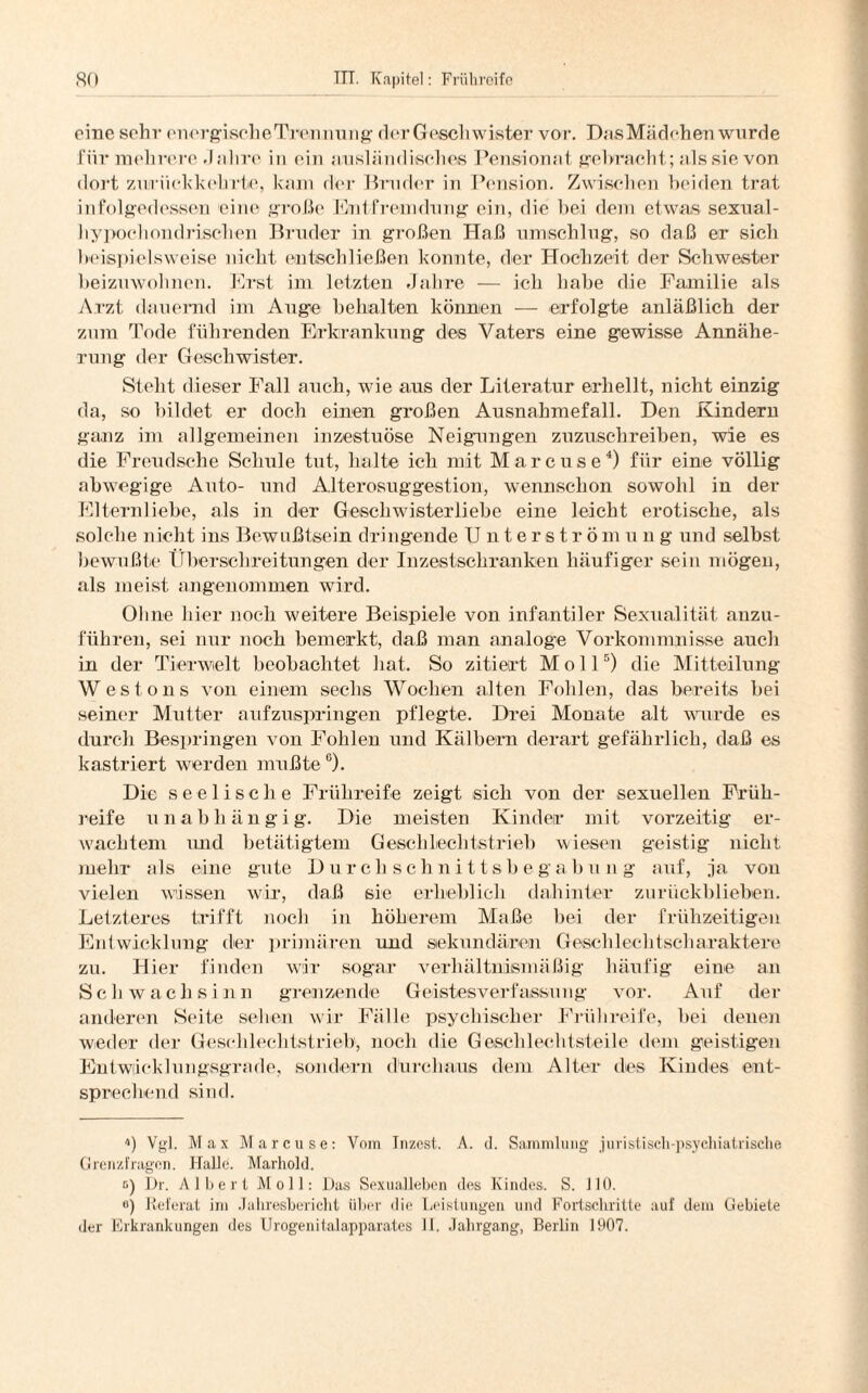 eine sehr encrgischeTrennung der Geschwister vor. Das Mädchen wurde für mehrere Jahre in ein ausländisches Pensionat gebracht; als sie von dort zurückkehrte, kam der Bruder in Pension. Zwischen beiden trat infolgedessen eine große Entfremdung ein, die hei dem etwas sexual- hypochondrischen Bruder in großen Haß umschlug, so daß er sich beispielsweise nicht entschließen konnte, der Hochzeit der Schwester beizuwohnen. Erst im letzten Jahre — ich habe die Familie als Arzt dauernd im Auge behalten können — erfolgte anläßlich der zum Tode führenden Erkrankung des Vaters eine gewisse Annähe¬ rung der Geschwister. Stellt dieser Fall auch, wie aus der Literatur erhellt, nicht einzig da, so bildet er doch einen großen Ausnahmefall. Den Kindern ganz im allgemeinen inzestuöse Neigungen zuzuschreiben, wie es die Freudsche Schule tut, halte ich mit Marcuse4) für eine völlig abwegige Auto- und Alterosuggestion, wennschon sowohl in der Elternliebe, als in der Geschwister liebe eine leicht erotische, als solche nicht ins Bewußtsein dringende Unterström u ng und selbst bewußte Überschreitungen der Inzestschranken häufiger sein mögen, als meist angenommen wird. Ohne hier noch weitere Beispiele von infantiler Sexualität anzu¬ führen, sei nur noch bemerkt, daß man analoge Vorkommnisse auch in der Tierwelt beobachtet hat. So zitiert Moll5) die Mitteilung W e s t o n s von einem sechs Wochen alten Fohlen, das bereits bei seiner Mutter aufzuspringen pflegte. Drei Monate alt wurde es durch Bespringen von Fohlen und Kälbern derart gefährlich, daß es kastriert werden mußte °). Die seelische Frühreife zeigt sich von der sexuellen Früh¬ reife unabhängig. Die meisten Kinder mit vorzeitig er¬ wachtem und betätigtem Gescblechtstrieb wiesen geistig nicht mehr als eine gute Durchschnittsbegabung auf, ja von vielen wissen wir, daß sie erheblich dahinter zurückblieben. Letzteres trifft noch in höherem Maße bei der frühzeitigen Entwicklung der primären und sekundären Geschlechtscharaktere zu. Hier finden wir sogar verhältnismäßig häufig eine an Schwachsinn grenzende Geistesverfassung vor. Auf der anderen Seite sehen wir Fälle psychischer Frühreife, bei denen weder der Geschlechtstrieb, noch die Geschlechtsteile dem geistigen Entwicklungsgrade, sondern durchaus dem Alter des Kindes ent¬ sprechend sind. U Vgl. Max Marcuse: Vom Inzest. A. d. Sammlung juristisch-psychiatrische Grenzfragen. Halle. Marhold. o) Dr. Albert Moll: Das Sexualleben des Kindes. S. 110. <>) Referat im Jahresbericht über die Leistungen und Fortschritte auf dem Gebiete der Erkrankungen des Urogenitalapparates II. Jahrgang, Berlin 1907.