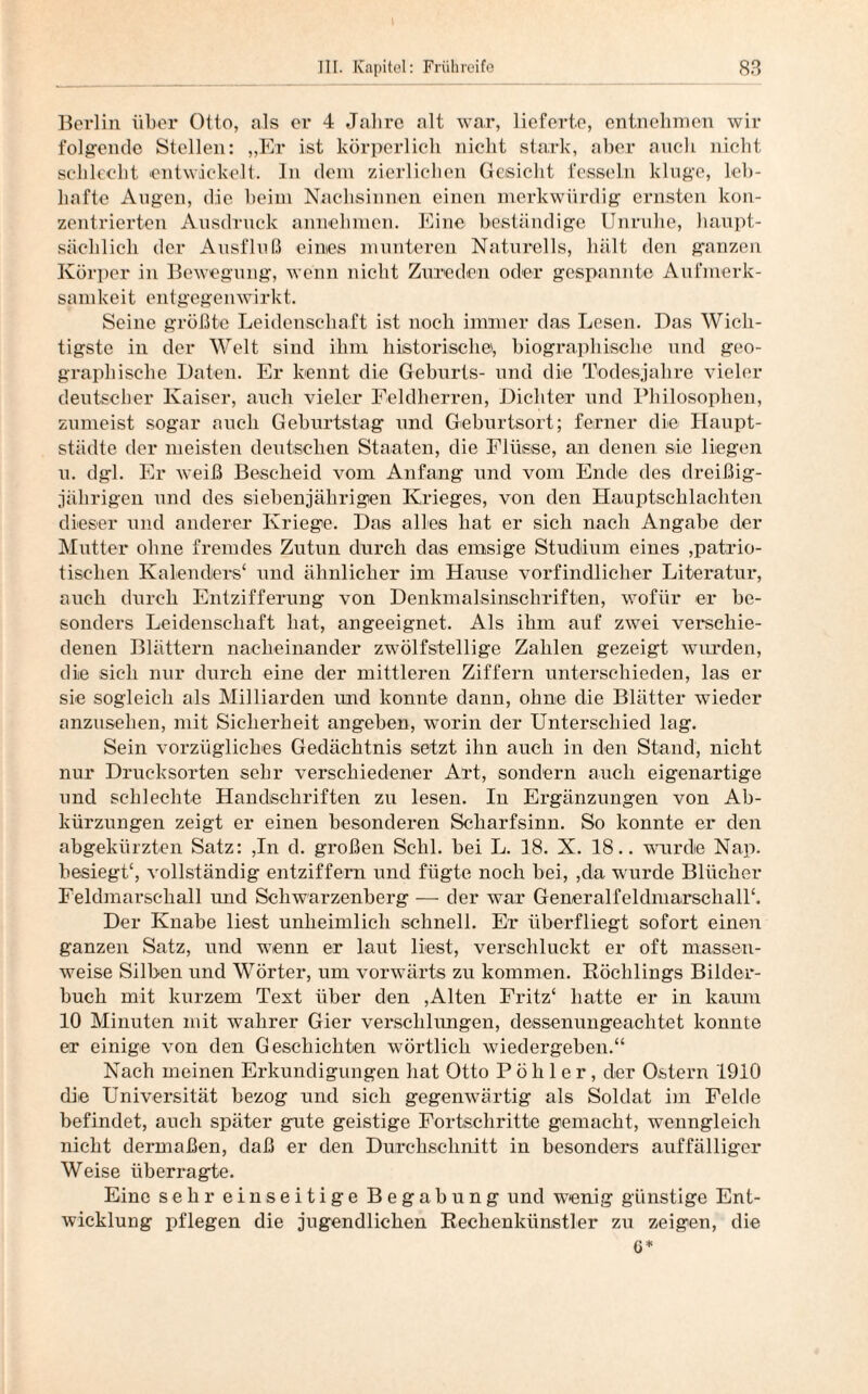 Berlin über Otto, als er 4 Jahre alt war, lieferte, entnehmen wir folgende Stellen: „Er ist körperlich nicht stark, aber auch nicht schlecht entwickelt. In dem zierlichen Gesicht fesseln kluge, leb¬ hafte Augen, die beim Nachsinnen einen merkwürdig ernsten kon¬ zentrierten Ausdruck annehmen. Eine beständige Unruhe, haupt¬ sächlich der Ausfluß eines munteren Naturells, hält den ganzen Körper in Bewegung, wenn nicht Zureden oder gespannte Aufmerk¬ samkeit entgegenwirkt. Seine größte Leidenschaft ist noch immer das Lesen. Das Wich¬ tigste in der Welt sind ihm historisch©, biographische und geo¬ graphische Daten. Er kennt die Geburts- und die Todesjahre vieler deutscher Kaiser, auch vieler Feldherren, Dichter und Philosophen, zumeist sogar auch Geburtstag und Geburtsort; ferner die Haupt¬ städte der meisten deutschen Staaten, die Flüsse, an denen sie liegen u. dgl. Er weiß Bescheid vom Anfang und vom Ende des dreißig¬ jährigen und des siebenjährigen Krieges, von den Hauptschlachten dieser und anderer Kriege. Das alles hat er sich nach Angabe der Mutter ohne fremdes Zutun durch das emsige Studium eines patrio¬ tischen Kalenders* und ähnlicher im Hause vorfindlicher Literatur, auch durch Entzifferung von Denkmalsinschriften, wofür er be¬ sonders Leidenschaft hat, angeeignet. Als ihm auf zvTei verschie¬ denen Blättern nacheinander zw’ölfstellige Zahlen gezeigt wurden, die sich nur durch eine der mittleren Ziffern unterschieden, las er sie sogleich als Milliarden und konnte dann, ohne die Blätter wieder anzusehen, mit Sicherheit angehen, wrnrin der Unterschied lag. Sein vorzügliches Gedächtnis setzt ihn auch in den Stand, nicht nur Drucksorten sehr verschiedener Art, sondern auch eigenartige und schlechte Handschriften zu lesen. In Ergänzungen von Ab¬ kürzungen zeigt er einen besonderen Scharfsinn. So konnte er den abgekürzten Satz: ,In d. großen Schl, hei L. 18. X. 18.. wurde Nap. besiegt*, vollständig entziffern und fügte noch bei, ,da wurde Blücher Feldmarschall und Schwarzenberg — der war Generalfeldmarschall*. Der Knabe liest unheimlich schnell. Er überfliegt sofort einen ganzen Satz, und wTenn er laut liest, verschluckt er oft massen¬ weise Silben und Wörter, um vorwärts zu kommen. Röchlings Bilder¬ buch mit kurzem Text über den ,Alten Fritz* hatte er in kaum 10 Minuten mit wahrer Gier verschlungen, dessenungeachtet konnte er einige von den Geschichten wörtlich wiedergeben.“ Nach meinen Erkundigungen hat Otto P ö h 1 e r, der Ostern 1910 die Universität bezog und sich gegenwärtig als Soldat im Felde befindet, auch später gute geistige Fortschritte gemacht, wenngleich nicht dermaßen, daß er den Durchschnitt in besonders auffälliger Weise überragte. Eine sehr einseitige Begabung und wenig günstige Ent¬ wicklung pflegen die jugendlichen Rechenkünstler zu zeigen, die G*