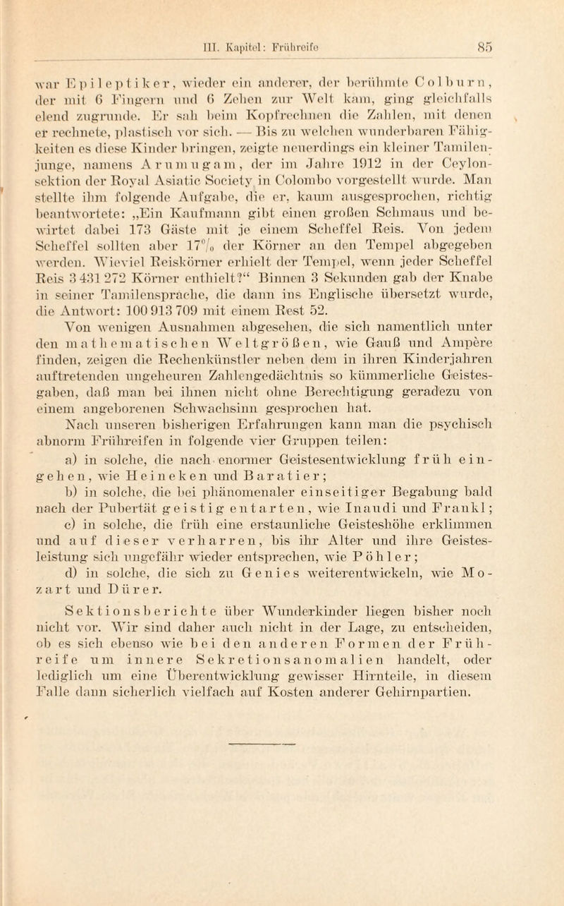 war Epileptiker, wieder ein anderer, der berühmte Colburn, der mit 6 Fingern nnd 6 Zehen zur Welt kam, ging gleichfalls elend zugrunde. Er sah heim Kopfrechnen die Zahlen, mit denen er rechnete, plastisch vor sich. — Bis zu welchen wunderbaren Fällig¬ keiten es diese Kinder bringen, zeigte neuerdings ein kleiner Tamilem junge, namens Arumugam, der im Jahre 1912 in der Ceylon¬ sektion der Royal Asiatic Society in Colombo vorgestellt wurde. Man stellte ihm folgende Aufgabe, die er, kaum ausgesprochen, richtig beantwortete: „Ein Kaufmann gibt einen großen Schmaus und be¬ wirtet dabei 173 Gäste mit je einem Scheffel Reis. Von jedem Scheffel sollten aber 17°/o der Körner an den Tempel abgegeben werden. Wieviel Reiskörner erhielt der Tempel, wenn jeder Scheffel Reis 3 431272 Körner enthielt?“ Binnen 3 Sekunden gab der Knabe in seiner Tamilensprache, die dann ins Englische übersetzt wurde, die Antwort: 100 913 709 mit einem Rest 52. Von wenigen Ausnahmen abgesehen, die sich namentlich unter den mathematischen Weltgrößen, wie Gauß und Ampere finden, zeigen die Rechenkünstler neben dem in ihren Kinderjahren auftretenden ungeheuren Zahlengedächtnis so kümmerliche Geistes¬ gaben, daß man bei ihnen nicht ohne Berechtigung geradezu von einem angeborenen Schwachsinn gesprochen hat. Nach unseren bisherigen Erfahrungen kann man die psychisch abnorm Frühreifen in folgende vier Gruppen teilen: a) in solche, die nach enormer Geistesentwicklnng früh eili¬ ge h e n, wie Heineken und Baratier; b) in solche, die bei phänomenaler einseitiger Begabung bald nach der Pubertät geistig entarten, wie Inaudi und Frankl; c) in solche, die früh eine erstaunliche Geisteshöhe erklimmen und auf dieser verharren, bis ihr Alter und ihre Geistes¬ leistung sieh ungefähr wieder entsprechen, wie P ö h 1 e r ; d) in solche, die sich zu Genies weiterentwickeln, wie Mo¬ zart und D ü r e r. Sektionsberichte über Wunderkinder liegen bisher noch nicht vor. Wir sind daher auch nicht in der Lage, zu entscheiden, ob es sich ebenso wie bei den an der en F orm en der Fr ü h - reife um innere Sekretionsanomalien handelt, oder lediglich um eine Überentwicklung gewisser Hirn teile, in diesem Falle dann sicherlich vielfach auf Kosten anderer Gehirnpartien.