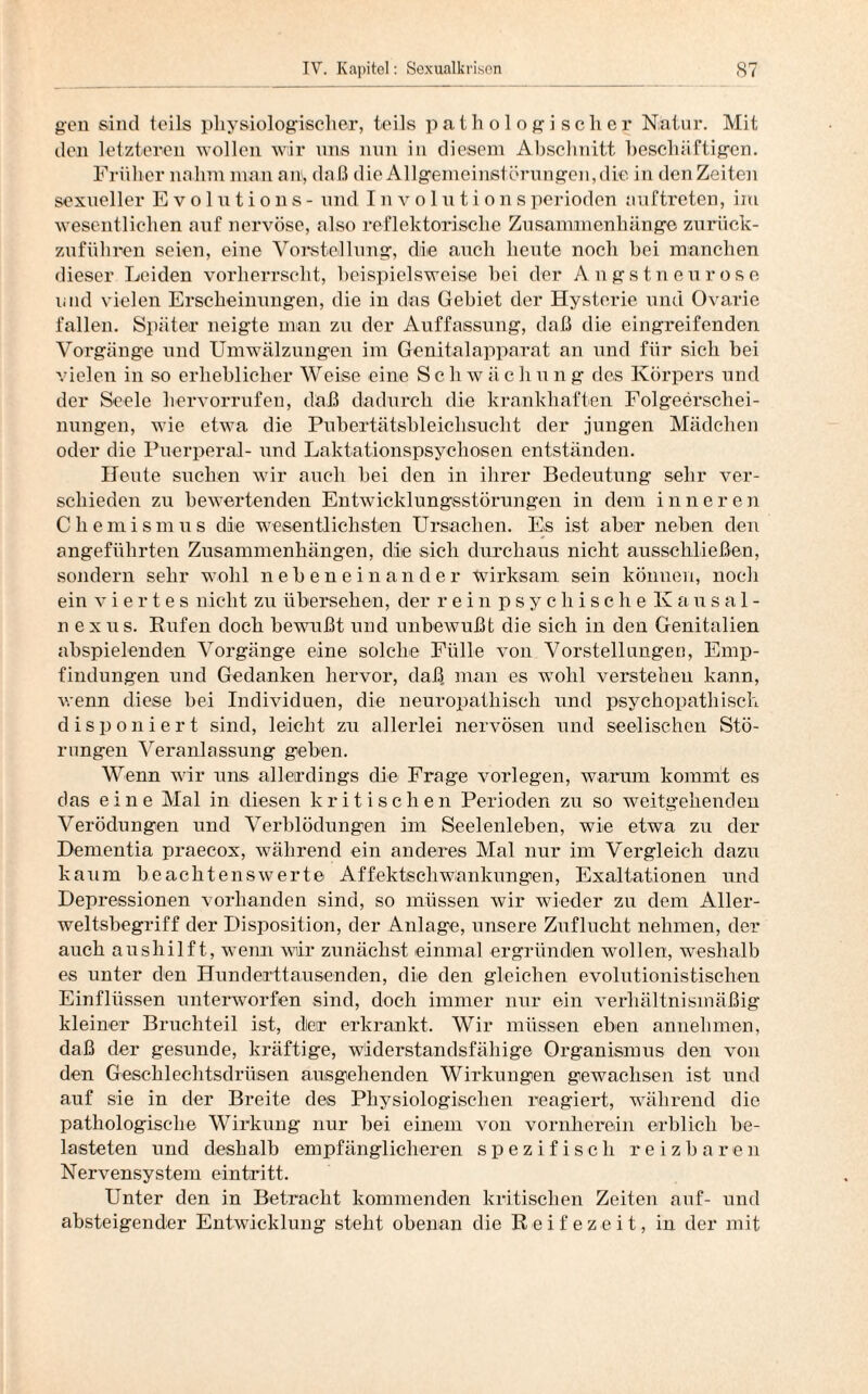 gen sind teils physiologischer, teils pathologischer Natur. Mit den letzteren wollen wir uns nun in diesem Abschnitt beschäftigen. Früher nahm man an', daß die Allgemeinstörungen,die in den Zeiten sexueller Evolutions - und InvolutionsPerioden auftreten, im wesentlichen auf nervöse, also reflektorische Zusammenhänge zurück¬ zuführen seien, eine Vorstellung, die auch heute noch hei manchen dieser Leiden vorherrscht, beispielsweise bei der Angstneurose und vielen Erscheinungen, die in das Gebiet der Hysterie und Ovarie fallen. Später neigte man zu der Auffassung, daß die eingreifenden Vorgänge und Umwälzungen im Genitalapparat an und für sich bei vielen in so erheblicher Weise eine Scliwäc h u n g des Körpers und der Seele hervorrufen, daß dadurch die krankhaften Folgeerschei¬ nungen, wie etwa die Pubertätsbleichsucht der jungen Mädchen oder die Puerperal- und Laktationspsychosen entständen. Heute suchen wir auch bei den in ihrer Bedeutung sehr ver¬ schieden zu bewertenden Entwicklungsstörungen in dem inneren Cliemismus die wesentlichsten Ursachen. Es ist aber neben den angeführten Zusammenhängen, die sich durchaus nicht ausschließen, sondern sehr wohl nebeneinander wirksam sein können, noch ein viertes nicht zu übersehen, der rein psychische K a u s a 1 - n e x us. Rufen doch bewußt und unbewußt die sich in den Genitalien abspielenden Vorgänge eine solche Fülle von Vorstellungen, Emp¬ findungen und Gedanken hervor, daß man es wohl verstehen kann, wenn diese bei Individuen, die neuropathisch und psychopathisch disponiert sind, leicht zu allerlei nervösen und seelischen Stö¬ rungen Veranlassung geben. Wenn wir uns allerdings die Frage vorlegen, warum kommt es das eine Mal in diesen kritischen Perioden zu so weitgehenden Verödungen und Verblödungen im Seelenleben, wie etwa zu der Dementia praecox, während ein anderes Mal nur im Vergleich dazu kaum beachtenswerte Affektschwankungen, Exaltationen und Depressionen vorhanden sind, so müssen wir wieder zu dem Aller¬ weltsbegriff der Disposition, der Anlage, unsere Zuflucht nehmen, der auch aushilft, wenn wir zunächst einmal ergründen wollen, weshalb es unter den Hunderttausenden, die den gleichen evolutionistischen Einflüssen unterworfen sind, doch immer nur ein verhältnismäßig kleiner Bruchteil ist, der erkrankt. Wir müssen eben annehmen, daß der gesunde, kräftige, widerstandsfähige Organismus den von den Geschlechtsdrüsen ausgehenden Wirkungen gewachsen ist und auf sie in der Breite des Physiologischen reagiert, während die pathologische Wirkung nur bei einem von vornherein erblich be¬ lasteten und deshalb empfänglicheren spezifisch reizbaren Nervensystem ein tritt. Unter den in Betracht kommenden kritischen Zeiten auf- und absteigender Entwicklung steht obenan die Reifezeit, in der mit