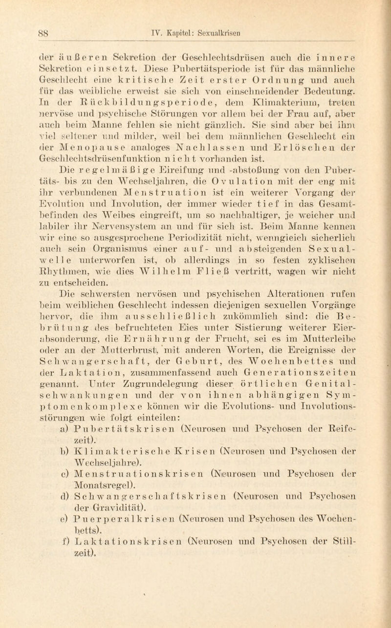 der äußeren Sekretion der Geschlechtsdrüsen auch die innere Sekretion einsetzt. Diese Pubertätsperiode ist für das männliche Geschlecht eine kritische Zeit erster Ordnung1 und auch für das weibliche erweist sie sich von einschneidender Bedeutung. In der I? ii ckbildungsperiode, dem Klimakteriuin, treten nervöse und psychische Störungen vor allem bei der Frau auf, aber auch beim Manne fehlen sie nicht gänzlich. Sie sind aber bei ihm viel seltener und milder, weil bei dem männlichen Geschlecht ein der Menopause analoges Nachlassen und Erlöschen der Gesehlechtsdrüsenfunktion nicht vorhanden ist. Die regelmäßige Eireifung und -abstoßung von den Puber- täts- bis zu den Wechseljahren, die Ovulation mit der eng mit ihr verbundenen Menstruation ist ein weiterer Vorgang der Evolution und Involution, der immer wieder tief in das Gesamt¬ befinden des Weibes eingreift, um so nachhaltiger, je weicher und labiler ihr Nervensystem an und für sich ist. Beim Manne kennen wir eine so ausgesprochene Periodizität nicht, wenngleich sicherlich auch sein Organismus einer auf- und absteigenden Sexual¬ welle unterworfen ist, ob allerdings in so festen zyklischen Rhythmen, wie dies Wilhelm Fließ vertritt, wagen wir nicht zu entscheiden. Die schwersten nervösen und psychischen Alterationen rufen beim weiblichen Geschlecht indessen diejenigen sexuellen Vorgänge hervor, die ihm ausschließlich zukömmlich sind: die Be¬ brütung des befruchteten Eies unter Sistierung weiterer Eier¬ absonderung, die Ernährung der Frucht, sei es im Mutterleibe oder an der Mutterbrust], mit anderen Worten, die Ereignisse der Schwangerschaft, der G e b u r t, des Wochenbettes und der Laktation, zusammen fassend auch Generationszeiten genannt. Unter Zugrundelegung dieser örtlichen Genital¬ schwankungen und der von ihnen abhängigen Sym¬ ptom e n k o in ]) 1 e x e können wir die Evolutions- und Involutions¬ störungen wie folgt einteilen: a) P u b e r t ä t s k r i s e n (Neurosen und Psychosen der Reife¬ zeit). b) K 1 imakterische K risen (Neurosen und Psychosen der Wechseljahre). c) Menstruationskrisen (Neurosen und Psychosen der Monatsregel). d) Schwangerschaftskrisen (Neurosen und Psychosen der Gravidität). e) Pue r p e r a 1 k r i s e n (Neurosen und Psychosen des Wochen¬ betts). f) Laktationskrisen (Neurosen und Psychosen der Still¬ zeit).