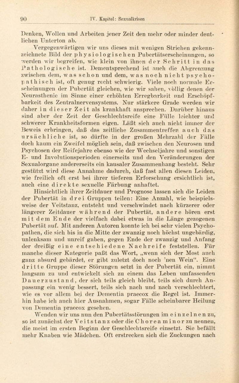 Denken, Wollen und Arbeiten jener Zeit den mehr oder minder deut¬ lichen TJnterton ab. Vergegenwärtigen wir uns dieses mit wenigen Strichen gekenn¬ zeichnete Bild der physiologischen Pubertätserscheinungen, so werden wir begreifen, wie klein von ihnen der Schritt in das Pathologische ist. Dementsprechend ist auch die Abgrenzung zwischen dem, was schon und dem, was noch nicht psycho¬ pathisch ist, oft genug recht schwierig. Viele noch normale Er¬ scheinungen der Pubertät gleichen, wie wir sahen, völlig denen der Neurasthenie im Sinne einer erhöhten Erregbarkeit und Erschöpf¬ barkeit des Zentralnervensystems. Nur stärkere Grade werden wir daher in dieser Zeit als krankhaft ansprechen. Darüber hinaus sind aber der Zeit der Geschlechtsreife eine Fülle leichter und schwerer Krankheitsformen eigen. Läßt sich auch nicht immer der Beweis erbringen, daß das zeitliche Zusammentreffen auch das ursächliche ist, so dürfte in der großen Mehrzahl der Fälle doch kaum ein Zweifel möglich sein, daß zwischen den Neurosen und Psychosen der Beifejahre ebenso wie der Wechseljahre und sonstigen E- und Involutionsperioden einerseits und den Veränderungen der Sexualorgane andererseits ein kausaler Zusammenhang besteht. Sehr gestützt wird diese Annahme dadurch, daß fast allen diesen Leiden, wie freilich oft erst bei ihrer tieferen Erforschung ersichtlich ist, auch eine direkte sexuelle Färbung anhaftet. Hinsichtlich ihrer Zeitdauer und Prognose lassen sich die Leiden der Pubertät in drei Gruppen teilen: Eine Anzahl, wie beispiels¬ weise der Veitstanz, entsteht und verschwindet nach kürzerer oder längerer Zeitdauer während der Pubertät, andere hören erst m i t dem Ende der vielfach dabei etwas in die Länge gezogenen Pubertät auf. Mit anderen Autoren konnte ich bei sehr vielen Psycho¬ pathen, die sich bis in die Mitte der zwanzig noch höchst ungebärdig, unlenksam und unreif gaben, gegen Ende der zwanzig und Anfang der dreißig eine entschiedene N a c li r e i f e feststellen. Für manche dieser Kategorie paßt das Wort, „wenn sich der Most auch ganz absurd gebärdet, er gibt zuletzt doch noch ’nen Wein“. Eine dritte Gruppe dieser Störungen setzt in der Pubertät ein, nimmt langsam zu und entwickelt sich zu einem das Leben umfassenden Dauerzustand, der sich teils gleich bleibt, teils sich durch An¬ passung ein wenig bessert, teils sich nach und nach verschlechtert, wie es vor allem bei der Dementia praecox die Kegel ist. Immer¬ hin habe ich auch hier Ausnahmen, sogar Fälle scheinbarer Heilung von Dementia praecox gesehen. Wenden wir uns nun den Pubertätsstörungen im einzelnen zu, so ist zunächst der Veitstanz oder die Choreamino r zu nennen, die meist im ersten Beginn der Geschlechtsreife einsetzt. Sie befällt mehr Knaben wie Mädchen. Oft erstrecken sich die Zuckungen nach