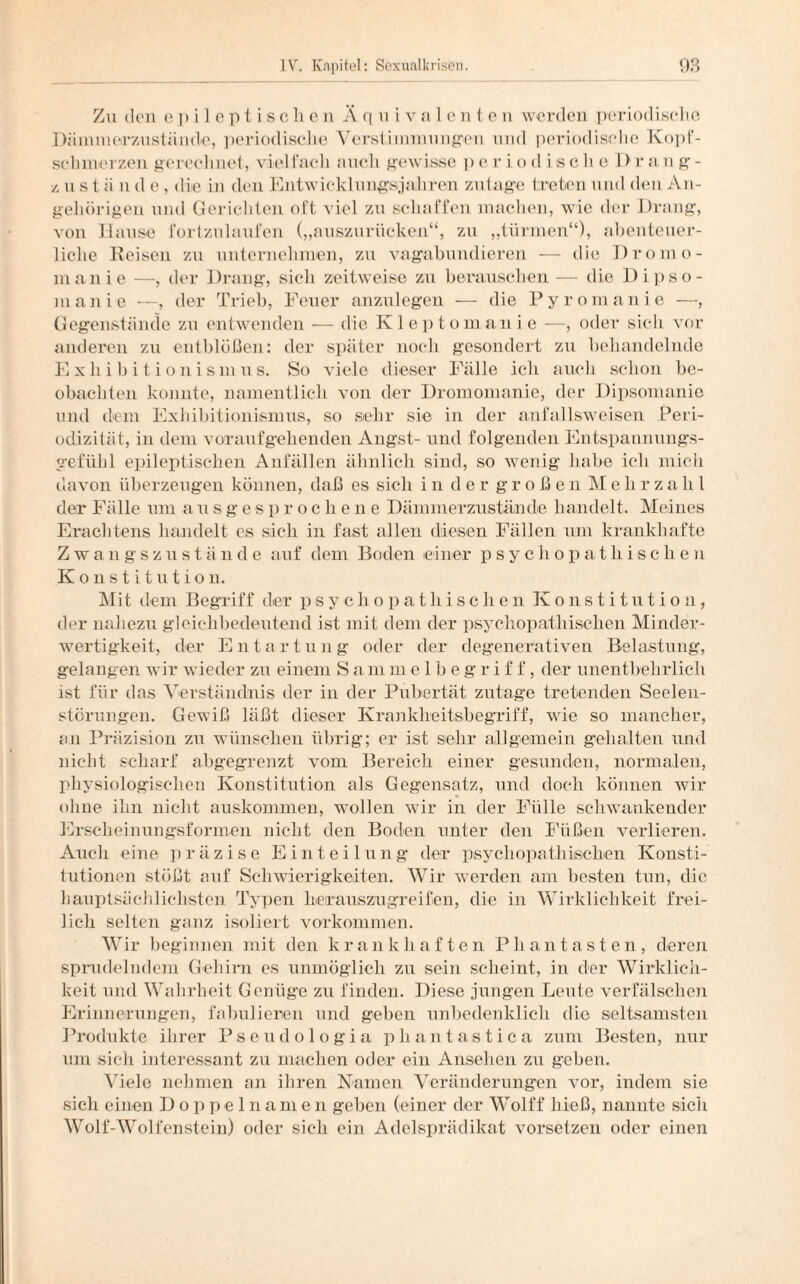 Zu den epileptischen Ä q u i v a 1 e n t e n werden periodische Dämmerzustände, periodische Verstimmungen und periodische Kopf¬ schmerzen gerechnet, viel l’ach auch gewisse p e r i o d is c li e Drang- /. u s t ä n d e , die in den Entwicklnngsjahren zutage treten und den An¬ gehörigen und Gerichten oft viel zu schaffen machen, wie der Drang, von Hause fortzulaufen („auszurücken“, zu „türmen“), abenteuer¬ liche Reisen zu unternehmen, zu vagabundieren — die Dromo- manie —, der Drang, sich zeitweise zu berauschen — die Dipso¬ manie —, der Trieb, Feuer anzulegen — die Pyromanie —, Gegenstände zu entwenden — die Kleptomani e —, oder sich vor anderen zu entblößen: der später noch gesondert zu behandelnde Exhibitionismus. So viele dieser Fälle ich auch schon be¬ obachten konnte, namentlich von der Dromomanie, der Dipsomanie und dem Exhibitionismus, so sehr sie in der anfallsweisen Peri¬ odizität, in dem voxaufgehenden Angst- und folgenden Entspannungs- gefiihl epileptischen Anfällen ähnlich sind, so wenig habe ich mich davon überzeugen können, daß es sich in der großen Mehrzahl der Fälle um a u s g e s p r o c h e n e Dämmerzustände handelt. Meines Erachtens handelt es sich in fast allen diesen Fällen um krankhafte Zwangszustände auf dem Boden einer psychopathische)! Konstitution. Mit dem Begriff der psychopathischen Konstitution, der nahezu gleichbedeutend ist mit dem der psychopathischen Minder¬ wertigkeit, der Ent a r t u n g oder der degenerativen Belastung, gelangen wir wieder zu einem S a m melbegriff, der unentbehrlich ist für das Verständnis der in der Pubertät zutage tretenden Seelen¬ störungen. Gewiß läßt dieser Krankheitsbegriff, wie so mancher, an Präzision zu wünschen übrig; er ist sehr allgemein gehalten und nicht scharf abgegrenzt vom Bereich einer gesunden, normalen, physiologischen Konstitution als Gegensatz, und doch können wir ohne ihn nicht auskommen, wollen wir in der Fülle schwankender Erscheinungsformen nicht den Boden unter den Füßen verlieren. Auch eine präzise Einteilung der psychopathischen Konsti¬ tutionen stößt auf Schwierigkeiten. Wir werden am besten tun, die hauptsächlichsten Typen herauszugreifen, die in Wirklichkeit frei¬ lich selten ganz isoliert Vorkommen. Wir beginnen mit den krankhaften Phantasten, deren sprudelndem Gehirn es unmöglich zu sein scheint, in der Wirklich¬ keit und Wahrheit Genüge zu finden. Diese jungen Leute verfälschen Erinnerungen, fabulieren und geben unbedenklich die seltsamsten Produkte ihrer Pseudologia phantastica zum Besten, nur um sich interessant zu machen oder ein Ansehen zu geben. Viele nehmen an ihren Namen Veränderungen vor, indem sie sich einen Doppelnamen geben (einer der Wolff hieß, nannte sicli Wolf-Wolfenstein) oder sich ein Adelsprädikat vorsetzen oder einen