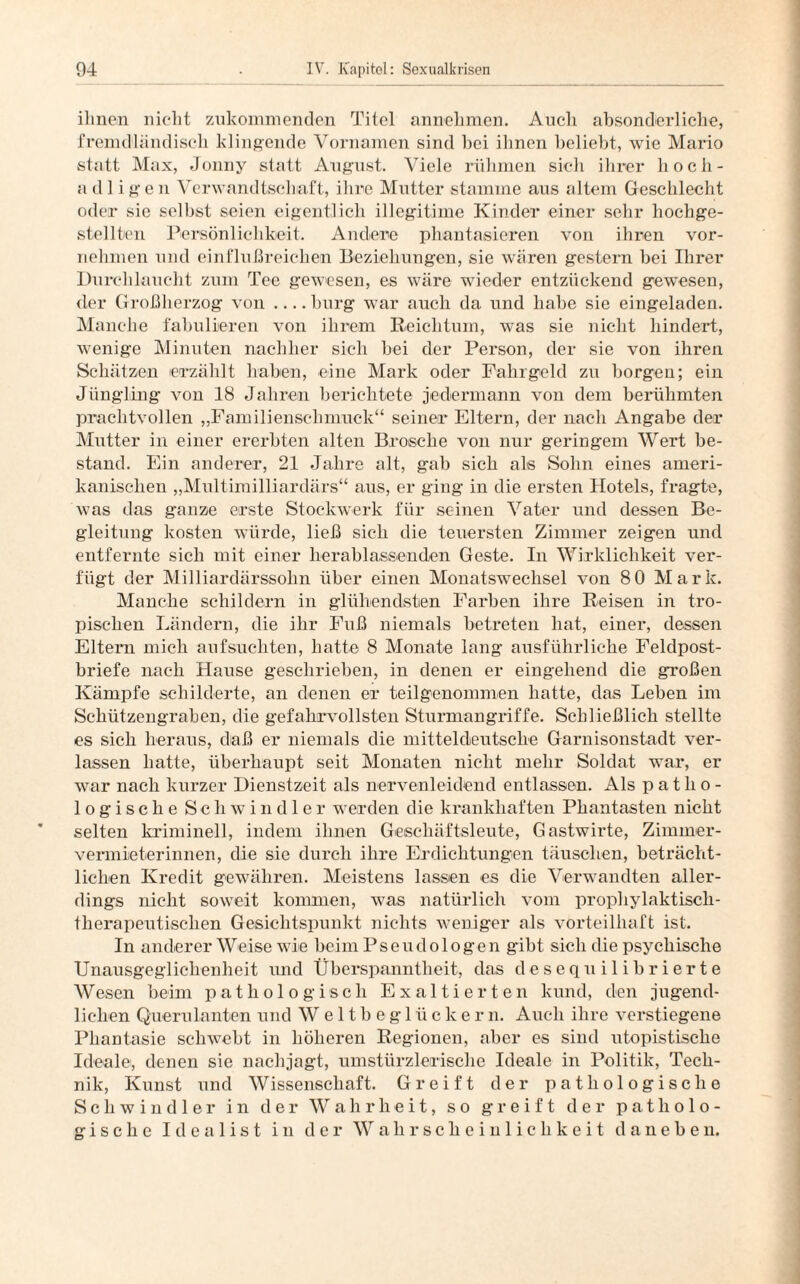 ihnen nicht zukommenden Titel annehmen. Auch absonderliche, fremdländisch klingende Vornamen sind bei ihnen beliebt, wie Mario statt Max, Jonny statt August. Viele rühmen sich ihrer hoch¬ adligen Verwandtschaft, ihre Mutter stamme aus altem Geschlecht oder sie selbst seien eigentlich illegitime Kinder einer sehr hochge¬ stellten Persönlichkeit. Andere phantasieren von ihren vor¬ nehmen und einflußreichen Beziehungen, sie wären gestern bei Ihrer Durchlaucht zum Tee gewesen, es wäre wieder entzückend gewesen, der Großherzog von .... bürg war auch da und habe sie eingeladen. Manche fabulieren von ihrem Reichtum, was sie nicht hindert, wenige Minuten nachher sich bei der Person, der sie von ihren Schätzen erzählt haben, eine Mark oder Fahrgeld zu borgen; ein Jüngling von 18 Jahren berichtete jedermann von dem berühmten prachtvollen „Familienschmuck“ seiner Eltern, der nach Angabe der Mutter in einer ererbten alten Brosche von nur geringem Wert be¬ stand. Ein anderer, 21 Jahre alt, gab sich als Sohn eines ameri¬ kanischen „Multimilliardärs“ aus, er ging in die ersten Hotels, fragte, was das ganze erste Stockwerk für seinen Vater und dessen Be¬ gleitung kosten würde, ließ sich die teuersten Zimmer zeigen und entfernte sich mit einer herablassenden Geste. In Wirklichkeit ver¬ fügt der Milliardärssohn über einen Monatswechsel von 80 Mark. Manche schildern in glühendsten Farben ihre Reisen in tro¬ pischen Ländern, die ihr Fuß niemals betreten hat, einer, dessen Eltern mich aufsuchten, hatte 8 Monate lang ausführliche Feldpost¬ briefe nach Hause geschrieben, in denen er eingehend die großen Kämpfe schilderte, an denen er teilgenommen hatte, das Leben im Schützengraben, die gefahrvollsten Sturmangriffe. Schließlich stellte es sich heraus, daß er niemals die mitteldeutsche Garnisonstadt ver¬ lassen hatte, überhaupt seit Monaten nicht mehr Soldat war, er war nach kurzer Dienstzeit als nervenleidend entlassen. Als patho¬ logische Schwindler werden die krankhaften Phantasten nicht selten kriminell, indem ihnen Geschäftsleute, Gastwirte, Zimmer¬ vermieterinnen, die sie durch ihre Erdichtungen täuschen, beträcht¬ lichen Kredit gewähren. Meistens lassen es die Verwandten aller¬ dings nicht soweit kommen, was natürlich vom prophylaktisch¬ therapeutischen Gesichtspunkt nichts weniger als vorteilhaft ist. In anderer Weise wie beim P s e u d o 1 o ge n gäbt sich die psychische Unausgeglichenheit und Überspanntheit, das desequilibrierte Wesen beim pathologisch Exaltierten kund, den jugend¬ lichen Querulanten und Weltbeglückern. Auch ihre verstiegene Phantasie schwebt in höheren Regionen, aber es sind utopistische Ideale, denen sie nachjagt, umstürzlerischc Ideale in Politik, Tech¬ nik, Kunst und Wissenschaft. Greift der pathologische Schwindler in der Wahrheit, so greift der patholo¬ gische Idealist in der Wahrscheinlichkeit daneben.