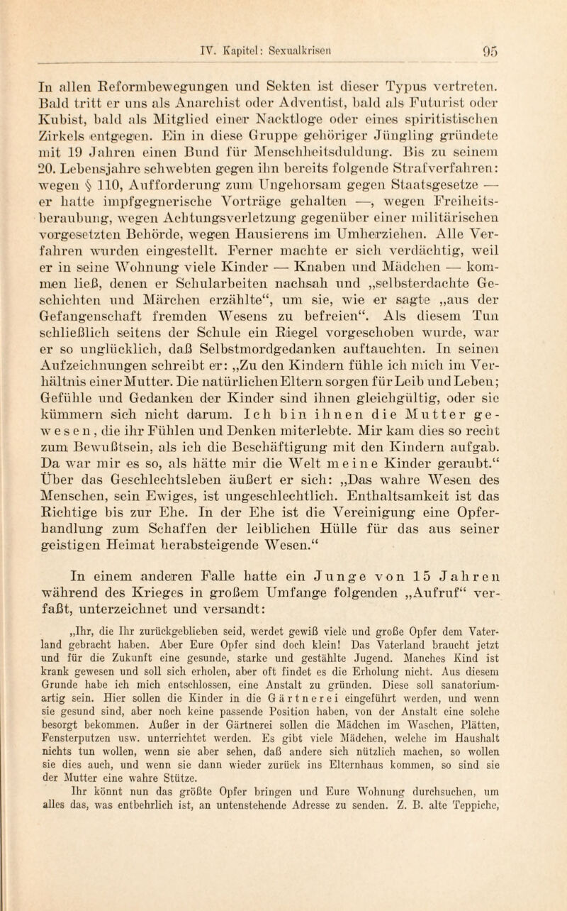 In allen Reformbewegnngen und Sekten ist dieser Typus vertreten. Bald tritt er uns als Anarchist oder Adventist, bald als Futurist oder Kubist, bald als Mitglied einer Nacktloge oder eines spiritistischen Zirkels entgegen. Ein in diese Gruppe gehöriger Jüngling gründete mit 19 Jahren einen Bund für Menschheitsduldung. Bis zu seinem 20. Lebensjahre schwebten g*egen ihn bereits folgende Strafverfahren: wegen § 110, Aufforderung zum Ungehorsam gegen Staatsgesetze — er hatte impfgegnerische Vorträge gehalten —, wegen Freiheits¬ beraubung, wegen Achtungsverletzung gegenüber einer militärischen Vorgesetzten Behörde, wegen Hausierens im Umherziehen. Alle Ver¬ fahren wurden eingestellt. Ferner machte er sich verdächtig, weil er in seine Wohnung viele Kinder — Knaben und Mädchen — kom¬ men ließ, denen er Schularbeiten nachsah und „selbsterdachte Ge¬ schichten und Märchen erzählte“, um sie, wie er sagte „aus der Gefangenschaft fremden Wesens zu befreien“. Als diesem Tun schließlich seitens der Schule ein Riegel vorgeschoben wurde, war er so unglücklich, daß Selbstmordgedanken auftauchten. In seinen Aufzeichnungen schreibt er: „Zu den Kindern fühle ich mich im Ver¬ hältnis einer Mutter. Die natürlichen Eltern sorgen für Leib und Leben; Gefühle und Gedanken der Kinder sind ihnen gleichgültig, oder sic kümmern sich nicht darum. Ich bin ihnen die Mutter ge¬ wesen, die ihr Fühlen und Denken miterlebte. Mir kam dies so recht zum Bewußtsein, als ich die Beschäftigung mit den Kindern aufgab. Da war mir es so, als hätte mir die Welt meine Kinder geraubt.“ Über das Geschlechtsleben äußert er sich: „Das wahre Wesen des Menschen, sein Ewiges, ist ungeschlechtlich. Enthaltsamkeit ist das Richtige bis zur Ehe. In der Ehe ist die Vereinigung eine Opfer¬ handlung zum Schaffen der leiblichen Hülle für das aus seiner geistigen Heimat herabsteigende Wesen.“ In einem anderen Falle hatte ein Junge von 15 Jahren während des Krieges in großem Umfange folgenden „Aufruf“ ver¬ faßt, unterzeichnet und versandt: „Ihr, die Ihr zurückgeblieben seid, werdet gewiß viele und große Opfer dem Vater¬ land gebracht haben. Aber Eure Opfer sind doch klein! Das Vaterland braucht jetzt und für die Zukunft eine gesunde, starke und gestählte Jugend. Manches Kind ist krank gewesen und soll sich erholen, aber oft findet es die Erholung nicht. Aus diesem Grunde habe ich mich entschlossen, eine Anstalt zu gründen. Diese soll sanatorium- artig sein. Hier sollen die Kinder in die Gärtnerei eingeführt werden, und wenn sie gesund sind, aber noch keine passende Position haben, von der Anstalt eine solche besorgt bekommen. Außer in der Gärtnerei sollen die Mädchen im Waschen, Plätten, Fensterputzen usw. unterrichtet werden. Es gibt viele Mädchen, welche im Haushalt nichts tun wollen, wenn sie aber sehen, daß andere sich nützlich machen, so wollen sie dies auch, und wenn sie dann wieder zurück ins Elternhaus kommen, so sind sie der Mutter eine wahre Stütze. Ihr könnt nun das größte Opfer bringen und Eure Wohnung durchsuchen, um alles das, was entbehrlich ist, an untenstehende Adresse zu senden. Z. B. alte Teppiche,