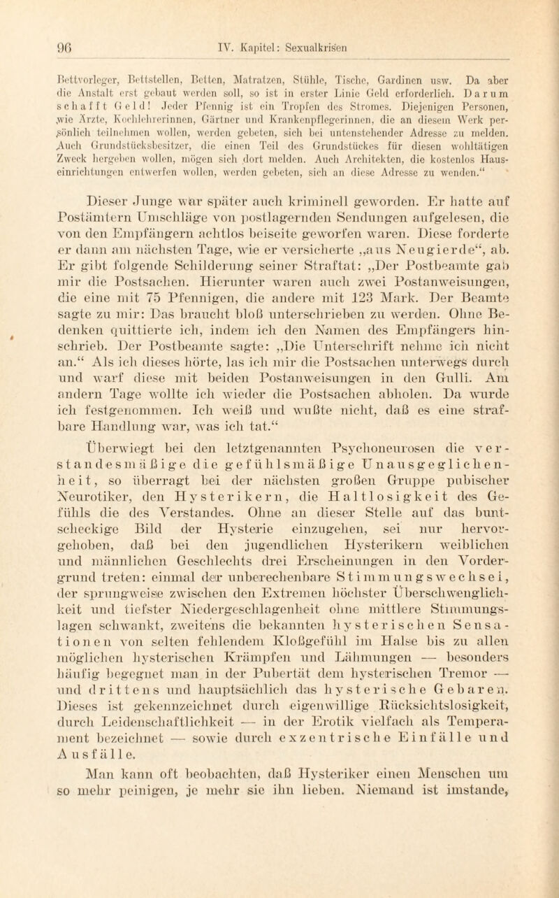 Bettvorleger, Bettstellen, Belten, Matratzen, Stühle, Tische, Gardinen osw. Da aber die Anstalt erst gebaut werden soll, so ist in erster Linie Geld erforderlich. Darum schafft Geld! Jeder Pfennig ist ein Tropfen des Stromes. Diejenigen Personen, ,wio Arzte, Kochlehrerinnen, Gärtner und Krankenpflegerinnen, die an diesem Werk per¬ sönlich teilnehmen wollen, werden gebeten, sich bei untenstehender Adresse zu melden. Auch Grundstücksbesitzer, die einen Teil des Grundstückes für diesen wohltätigen Zweck hergeben wollen, mögen sich dort melden. Auch Architekten, die kostenlos Vlaus- einrichtungen entwerfen wollen, werden gebeten, sich an diese Adresse zu wenden.“ Dieser Junge wiar später auch kriminell geworden. Er hatte auf Postämtern Umschläge von postlagerndeil Sendungen aufgelesen, die von den Empfängern achtlos beiseite geworfen waren. Diese forderte er dann am nächsten Tage, wie er versicherte „aus Neugierde“, ab. Er gibt folgende Schilderung seiner Straftat: „Der Postbeamte gab mir die Postsachen. Hierunter waren auch zwei Postanweisungen, die eine mit 75 Pfennigen, die andere mit 123 Mark. Der Beamte sagte zu mir: Das braucht bloß unterschrieben zu werden. Ohne Be¬ denken quittierte ich, indem ich den Namen des Empfängers hin¬ schrieb. Der Postbeamte sagte: „Die Unterschrift nehme ich nicht an.“ Als ich dieses hörte, las ich mir die Postsachen unterwegs durch und warf diese mit beiden Postanweisungen in den Gfulli. Am andern Tage wollte ich wieder die Postsachen abholen. Da wurde ich festgenommen. Ich weiß und wußte nicht, daß es eine straf¬ bare Handlung war, was ich tat.“ Überwiegt bei den letztgenannten Psychoneurosen die ver¬ stand e s m ä ß i g e die gefühlsmäßige Unausgeglichen¬ heit, so überragt hei der nächsten großen Gruppe pubischer Neurotiker, den Hysterikern, die Haltlosigkeit des Ge¬ fühls die des Verstandes. Ohne an dieser Stelle auf das bunt¬ scheckige Bild der Hysterie einzngehen, sei nur hervor¬ gehoben, daß bei den jugendlichen Hysterikern weiblichen und männlichen Geschlechts drei Erscheinungen in den Vorder¬ grund treten: einmal der unberechenbare St immungswechsei, der sprungweise zwischen den Extremen höchster Überschwenglich¬ keit und tiefster Niedergeschlagenheit ohne mittlere Stimmungs¬ lagen schwankt, zweitens die bekannten hysterischen Sensa¬ tionen von selten fehlendem Kloßgefülil im Halse bis zu allen möglichen hysterischen Krämpfen und Lähmungen — besonders häufig begegnet man in der Pubertät dem hysterischen Tremor — und drittens und hauptsächlich das hysterische Gebaren. Dieses ist gekennzeichnet durch eigenwillige Rücksichtslosigkeit, durch Leidenschaftlichkeit — in der Erotik vielfach als Tempera¬ ment bezeichnet — sowie durch exzentrische Einfälle und Ausfälle. Man kann oft beobachten, daß Hysteriker einen Menschen um so mehr peinigen, je mehr sic ihn lieben. Niemand ist imstande,