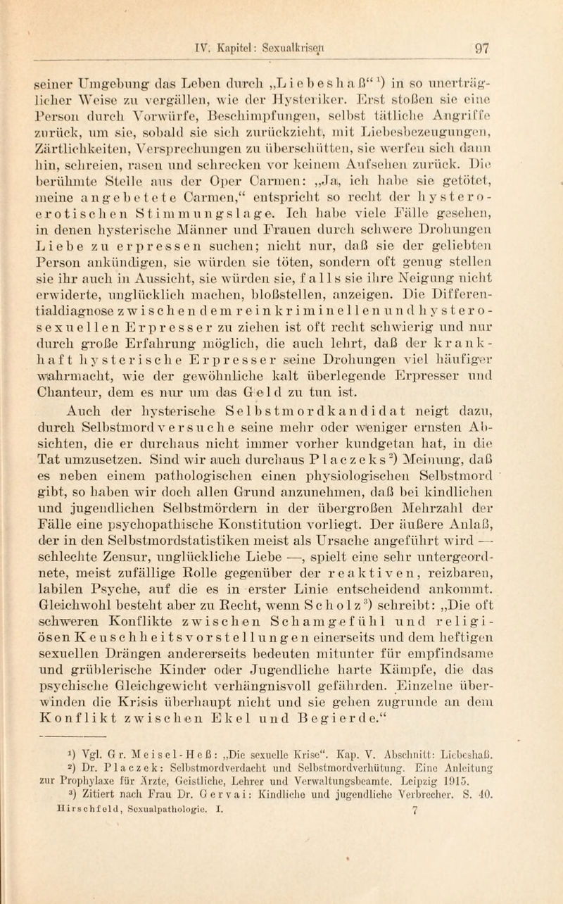 seiner Umgebung das Leben durch „Liebeslia ß“ l) in so unerträg¬ licher Weise zu vergällen, wie der Hysteriker. Erst stoßen sie eine Person durch Vorwürfe, Beschimpfungen, selbst tätliche Angriffe zurück, um sie, sobald sie sich zurückzieht1, mit Liebesbezeugungen, Zärtlichkeiten, Versprechungen zu überschütten, sie werfen sich dann hin, schreien, rasen und schrecken vor keinem Aufsehen zurück. Die berühmte Stelle aus der Oper Carmen: „Ja, ich habe sie getötet, meine an gebetete Carmen,“ entspricht so recht der hystcro- erotisclien Stimmungslage. Ich habe viele Fälle gesehen, in denen hysterische Männer und Frauen durch schwere Drohungen Liebe zu erpressen suchen; nicht nur, daß sie der geliebten Person ankündigen, sie würden sie töten, sondern oft genug stellen sie ihr auch in Aussicht, sie würden sie, f a 11 s sie ihre Neigung nicht erwiderte, unglücklich machen, bloßstellen, anzeigen. Die Differen¬ tialdiagnose zwischendemreinkriminellenundbystero- sexuellen Erpresser zu ziehen ist oft recht schwierig und nur durch große Erfahrung möglich, die auch lehrt, daß der krank¬ haft hysterische Erpresser seine Drohungen viel häufiger wahrmacht, wie der gewöhnliche kalt überlegende Erpresser und Chanteur, dem es nur um das Geld zu tun ist. Auch der hysterische Selbstmordkandidat neigt dazu, durch Selbstmordversuche seine mehr oder weniger ernsten Ab¬ sichten, die er durchaus nicht immer vorher kundgetan hat, in die Tat umzusetzen. Sind wir auch durchaus Placzeks2) Meinung, daß es neben einem pathologischen einen physiologischen Selbstmord gibt, so haben wir doch allen Grund anzunehmen, daß bei kindlichen und jugendlichen Selbstmördern in der übergroßen Mehrzahl der Fälle eine psychopathische Konstitution vorliegt. Der äußere Anlaß, der in den Selbstmordstatistiken meist als Ursache angeführt wird -— schlechte Zensur, unglückliche Liebe -—, spielt eine sehr untergeord¬ nete, meist zufällige Rolle gegenüber der reaktiven, reizbaren, labilen Psyche, auf die es in erster Linie entscheidend ankommt. Gleichwohl besteht aber zu Recht, wenn Scholz3) schreibt: „Die oft schweren Konflikte zwischen Schamgefühl und religi- ösen K e u s c h h e i t s v o r s t e 11 u n g e n einerseits und dem heftigen sexuellen Drängen andererseits bedeuten mitunter für empfindsame und grüblerische Kinder oder Jugendliche harte Kämpfe, die das psychische Gleichgewicht verhängnisvoll gefährden. Einzelne über¬ winden die Krisis überhaupt nicht und sie gehen zugrunde an dem Konflikt zwischen Ekel und B e g i e r d e.“ 9 Vgl. Gr. Meisel-Heß: „Die sexuelle Krise“. Kap. V. Abschnitt: Liebeshaß. 2) Dr. Placzek: Selbstmordverdacht und Selbstmordverhütung. Eine Anleitung zur Prophylaxe für Arzte, Geistliche, Lehrer und Verwaltungsbeamte. Leipzig 1015. 3) Zitiert nach Frau Dr. Gervai: Kindliche und jugendliche Verbrecher. S. 40. Hirschfold, Scxualpathologie. I. 7