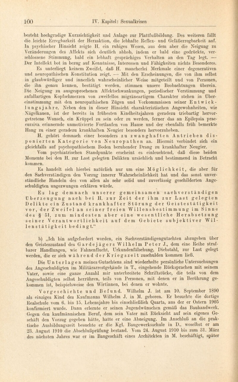 besteht hochgradige Kurzsichtigkeit und Anlage zur Plattfußbildung. Des weiteren fällt die leichte Erregbarkeit der Herzaktion, die lebhafte Reflex- und Gefäßerregbarkeit auf. In psychischer Hinsicht zeigte H. ein ruhiges Wesen, aus dem aber die Neigung zu Veränderungen des Affekts sich deutlich abhob, indem er bald eine gedrückte, ver¬ schlossene Stimmung, bald ein lebhaft gesprächiges Verhalten an den Tag legt. — Der Intellekt bot in bezug auf Kenntnisse, Interessen und Fähigkeiten nichts Besonderes. Es unterliegt keinem Zweifel, daß H. mancherlei Merkmale einer degenerativen und neuropathisehen Konstitution zeigt. — Mit den Erscheinungen, die von ihm selbst in glaubwürdiger und innerlich wahrscheinlicher Weise mitgeteilt und von Personen, die ihn genau kennen, bestätigt werden, stimmen unsere Beobachtungen überein. Die Neigung zu ausgesprochenen Affektschwankungen, periodischer Verstimmung und anfallartigen Kopfschmerzen von zweifellos migräneartigem Charakter stehen in Über¬ einstimmung mit den neuropathischen Zügen und Vorkommnissen seiner Entwick¬ ln n g s j a h r e. Neben den in dieser Hinsicht charakteristischen Angewohnheiten, wie Nägelkauen, ist der bereits in frühesten Kindheitsjahren geradezu triebartig hervor¬ getretene Wunsch, ein Krüppel zu sein oder zu werden, ferner das an Epilepsia prae- cursiva erinnernde unmotivierte Fortlaufen von Hause und der ebenfalls früh bemerkte Hang zu einer geradezu krankhaften Neugier besonders hervorzuheben. H. gehört demnach einer besonders zu zwanghaften Antrieben dis¬ ponierten Kategorie von Neuropathen an. Hiermit verbindet sich ein gleichfalls auf psychopathischem Boden beruhender Drang zu krankhafter Neugier. Vom psychiatrischen Standpunkte erscheint es einleuchtend, daß diese beiden Momente bei den H. zur Last gelegten Delikten ursächlich und bestimmend in Betracht kommen. Es handelt sich hierbei natürlich nur um eine Möglichkeit, die aber für den Sachverständigen den Vorzug innerer Wahrscheinlichkeit hat und das sonst unver¬ ständliche Handeln des von allen als sehr solid und zuverlässig geschilderten Ange¬ schuldigten ungezwungen erklären würde. Es lag demnach unserer gemeinsamen sachverständigen Überzeugung nach bei H. zur Zeit der ihm zur Last gelegten Delikte ein Zustand krankhafter Störung der Geistestätigkeit vor, der Zweifel an seiner freien Willensbestimmung im Sinne des § 51, zum mindesten aber eine wesentliche Herabsetzung seiner Verantwortlichkeit auf dem Gebiete subjektiver Wil¬ lenstätigkeit beding t.“ b) „Ich bin aufgefordert worden, ein Sachverständigengutachten abzugeben über den Geisteszustand des Gardejägers Wilhelm Peter J., dem eine Reihe straf¬ barer Handlungen, wie Fahnenflucht, Urkundenfälschung, Diebstahl, zur Last gelegt werden, die er sich während der Kriegszeit zuschulden kommen ließ. Die Unterlagen meines Gutachtens sind wiederholte persönliche Untersuchungen des Angesehuldigten im Militärarrestgebäude in T., eingehende Rücksprachen mit seinem Vater, sowie eine ganze Anzahl mir unterbreitete Schriftstücke, die teils von dem Angeschuldigten selbst herrühren, teils von Personen, mit denen er in Berührung ge¬ kommen ist, beispielsweise den Wirtinnen, bei denen er wohnte. Vorgeschichte und Befund. Wilhelm J. ist am 10. September 1890 als einziges Kind des Kaufmanns Wilhelm J. in M. geboren. Er besuchte die dortige Realschule vom 6. bis 15. Lebensjahre bis einschließlich Quarta, aus der er Ostern 1905 konfirmiert wurde. Dann erlernte er seinen Jugendwünschen gemäß das Bauhandwerk. Gegen den kaufmännischen Beruf, dem sein Vater mit Rücksicht auf sein eigenes Ge¬ schäft den Vorzug gegeben hätte, hatte er eine Abneigung. Im Anschluß an die prak¬ tische Ausbildungszeit besuchte er die Kgl. Baugewcrksschule in D„ woselbst er am 28. August 1910 die Abschlußprüfung bestand. Vom 24. August 1910 bis zum 81. März des nächsten Jahres war er im Baugeschäft eines Architekten in M. beschäftigt, später