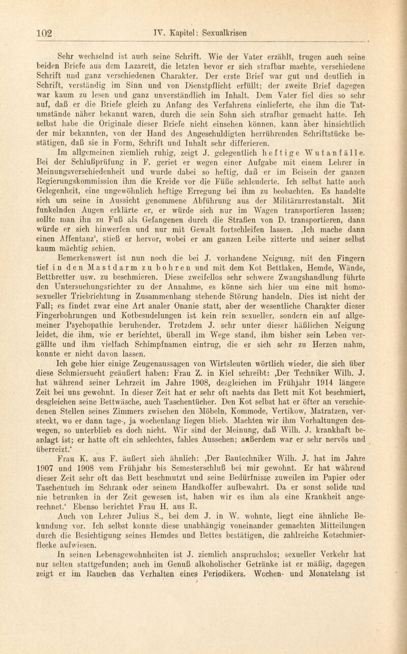 Sehr wechselnd ist auch seine Schrift. Wie der Vater erzählt, trugen auch seine beiden Briefe aus dem Lazarett, die letzten bevor er sich strafbar machte, verschiedene Schrift und ganz verschiedenen Charakter. Der erste Brief war gut und deutlich in Schrift, verständig im Sinn und von Dienstpflicht erfüllt; der zweite Brief dagegen war kaum zu lesen und ganz unverständlich im Inhalt. Dom Vater fiel dies so sehr auf, daß er die Briefe gleich zu Anfang des Verfahrens cinlieferte, ehe ihm die Tat¬ umstände näher bekannt waren, durch die sein Sohn sich strafbar gemacht hatte. Ich selbst habe die Originale dieser Briefe nicht einsehen können, kann aber hinsichtlich der mir bekannten, von der Hand des Angeschuldigten herrührenden Schriftstücke be¬ stätigen, daß sie in Form, Schrift und Inhalt sehr differieren. Im allgemeinen ziemlich ruhig, zeigt J. gelegentlich heftige W u t a n f ä 11 e. Bei der Schlußprüfung in F. geriet er wegen einer Aufgabe mit einem Lehrer in Meinungsverschiedenheit und wurde dabei so heftig, daß er im Beisein der ganzen Regierungskommission ihm die Kreide vor die Füße schleuderte. Ich selbst hatte auch Gelegenheit, eine ungewöhnlich heftige Erregung bei ihm zu beobachten. Es handelte sich um seine in Aussicht genommene Abführung aus, der Militärarrestanstalt. Mit funkelnden Augen erklärte er, er würde sich nur im Wagen transportieren lassen; sollte man ihn zu Fuß als Gefangenen durch die Straßen von D. transportieren, dann würde er sich hinwerfen und nur mit Gewalt fortschleifen lassen. ,Ich mache dann einen Affentanz1, stieß er hervor, wobei er am ganzen Leibe zitterte und seiner selbst kaum mächtig schien. Bemerkenswert ist nun noch die bei J. vorhandene Neigung, mit den Fingern tief in den Mastdarm zu bohren und mit dem Kot Bettlaken, Hemde, Wände, Bettbretter usw. zu beschmieren. Diese zweifellos sehr schwere Zwangshandlung führte den Untersuchungsrichter zu der Annahme, es könne sich hier um eine mit homo¬ sexueller Triebrichtung in Zusammenhang stehende Störung handeln. Dies ist nicht der Fall; es findet zwar eine Art analer Onanie statt, aber der wesentliche Charakter dieser Fingerbohrungen und Kotbesudelungen ist kein rein sexueller, sondern ein auf allge¬ meiner Psychopathie beruhender. Trotzdem J. sehr unter dieser häßlichen Neigung leidet, die ihm, wie er berichtet, überall im W'ege stand, ihm bisher sein Leben ver¬ gällte und ihm vielfach Schimpfnamen eintrug, die er sich sehr zu Herzen nahm, konnte er nicht davon lassen. Ich gebe hier einige Zeugenaussagen von Wirtsleuten wörtlich wieder, die sich über diese Schmiersucht geäußert haben: Frau Z. in Kiel schreibt: ,Der Techniker Willi. J. hat während seiner Lehrzeit im Jahre 1908, desgleichen im Frühjahr 1914 längere Zeit bei uns gewohnt. In dieser Zeit hat er sehr oft nachts das Bett mit Kot beschmiert, desgleichen seine Bettwäsche, auch Taschentücher. Den Kot selbst hat er öfter an verschie¬ denen Stellen seines Zimmers zwischen den Möbeln, Kommode, Vertikow, Matratzen, ver¬ steckt, wo er dann tage-, ja wochenlang liegen blieb. Machten wir ihm Vorhaltungen des¬ wegen, so unterblieb es doch nicht. Wir sind der Meinung, daß Willi. J. krankhaft be- anlagt ist; er hatte oft ein schlechtes, fahles Aussehen; außerdem war er sehr nervös und überreizt.1 Frau K. aus F. äußert sich ähnlich: ,Der Bautechniker Willi. J. hat im Jahre 1907 und 1908 vom Frühjahr bis Semesterschluß bei mir gewohnt. Er hat während dieser Zeit sehr oft das Bett beschmutzt und seine Bedürfnisse zuweilen im Papier oder Taschentuch im Schrank oder seinem Handkoffer aufbewahrt. Da er sonst solide und nie betrunken in der Zeit gewesen ist, haben wir es ihm als eine Krankheit ange¬ rechnet.1 Ebenso berichtet Frau H. aus R. Auch von Lehrer Julius S., bei dem J. in W. wohnte, liegt eine ähnliche Be¬ kundung vor. Ich selbst konnte diese unabhängig voneinander gemachten Mitteilungen durch die Besichtigung seines Hemdes und Bettes bestätigen, die zahlreiche Kotschmier¬ flecke aufwiesen. in seinen Lebensgewohnheiten ist J. ziemlich anspruchslos; sexueller Verkehr hat nur selten stattgefunden; auch im Genuß alkoholischer Getränke ist er mäßig, dagegen zeigt er im Rauchen das Verhalten eines Periodikers. Wochen- und Monatelang ist