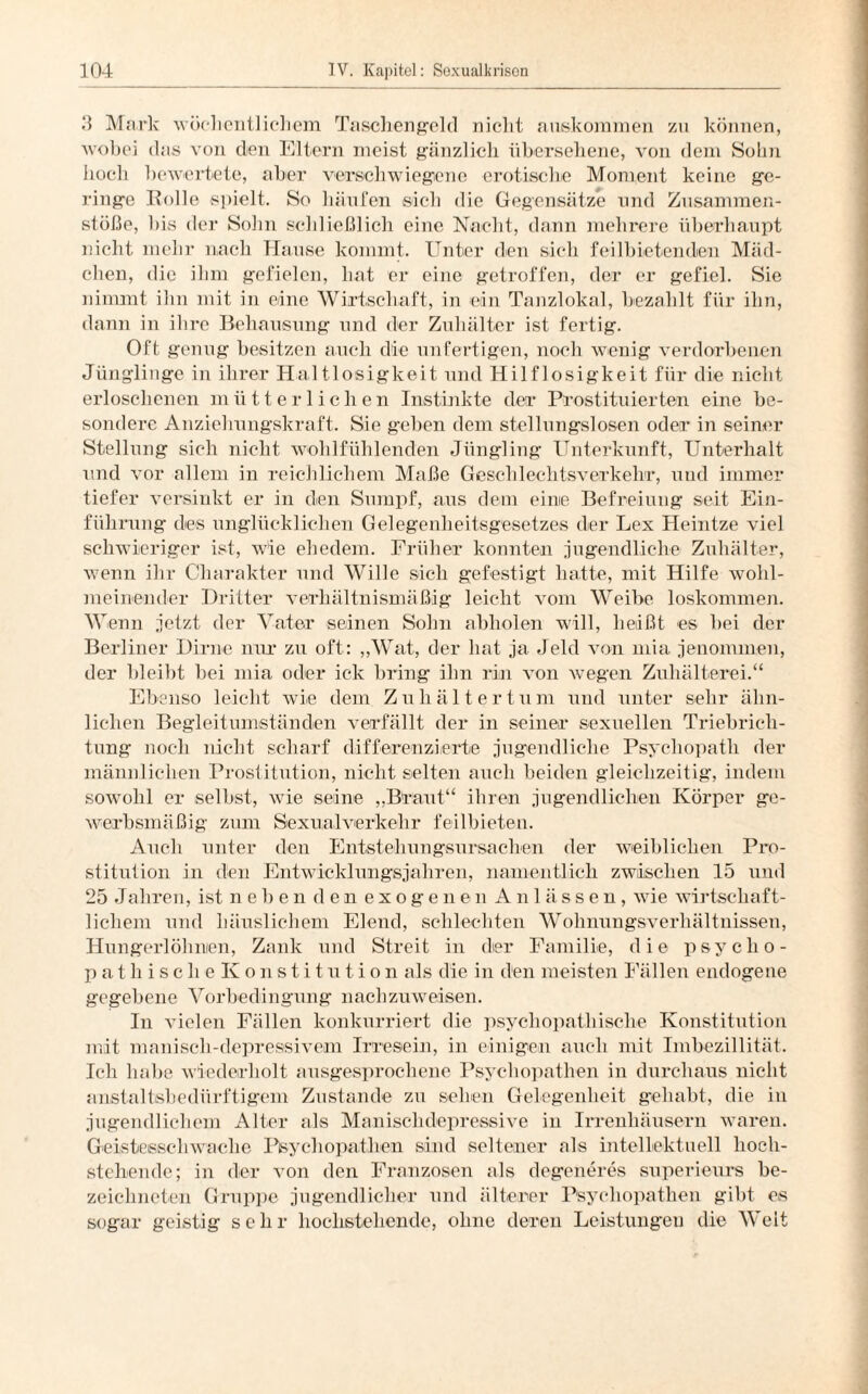 3 Mark wöchentlichem Taschengeld nicht auskommen zu können, wobei das von den Eltern meist gänzlich übersehene, von dem Sohn hoch bewertete, aber verschwiegene erotische Moment keine ge¬ ringe Rolle spielt. So häufen sich die Gegensätze und Zusammen¬ stöße, bis der Sohn schließlich eine Nacht, dann mehrere überhaupt nicht mehr nach Hause kommt. Unter den sich feilbietenden. Mäd¬ chen, die ihm gefielen, hat er eine getroffen, der er gefiel. Sie nimmt ihn mit in eine Wirtschaft, in ein Tanzlokal, bezahlt für ihn, dann in ihre Behausung und der Zuhälter ist fertig. Oft genug besitzen auch die unfertigen, noch wenig verdorbenen Jünglinge in ihrer Haltlosigkeit und Hilflosigkeit für die nicht erloschenen mütterlichen Instinkte der Prostituierten eine be¬ sondere Anziehungskraft. Sie geben dem stellungslosen oder in seiner Stellung sich nicht wohlfühlenden Jüngling Unterkunft, Unterhalt und vor allem in reichlichem Maße Geschlechtsverkehr, und immer tiefer versinkt er in den Sumpf, aus dem eine Befreiung seit Ein¬ führung des unglücklichen Gelegenheitsgesetzes der Lex Heintze viel schwieriger ist, wie ehedem. Früher konnten jugendliche Zuhälter, wenn ihr Charakter und Wille sich gefestigt hatte, mit Hilfe wohl¬ meinender Dritter verhältnismäßig leicht vom Weibe loskommen. Wenn jetzt der Vater seinen Sohn abholen will, heißt es bei der Berliner Dirne nur zu oft: „Wat, der hat ja Jeld von mia jenommen, der bleibt bei mia oder ick bring ihn rin von wegen Zuhälterei.“ Ebenso leicht wie dem Zuhältertum und unter sehr ähn¬ lichen Begleitumständen verfällt der in seiner sexuellen Triebrich¬ tung noch nicht scharf differenzierte jugendliche Psychopath der männlichen Prostitution, nicht selten auch beiden gleichzeitig, indem sowohl er selbst, wie seine „Braut“ ihren jugendlichen Körper ge¬ werbsmäßig zum Sexualverkehr feilbieten. Auch unter den Entstehungsursachen der weiblichen Pro¬ stitution in den Entwicklungsjahren, namentlich zwischen 15 und 25 Jahren, ist neben den exogenen Anlässen, wie wirtschaft¬ lichem und häuslichem Elend, schlechten Wohnungsverhältnissen, Hungerlöhnien, Zank und Streit in der Familie, die psyclio- pathisclie Konstitution als die in den meisten Fällen endogene gegebene Vorbedingung nachzuweisen. In vielen Fällen konkurriert die psychopathische Konstitution mit manisch-depressivem Irresein, in einigen auch mit Imbezillität. Ich habe wiederholt ausgesprochene Psychopathen in durchaus nicht anstaltisbedürftigem Zustande zu sehen Gelegenheit gehabt, die in jugendlichem Alter als Manischdepressive in Irrenhäusern waren. Geistesschwache Psychopathen sind seltener als intellektuell hoch¬ stehende; in der von den Franzosen als degeneres superieurs be- zeichneten Gruppe jugendlicher und älterer Psychopathen gibt es sogar geistig sehr hochstehende, ohne deren Leistungen die Welt