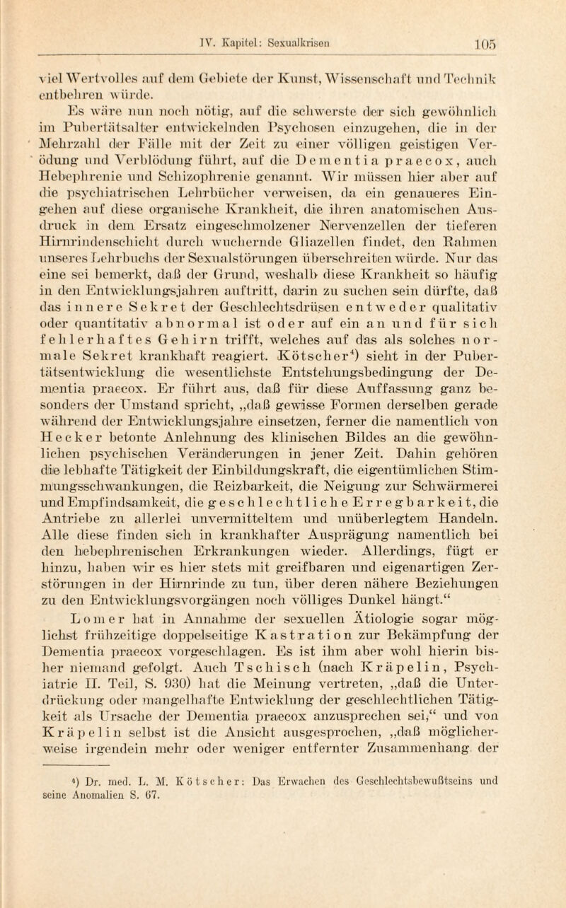 viel Wertvolles auf dem Gebiete der Kunst, Wissenschaft und Technik entbehren würde. Es wäre nun noch nötig, auf die schwerste der sich gewöhnlich im Pubertätsalter entwickelnden Psychosen einzugehen, die in der Mehrzahl der Fälle mit der Zeit zu einer völligen geistigen Ver¬ ödung und Verblödung führt, auf die Dementia praecox, auch Hebephrenie und Schizophrenie genannt. Wir müssen hier aber auf die psychiatrischen Lehrbücher verweisen, da ein genaueres Ein¬ gehen auf diese organische Krankheit, die ihren anatomischen Aus¬ druck in dem Ersatz eingeschmolzener Nervenzellen der tieferen Hirnrindensehicht durch wuchernde Gliazellen findet, den Rahmen unseres Lehrbuchs der Sexualstörungen überschreiten würde. Nur das eine sei bemerkt, daß der Grund, weshalb diese Krankheit so häufig in den Entwicklungsjahren auftritt, darin zu suchen sein dürfte, daß das innere Sekret der Geschlechtsdrüsen entweder qualitativ oder quantitativ abnormal ist oder auf ein an und für sich fehlerhaftes Gehirn trifft, welches auf das als solches nor¬ male Sekret krankhaft reagiert. Kötscher4) sieht in der Puber¬ tätsentwicklung die wesentlichste Entstehungsbedingung der De¬ mentia praecox. Er führt aus, daß für diese Auffassung ganz be¬ sonders der Umstand spricht, „daß gewisse Formen derselben gerade während der Entwicklungsjahre einsetzen, ferner die namentlich von Hecker betonte Anlehnung des klinischen Bildes an die gewöhn¬ lichen psychischen Veränderungen in jener Zeit. Dahin gehören die lebhafte Tätigkeit der Einbildungskraft, die eigentümlichen Stim¬ mungsschwankungen, die Reizbarkeit, die Neigung zur Schwärmerei und Empfindsamkeit, die geschlechtlicheErregbarkeit, die Antriebe zu allerlei unvermitteltem und unüberlegtem Handeln. Alle diese finden sich in krankhafter Ausprägung namentlich bei den bebephnenischen Erkrankungen wieder. Allerdings, fügt er hinzu, haben wir es hier stets mit greifbaren und eigenartigen Zer¬ störungen in der Hirnrinde zu tun, über deren nähere Beziehungen zu den Entwicklungsvorgängen noch völliges Dunkel hängt.“ Lomer hat in Annahme der sexuellen Ätiologie sogar mög¬ lichst frühzeitige doppelseitige Kastration zur Bekämpfung der Dementia praecox vorgeschlagen. Es ist ihm aber wohl hierin bis¬ her niemand gefolgt. Auch Tschisch (nach Kräpelin, Psych¬ iatrie II. Teil, S. 930) bat die Meinung vertreten, „daß die Unter¬ drückung oder mangelhafte Entwicklung der geschlechtlichen Tätig¬ keit als Ursache der Dementia praecox anzusprechen sei,“ und von Kräpelin selbst ist die Ansicht ausgesprochen, „daß möglicher¬ weise irgendein mehr oder weniger entfernter Zusammenhang der q Dr. ined. L. M. Kötscher: Das Erwachen des Geschlechtsbewußtseins und seine Anomalien S. 67.