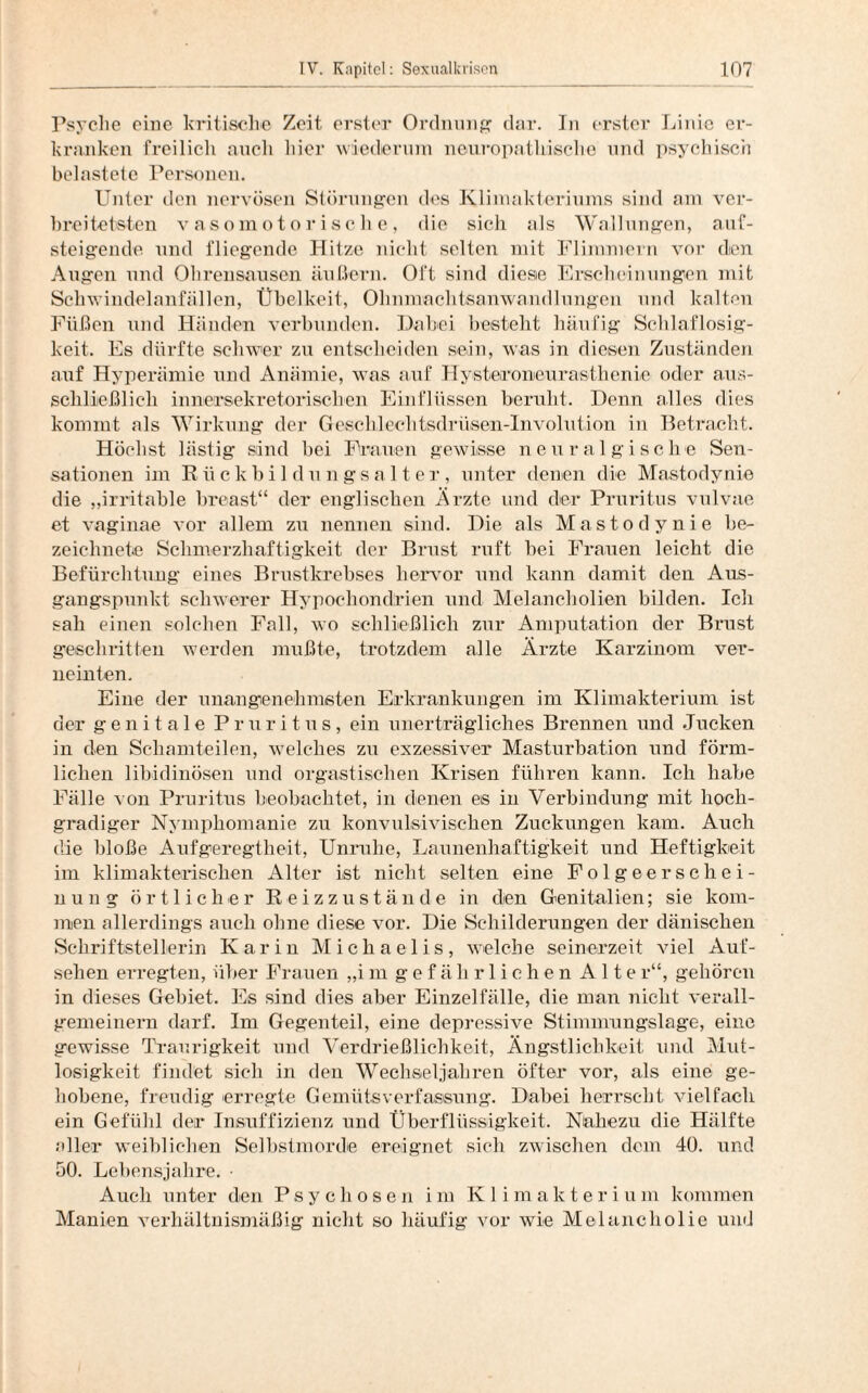 Psyche eine kritische Zeit erster Ordnung dar. Tn erster Linie er¬ kranken freilich auch hier wiederum neuropathische und psychisch belastete Personen. Unter den nervösen Störungen des Klimakteriums sind am ver¬ breitetsten vasomotorische, die sich als Wallungen, auf¬ steigende und fliegende Hitze nicht selten mit Flimmern vor den Augen und Ohrensausen äußern. Oft sind diese Erscheinungen mit Schwindelanfällen, Übelkeit, Ohnmachtsanwandlungen und kalten Füßen und Händen verbunden. Dabei besteht häufig Schlaflosig¬ keit. Es dürfte schwer zu entscheiden sein, was in diesen Zuständen auf Hyperämie und Anämie, was auf Hysteroneurasthenie oder aus¬ schließlich innersekretorischen Einflüssen beruht. Denn alles dies kommt als Wirkung der Geschlechtsdrüsen-lnvolution in Betracht. Höchst lästig sind bei Frauen gewisse neu ralgische Sen¬ sationen im Rückbildungsalter, unter denen die Mastodynie die „irritable breast“ der englischen Ärzte und der Pruritus vulvae et vaginae vor allem zu nennen sind. Die als Mastodynie be¬ zeichnet« Schmerzhaftigkeit der Brust ruft bei Frauen leicht die Befürchtung eines Brustkrebses hervor und kann damit den Aus¬ gangspunkt schwerer Hypochondrien und Melancholien bilden. Ich sah einen solchen Fall, wo schließlich zur Amputation der Brust geschritten werden mußte, trotzdem alle Ärzte Karzinom ver¬ neinten. Eine der unangenehmsten Erkrankungen im Klimakterium ist der genitale Pruritus, ein unerträgliches Brennen und Jucken in den Schamteilen, welches zu exzessiver Masturbation und förm¬ lichen libidinösen und orgastischen Krisen führen kann. Ich habe Fälle von Pruritus beobachtet, in denen es in Verbindung mit hoch¬ gradiger Nymphomanie zu konvulsivischen Zuckungen kam. Auch die bloße Aufgeregtheit, Unruhe, Launenhaftigkeit und Heftigkeit im klimakterischen Alter ist nicht selten eine Folgeerschei¬ nung örtlicher Reizzustände in den Genitalien; sie kom¬ men allerdings auch ohne diese vor. Die Schilderungen der dänischen Schriftstellerin Karin Michaelis, welche seinerzeit viel Auf¬ sehen erregten, über Frauen „im gefährlichen Alter“, gehören in dieses Gebiet. Es sind dies aber Einzelfälle, die man nicht verall¬ gemeinern darf. Im Gegenteil, eine depressive Stimmungslage, eine gewisse Traurigkeit und Verdrießlichkeit, Ängstlichkeit und Mut¬ losigkeit findet sich in den Wechseljahren öfter vor, als eine ge¬ hobene, freudig erregte Gemütsverfassung. Dabei herrscht vielfach ein Gefühl der Insuffizienz und Überflüssigkeit. Nahezu die Hälfte aller weiblichen Selbstmorde ereignet sich zwischen dem 40. und 50. Lebensjahre. • Auch unter den Psychosen im Klimakterium kommen Manien verhältnismäßig nicht so häufig vor wie Melancholie und