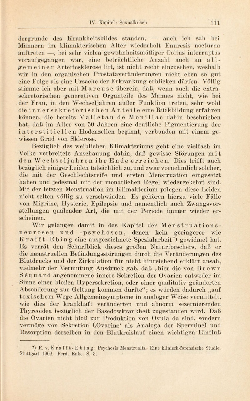 dergrunde des Kr an kl le i ts bi 1 d es standen, — auch ich sah bei Männern im klimakterischen Alter wiederholt Enuresis nocturna anftneten —, bei sehr vielen gewohnheitsmäßiger Coitus interruptus voraufgegangen war, eine beträchtliche Anzahl auch an all¬ gemeiner Arteriosklerose litt, ist nicht recht einzusehen, weshalb wir in den organischen Prostataveränderungen nicht eben so gut eine Folge als eine Ursache der Erkrankung erblicken dürfen. Völlig stimme ich aber mit Marcuse überein, daß, wenn auch die extra¬ sekretorischen generativen Organteile des Mannes nicht, wie bei der Frau, in den Wechseljahren außer Funktion treten, sehr wohl die innersekretorischen Anteile eine Rückbildung erfahren können, die bereits Valletau de Monillac dahin beschrieben hat, daß im Alter von 50 Jahren eine deutliche Pigmentierung der interstitiellen Hodenzellen beginnt, verbunden mit einem ge¬ wissen Grad von Sklerose. Bezüglich des weiblichen Klimakteriums geht eine vielfach im Volke verbreitete Anschauung dahin, daß gewisse Störungen mit den Wechsel] ahren ihr Ende erreichen. Dies trifft auch bezüglich einiger Leiden tatsächlich zu, und zwar vornehmlich solcher, die mit der Geschlechtsreife und ersten Menstruation eingesetzt haben und jedesmal mit der monatlichen Regel wiedergekehrt sind. Mit der letzten Menstruation im Klimakterium pflegen diese Leiden nicht selten völlig zu verschwinden. Es gehören hierzu viele Fälle von Migräne, Hysterie, Epilepsie und namentlich auch Zwangsvor¬ stellungen quälender Art, die mit der Periode immer wieder er¬ scheinen. Wir gelangen damit in das Kapitel der Menstruations¬ neurosen und -psycliosen, denen kein geringerer wie Krafft -Ebing eine ausgezeichnete Spezialarbeit7) gewidmet hat. Es verrät den Scharfblick dieses großen Naturforschers, daß er die menstruellen Befindungsstörungen durch die Veränderungen des Blutdrucks und der Zirkulation für nicht hinreichend erklärt ansah, vielmehr der Vermutung Ausdruck gab, daß „hier die von Brown Sequard angenommene innere Sekretion der Ovarien entweder im Sinne einer bloßen Hypersekretion, oder einer qualitativ geänderten Absonderung zur Geltung kommen dürfte“; es würden dadurch „auf toxischem Wege Allgemeinsymptome in analoger Weise vermittelt, wie dies der krankhaft veränderten und abnorm sezernierenden Thyreoidea bezüglich der Basedowkrankheit zugestanden wird. Daß die Ovarien nicht bloß zur Produktion von Ovula da sind, sondern vermöge von Sekretion (,Ovarine‘ als Analoga der Spermine) und Resorption derselben in den Blutkreislauf einen wichtigen Einfluß 7) R. v. Krafft-Ebing: Psychosis Menstrualis. Eine klinisch-forensische Studie. Stuttgart 1902. Ferd. Enke. S. 3.