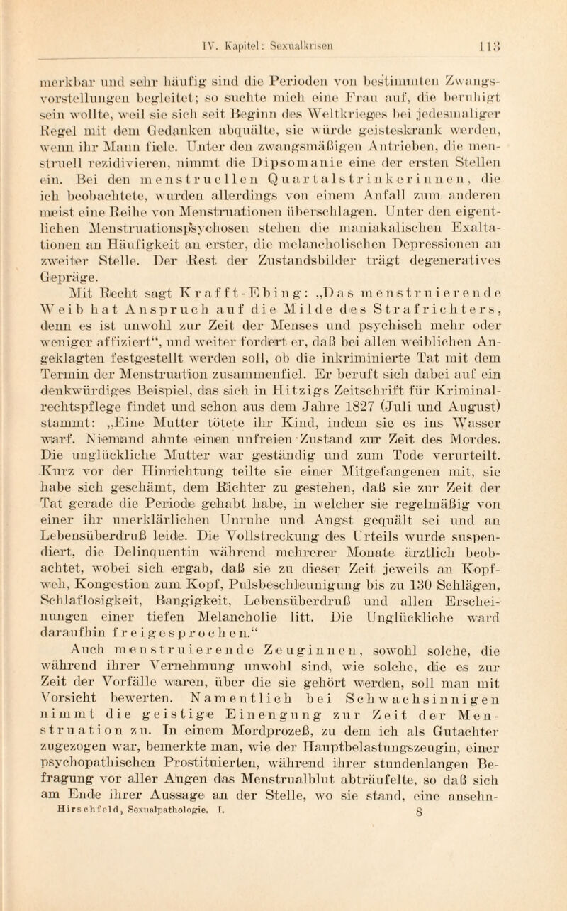 •) merkbar und sehr häufig1 sind die Perioden von bestimmten Zwangs¬ vorstellungen begleitet; so suchte mich eine Frau auf, die beruhigt sein wollte, weil sie sich seit Beginn des Weltkrieges bei jedesmaliger Regel mit dem Gedanken abquälte, sie würde geisteskrank werden, wenn ihr Mann fiele. Unter den zwangsmäßigen Antrieben, die men¬ struell rezidivielen, nimmt die Dipsomanie eine der ersten Stellen ein. Bei den menstruellen Quartaistrinkerinnen, die ich beobachtete, wurden allerdings von einem Anfall zum anderen meist eine Reihe von Menstruationen überschlagen. Unter den eigent¬ lichen Menstruationspsychosen stehen die maniakalischen Exalta¬ tionen an Häufigkeit an erster, die melancholischen Depressionen an zweiter Stelle. Der Rest der Zustandsbilder trägt degeneratives Gepräge. Mit Recht sagt Krafft-Ebi n g-: „D a s in enstrniere n d e Weih hat Anspruch auf die Milde des Strafrichte r s, denn es ist unwohl zur Zeit der Menses und psychisch mehr oder weniger affiziert“, und weiter fordert er, daß bei allen weiblichen An¬ geklagten festgestellt werden soll, ob die inkriminierte Tat mit dem Termin der Menstruation zusammenfiel. Er beruft sich dabei auf ein denkwürdiges Beispiel, das sich in Hitzigs Zeitschrift für Kriminal¬ rechtspflege findet und schon aus dem Jahre 1827 (Juli und August) stammt: „Eine Mutter tötete ihr Kind, indem sie es ins Wasser warf. Niemand ahnte einen unfreien Zustand zur Zeit des Mordes. Die unglückliche Mutter war geständig und zum Tode verurteilt. Kurz vor der Hinrichtung teilte sie einer Mitgefangenen mit, sie habe sich geschämt, dem Richter zu gestehen, daß sie zur Zeit der Tat gerade die Periode gehabt habe, in welcher sie regelmäßig von einer ihr unerklärlichen Unruhe und Angst gequält sei und an Lebensüberdruß leide. Die Vollstreckung des LTrteils wurde suspen¬ diert, die Delinquentin während mehrerer Monate ärztlich beob¬ achtet, wobei sich ergab, daß sie zu dieser Zeit jeweils an Kopf¬ weh, Kongestion zum Kopf, Pulsbesehlieunigung bis zu 130 Schlägen, Schlaflosigkeit, Bangigkeit, Lebensüberdruß und allen Erschei¬ nungen einer tiefen Melancholie litt. Die Unglückliche ward daraufhin f reigespro c h e n.“ Auch m e n struier ende Z e ugin n e n , sowohl solche, die während ihrer Vernehmung unwohl sind, wie solche, die es zur Zeit der Vorfälle waren, über die sie gehört werden, soll man mit Vorsicht bewerten. Namentlich bei Schwachsinnigen nimmt die geistige Einengung zur Zeit der Men¬ struation zu. In einem Mordprozeß, zu dem ich als Gutachter zugezogen war, bemerkte man, wie der Hauptbelastungszeugin, einer psychopathischen Prostituierten, während ihrer stundenlangen Be¬ fragung vor aller Augen das Menstrualblut abträufelte, so daß sich am Ende ihrer Aussage an der Stelle, wo sie stand, eine ansehn-