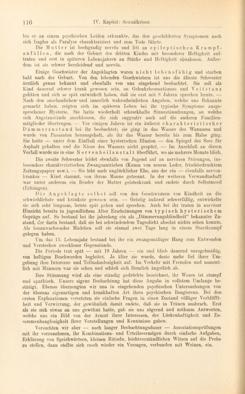 bis er an einem psychischen Leiden erkrankte, das den geschilderten Symptomen nach sich fraglos als Paralyse charakterisiert und zum Tode führte. Die Mutter ist hochgradig nervös und litt an epileptischen Krampf¬ anfall e n, die nach der Geburt des dritten Kindes mit besonderer Heftigkeit auf¬ traten und erst in späteren Lebensjahren an Stärke und Heftigkeit abnahmen. Außer¬ dem ist sie schwer herzleidend und nervös. Einige Geschwister der Angeklagten waren nicht lebensfähig und starben bald nach der Geburt. Von den lebenden Geschwistern ist uns die älteste Schwester ärztlich genau bekannt und ebenfalls von uns eingehend beobachtet. Sie soll als Kind dauernd schwer krank gewesen sein, an Gelenkrheumatismus und Veitstanz gelitten und sich so spät entwickelt, haben, daß sie erst mit 8 Jahren sprechen lernte. — Nach den anschaulichem und innerlich wahrscheinlichen Angaben, welche uns Bekannte gemacht haben, zeigten sich im späteren Leben bei ihr typische Symptome ausge¬ sprochener Hysterie. Sie hatte wiederholt schreckhafte Sinnestäuschungen, an welche sich Angstzustände anschlossen, die sich suggestiv auch auf die anderen Familien¬ mitglieder übertrugen. — Vor einigen Jahren ist ein äußerst charakteristischer D ä m m erzustan d bei ihr beobachtet; sie ging in das Wasser des Wannsees und wurde von Passanten herausgeholt, als ihr das Wasser bereits bis zum Halse ging. Sie hatte — unter dem Einfluß einer hysterischen Illusion — den Spiegel des Sees für Asphalt gehalten und die Nässe des Wassers nicht gespürt. — Im Anschluß an diesen Vorfall wurde sie in eine Nervenheilanstalt überführt, wo sie mehrere Monate blieb. Die zweite Schwester leidet ebenfalls von Jugend auf an nervösen Störungen, ins¬ besondere charakteristischen Zwangsantrieben (Kauen von neuem Leder, frischbedrucktem Zeitungspapier usw.). — Sie lebt nach unglücklicher Ehe, aus der ein — ebenfalls nerven¬ krankes — Kind stammt, von ihrem Manne getrennt. In der weiteren Verwandtschaft war unter anderem ein Bruder der Mutter geisteskrank und endete durch Selbstmord (Erhängen). Die Angeklagte selbst soll von den Geschwistern von Kindheit an die schwächlichste und kränkste gewesen sein. — Geistig äußerst schwerfällig, entwickelte sie sich sehr langsam, lernte spät gehen und sprechen. Auch bei ihr traten in nervöser Hinsicht bereits in jugendlichem Alter Erscheinungen von typisch hysterischem Gepräge auf. So bestand bei ihr jahrelang ein als ,.Dämmerungsblindheit“ bekannter Zu¬ stand, der darin bestand, daß sie bei schwindendem Tageslicht absolut nichts sehen konnte. Als heranwachsendes Mädchen soll sie einmal zwei Tage lang in einem Starrkrampf gelegen haben. Um das 15. Lebensjahr bestand bei ihr ein zwangsmäßiger Hang zum Entwenden und Verstecken zweckloser Gegenstände. Die Periode trat spät — mit 19 Jahren — ein und blieb dauernd unregelmäßig, von heftigen Beschwerden begleitet. Je älter sie wurde, desto mehr fiel ihrer Um¬ gebung ihre Interesse- und Teilnahmlosigkeit auf. Im Verkehr mit Fremden und nament¬ lich mit Männern war sic scheu und schloß sich förmlich ängstlich ab. Ihre Stimmung wird als eine ständig gedrückte bezeichnet, ihr Wesen ist stumpf und apathisch. Unsere eigene Beobachtung- hat diese Angabe in vollstem Umfange be¬ stätigt. Ebenso überzeugten wir uns in eingehenden psychischen Untersuchungen von der überaus eigenartigen und krankhaften Art ihres psychischen Reagierens. Bei den ersten Explorationen versetzten sie einfache Fragen in einen Zustand völliger Verblüfft¬ heit und Verwirrung, der gewöhnlich damit endete, daß sie in Tränen ausbrach. Erst als sie sich etwas an uns gewöhnt hatte, gab sie uns zögernd und mühsam Antworten, welche uns ein Bild von der Armut ihrer Interessen, der Lückenhaftigkeit und Zu- sammenhanglosigkeit ihrer Vorstellungen und Kenntnisse gaben. Versuchten wir aber — nach langer Beobachtungsdauer — Assoziationsprüfungen mit ihr vorzunehmen, ihr Kombinations- und Urteilsvermögen durch einfache Aufgaben, Erklärung von Sprichwörtern, kleinen Rätseln, leichtverständlichen Witzen auf die Probe zu stellen, dann stellte sich rasch wieder ein Versagen, verbunden mit Weinen, ein.
