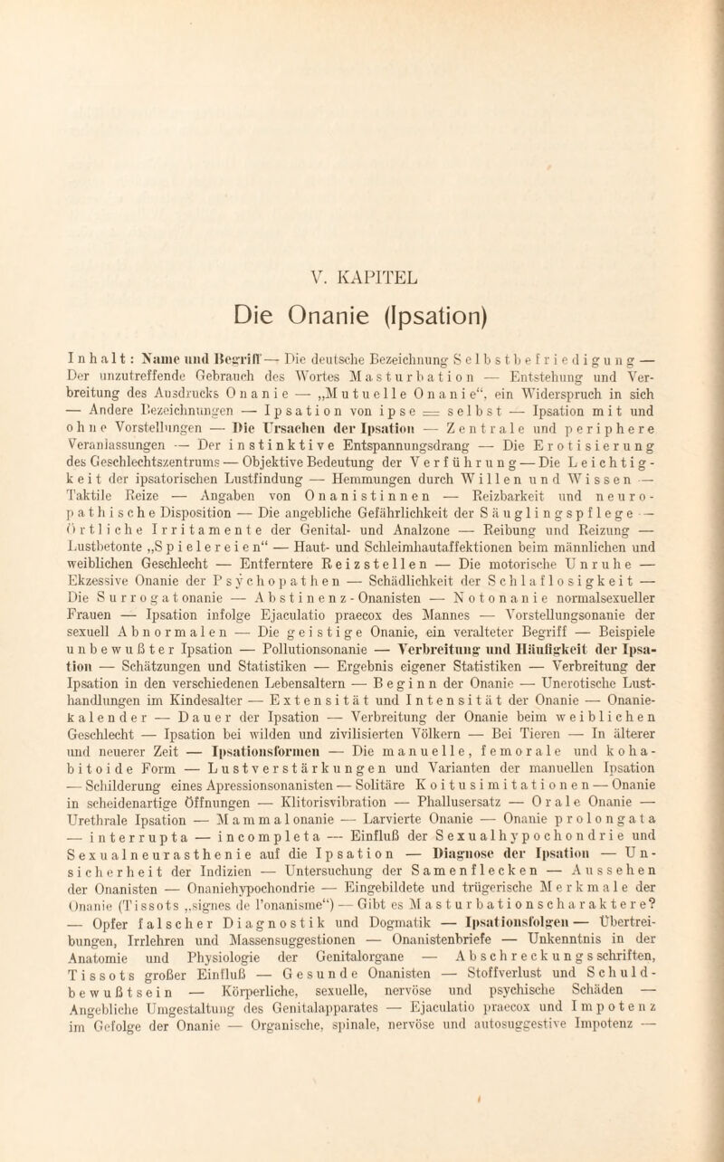 Die Onanie (Ipsation) Inhalt: Name uml Begriff— Die deutsche Bezeichnung Selbstbefriedigung — Der unzutreffende Gebrauch des Wortes Masturbation — Entstehung und Ver¬ breitung des Ausdrucks Onanie — „M utuelle Onani e“, ein Widerspruch in sich — Andere Bezeichnungen — Ipsation von ipse = selbst — Ipsation mit und ohne Vorstellungen — Die Ursachen der Ipsation — Zentrale und periphere Veranlassungen — Der instinktive Entspannungsdrang — Die Erotisierung des Geschlechtszentrums — Objektive Bedeutung der Verführung — Die Leichtig¬ keit der ipsatorischen Lustfindung — Hemmungen durch Willen und Wissen —- Taktile Reize — Angaben von Onanistinnen — Reizbarkeit und neuro- pathische Disposition — Die angebliche Gefährlichkeit der Säuglingspflege — Örtliche Irritamente der Genital- und Analzone — Reibung und Reizung — Lustbetonte „Spielereien“ — Haut- und Schleimhautaffektionen beim männlichen und weiblichen Geschlecht — Entferntere Reizstellen — Die motorische Unruhe — Ekzessive Onanie der Psychopathen — Schädlichkeit der Schlaflosigkeit — Die Surrogat onanie — Abstinenz - Onanisten — Notonanie normalsexueller Frauen — Ipsation infolge Ejaculatio praecox des Mannes — Vorstellungsonanie der sexuell Abnormalen -— Die geistige Onanie, ein veralteter Begriff — Beispiele unbewußter Ipsation — Pollutionsonanie — Verbreitung und Häufigkeit der Ipsa¬ tion — Schätzungen und Statistiken — Ergebnis eigener Statistiken — Verbreitung der Ipsation in den verschiedenen Lebensaltern — Beginn der Onanie — Unerotische Lust¬ handlungen im Kindesalter — Extensität und Intensität der Onanie — Onanie- kalender — Dauer der Ipsation — Verbreitung der Onanie beim weiblichen Geschlecht — Ipsation bei wilden und zivilisierten Völkern — Bei Tieren — In älterer und neuerer Zeit — Ipsationsformen — Die manuelle, fern orale und koha- bitoide Form — Lustverstärkungen und Varianten der manuellen Ipsation — Schilderung eines Apressionsonanisten — Solitäre Koitusimitationen-— Onanie in scheidenartige Öffnungen — Klitorisvibration — Phallusersatz — Orale Onanie — Urethrale Ipsation — M a m m a 1 onanie — Larvierte Onanie — Onanie prolongata — interrupta — incompleta — Einfluß der Sexualhypochondrie und Sexualneurasthenie auf die Ipsation — Diagnose der Ipsation — Un¬ sicherheit der Indizien — Untersuchung der Samenflecken — Aussehen der Onanisten — Onaniehypochondrie — Eingebildete und trügerische M e r k male der Onanie (Tissots „signes de l’onanisme“) — Gibt es Masturbationscharaktere? — Opfer falscher Diagnostik und Dogmatik — Ipsationsfolgen— Übertrei¬ bungen, Irrlehren und Massensuggestionen — Onanistenbriefe — Unkenntnis in der Anatomie und Physiologie der Genitalorgane — Abschreekungs Schriften, T i s s o t s großer Einfluß — Gesunde Onanisten — Stoffverlust und Schuld¬ bewußtsein — Körperliche, sexuelle, nervöse und psychische Schäden — Angebliche Umgestaltung des Genitalapparates — Ejaculatio praecox und Impotenz im Gefolge der Onanie — Organische, spinale, nervöse und autosuggestive Impotenz —