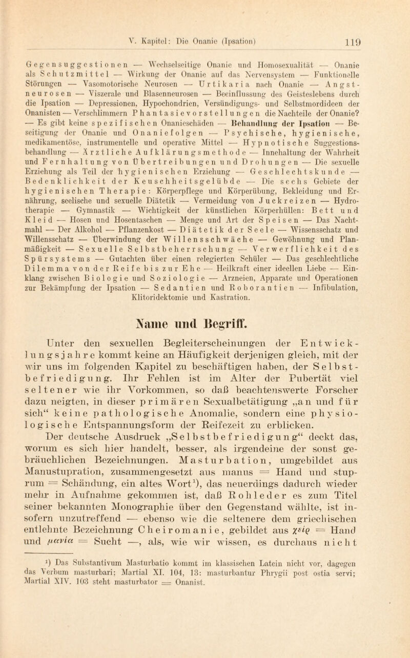 Gegensuggestionen — Wechselseitige Onanie und Homosexualität — Onanie als Schutzmittel — Wirkung der Onanie auf das Nervensystem — Funktionelle Störungen — Vasomotorische Neurosen —■ Urtikaria nach Onanie — Angst- neurosen — Viszerale und Blasenncurosen — Beeinflussung des Geisteslebens durch die Ipsation — Depressionen, Hypochondrien, Versündigungs- und Selbstmordideen der Onanisten — Verschlimmern Phantasievorstellungen die Nachteile der Onanie? — Es gibt keine spezifischen Onanieschäden — Behandlung der Ipsation — Be¬ seitigung der Onanie und Onaniefolgen — Psychische, hygienische, medikamentöse, instrumenteile und operative Mittel — Hypnotische Suggestions¬ behandlung — Ärztliche Aufklärungsmethode — Innchaltung der Wahrheit und Fernhaltung von Übertreibungen und Drohungen — Die sexuelle Erziehung als Teil der hygienischen Erziehung — Geschlechtskunde — Bedenklichkeit der Keuschheitsgelübde — Die sechs Gebiete der hygienischen Therapie: Körperpflege und Körperiibung, Bekleidung und Er¬ nährung, seelische und sexuelle Diätetik — Vermeidung von Juckreizen — Hydro¬ therapie — Gymnastik — Wichtigkeit der künstlichen Körperhüllen: Bett und Kleid — Hosen und Hosentaschen — Menge und Art der Speisen — Das Nacht¬ mahl — Der Alkohol — Pflanzenkost — Diätetik der Seele — Wissensschatz und Willensschatz — Überwindung der Willensschwäche — Gewöhnung und Plan¬ mäßigkeit — Sexuelle Selbstbeherrschung — Verwerflichkeit des Spür Systems — Gutachten über einen relegierten Schüler — Das geschlechtliche Dilemma von der Reife bis zur Ehe — Heilkraft einer ideellen Liebe — Ein¬ klang zwischen Biologie und Soziologie — Arzneien, Apparate und Operationen zur Bekämpfung der Ipsation — Sedantien und Roborantien — Infibulation, Ivlitoridektomie und Kastration. Name und Begriff. Unter den sexuellen Begleiterscheinungen der Entwick¬ ln n g s j a h re kommt keine an Häufigkeit derjenigen gleich, mit der wir uns im folgenden Kapitel zu beschäftigen haben, der Selbst¬ befriedigung. Ihr Fehlen ist im Alter der Pubertät viel seltener wie ihr Vorkommen, so daß beachtenswerte Forscher dazu neigten, in dieser primären Sexualbetätigung „an und für sich“ keine pathologische Anomalie, sondern eine physio¬ logische Entspannungsform der Reifezeit zu erblicken. Der deutsche Ausdruck „Selbstbefriedigung“ deckt das, worum es sich hier handelt, besser, als irgendeine der sonst ge¬ bräuchlichen Bezeichnungen. Masturbation, umgebildet aus Manustupration, zusammengesetzt aus manus = Hand und stup- rum = Schändung, ein altes Wort1), das neuerdings dadurch wieder mehr in Aufnahme gekommen ist, daß Rohleder es zum Titel seiner bekannten Monographie über den Gegenstand wählte, ist in¬ sofern unzutreffend — ebenso wie die seltenere dem griechischen entlehnte Bezeichnung Cheiromanie, gebildet aus — Hand und mavia = Sucht —, als, wie wir wissen, es durchaus nicht ’) Das Substantivum Masturbatio kommt im klassischen Latein nicht vor, dagegen das Verbum masturbari; Martial XI. 104, 13: masturbantur Phrvgii post ostia servi; Martial XIV. 103 steht masturbator — Onanist.