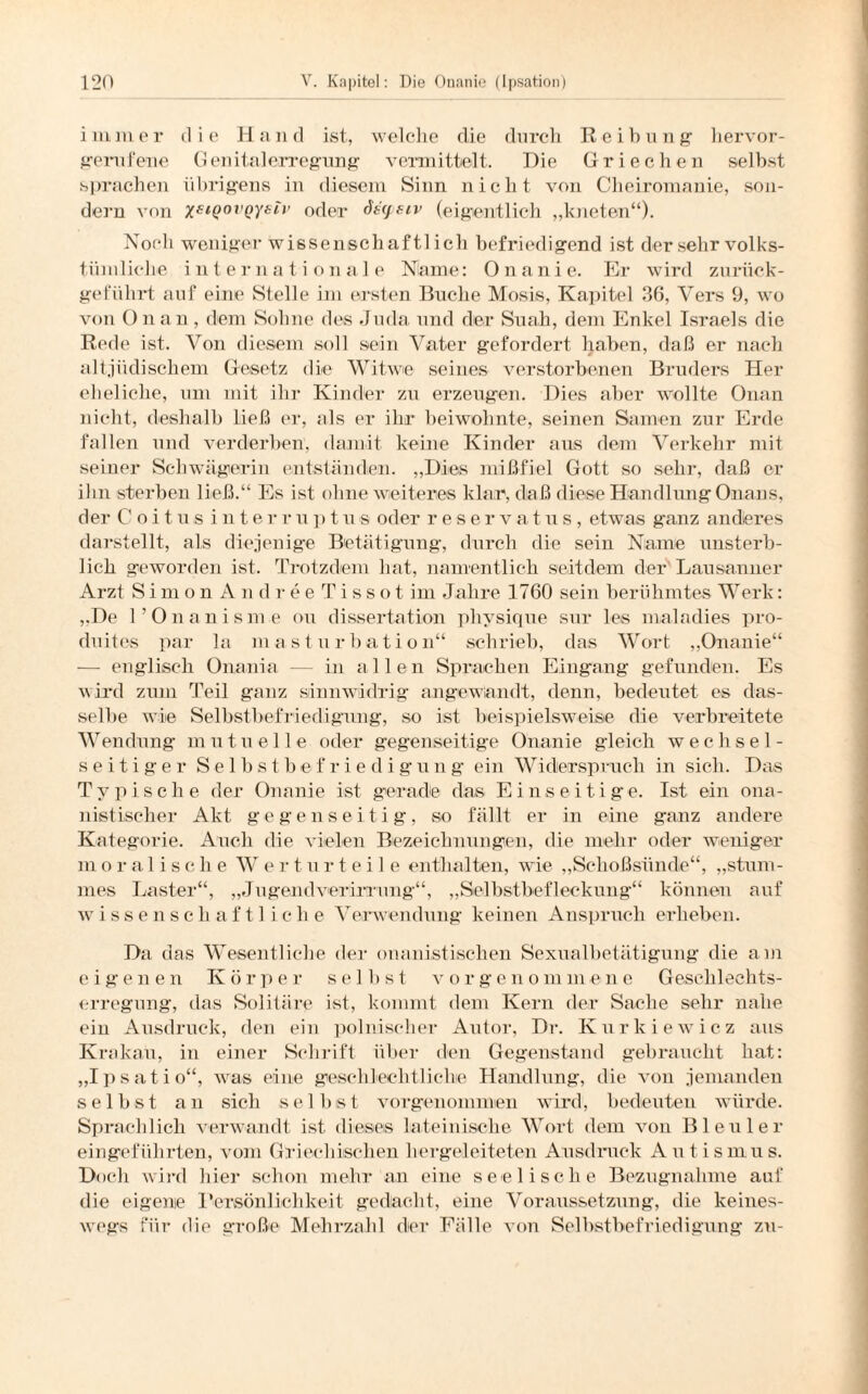 immer die Hand ist, welche die durch Reibung hervor¬ gerufene Genitalerregung vermittelt. Hie Griechen selbst sprachen übrigens in diesem Sinn nicht von Cheiromanie, son¬ dern von xeiQ0VQysiv oder dsyeiv (eigentlich „kneten“). Noch weniger wissenschaf tlicli befriedigend ist der sehr volks¬ tümliche inte r n a t i o n a 1 e Name: Onanie. Er wird zurück¬ geführt auf eine Stelle im ersten Buche Mosis, Kapitel 36, Vers 9, wo von Onan, dem Sohne des Juda und der Suah, dem Enkel Israels die Rede ist. Von diesem soll sein Vater gefordert haben, daß er nach altjüdischem Gesetz die Witwe seines verstorbenen Bruders Her eheliche, um mit ihr Kinder zu erzeugen. Dies aber wollte Onan nicht, deshalb ließ er, als er ihr beiwohnte, seinen Samen zur Erde fallen und verderben, damit keine Kinder aus dem Verkehr mit seiner Schwägerin entständen. „Dies mißfiel Gott so sehr, daß er ihn sterben ließ.“ Es ist ohne weiteres klar, daß diese Handlung Onans, der C o i t u s interr u p t u s oder reservatus, etwas ganz anderes darstellt, als diejenige Betätigung, durch die sein Name unsterb¬ lich geworden ist. Trotzdem hat, namentlich seitdem der Lausanner Arzt Simon A n dre e T i s s o t im Jahre 1760 sein berühmtes Werk: „De l’Onanisme ou dissertation physique sur les maladies pro- duites par la masturbation“ schrieb, das Wort „Onanie“ — englisch Onania — in allen Sprachen Eingang gefunden. Es wird zum Teil ganz sinnwidrig angewandt, denn, bedeutet es das¬ selbe wie Selbstbefriedigung, so ist beispielsweise die verbreitete Wendung mutuelle oder gegenseitige Onanie gleich wechsel¬ seitiger Selbstbefriedigung ein Widerspruch in sich. Das Typische der Onanie ist gerade das Einseitige. Ist ein ona- nistischer Akt gegenseitig, so fällt er in eine ganz andere Kategorie. Auch die vielen Bezeichnungen, die mehr oder weniger moralische Werturteile enthalten, wie „Schoßsünde“, „stum¬ mes Laster“, „Jugendverirrung“, „Selbstbefleckung“ können auf Wissenschaft! ich e Verwendung keinen Anspruch erheben. Da das Wesentliche der onanistischen Sexualbetätigung die am eigenen Körper selbst vor genommene Geschlechts¬ erregung, das Solitäre ist, kommt dem Kern der Sache sehr nahe ein Ausdruck, den ein polnischer Autor, Dr. Kurkiewicz aus Krakau, in einer Schrift über den Gegenstand gebraucht hat: „Ipsatio“, was eine geschlechtliche Handlung, die von jemanden selbst an sich selbst vorgenommen wird, bedeuten würde. Sprachlich verwandt ist dieses lateinische Wort dem von Bleuler eingeführten, vom Griechischen hergeleiteten Ausdruck Autismus. Doch wird hier schon mehr an eine seelische Bezugnahme auf die eigene Persönlichkeit gedacht, eine Voraussetzung, die keines¬ wegs für die große Mehrzahl der Fälle von Selbstbefriedigung zu-