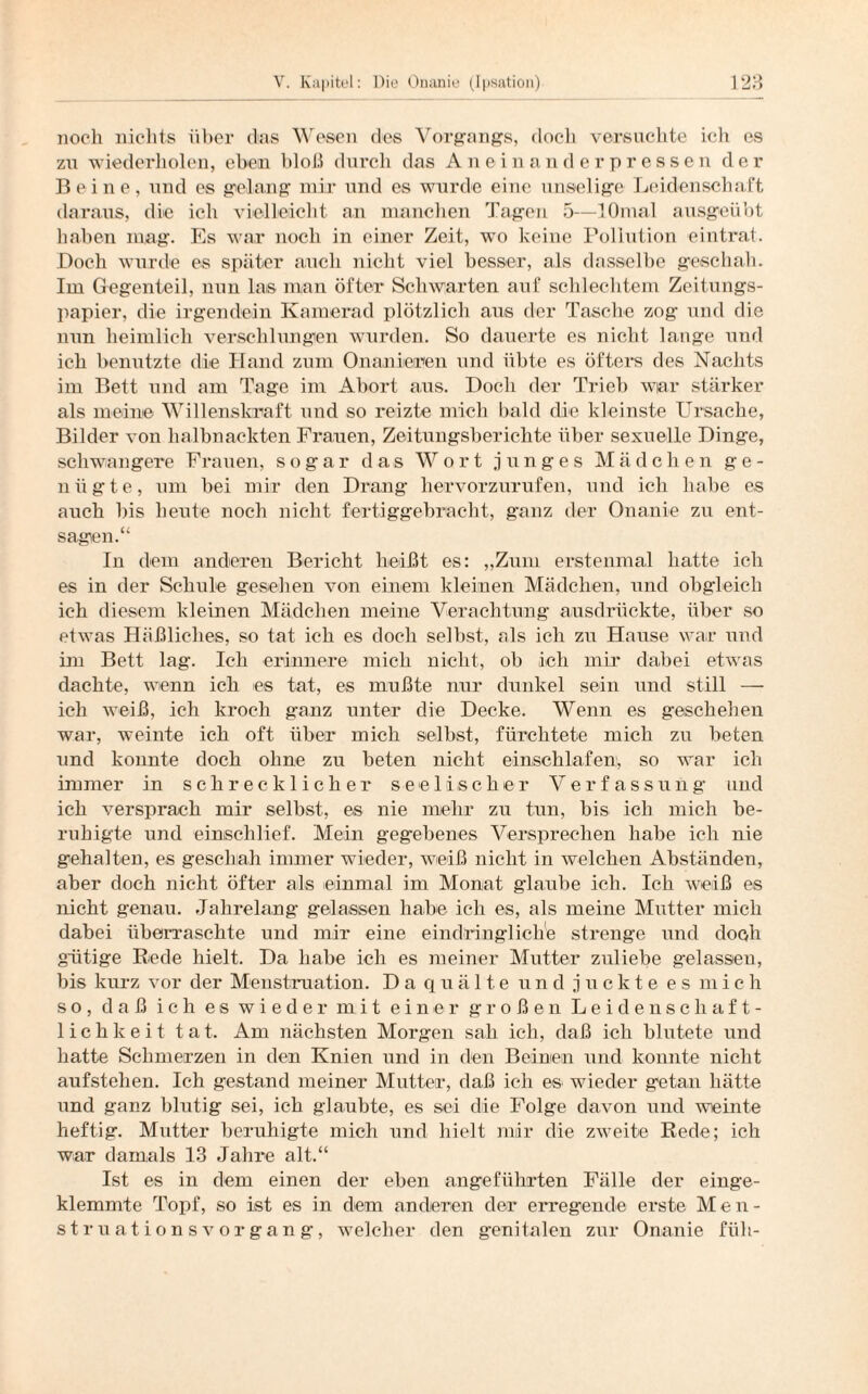 noch nichts über das Wesen des Vorgangs, docli versuchte ich es zu wiederholen, eben bloß durch das Aneinanderpressen der Beine, und es gelang mir und es wurde eine unselige Leidenschaft daraus, die ich vielleicht an manchen Tagen 5—lOmal ausgeübt haben mag. Es war noch in einer Zeit, wo keine Pollution eintrat. Doch wurde es später auch nicht viel besser, als dasselbe geschah. Im Gegenteil, nun las man öfter Schwarten auf schlechtem Zeitungs¬ papier, die irgendein Kamerad plötzlich aus der Tasche zog und die nun heimlich verschlungen wurden. So dauerte es nicht lange und ich benutzte die Hand zum Onanieren und übte es öfters des Nachts im Bett und am Tage im Abort aus. Doch der Trieb wiar stärker als meine Willenskraft und so reizte mich bald die kleinste Ursache, Bilder von halbnackten Frauen, Zeitungsberichte über sexuelle Dinge, schwangere Frauen, sogar das Wort junges Mädchen ge¬ nügte, um bei mir den Drang hervorzurufen, und ich habe es auch bis beute noch nicht fertiggebracht, g'anz der Onanie zu ent¬ sagen.“ In dem anderen Bericht heißt es: „Zum erstenmal hatte ich es in der Schule gesehen von einem kleinen Mädchen, und obgleich ich diesem kleinen Mädchen meine Verachtung ausdrückte, über so etwas Häßliches, so tat ich es doch selbst, als ich zu Hause war und im Bett lag. Ich erinnere mich nicht, ob ich mir dabei etwas dachte, wenn ich es tat, es mußte nur dunkel sein und still — ich weiß, ich kroch ganz unter die Decke. Wenn es geschehen war, weinte ich oft über mich selbst, fürchtete mich zu beten und konnte doch ohne zu beten nicht einschlafen, so war ich immer in schrecklicher seelischer Verfassung und ich versprach mir selbst, es nie mehr zu tun, bis ich mich be¬ ruhigte und einschlief. Mein gegebenes Versprechen habe ich nie gehalten, es geschah immer wieder, weiß nicht in welchen Abständen, aber doch nicht öfter als einmal im Monat glaube ich. Ich weiß es nicht genau. Jahrelang gelassen habe ich es, als meine Mutter mich dabei überraschte und mir eine eindringliche strenge und doch gütige Bede hielt. Da habe ich es meiner Mutter zuliebe gelassen, bis kurz vor der Menstruation. Da quälte und juckte es mich so, daß ich es wieder mit einer großen Leidenschaft¬ lichkeit tat. Am nächsten Morgen sah ich, daß ich blutete und hatte Schmerzen in den Knien und in den Beinen und konnte nicht aufstehen. Ich gestand meiner Mutter, daß ich es wieder getan hätte und ganz blutig sei, ich glaubte, es sei die Folge davon und weinte heftig. Mutter beruhigte mich und hielt mir die zweite Rede; ich war damals 13 Jahre alt.“ Ist es in dem einen der eben angeführten Fälle der einge¬ klemmte Topf, so ist es in dem anderen der erregende erste Men¬ struationsvorgang, welcher den genitalen zur Onanie füll-