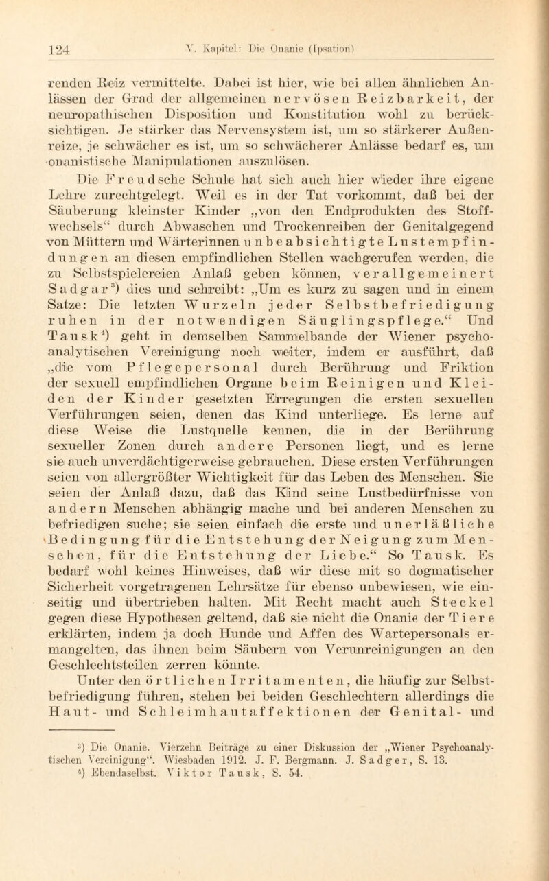 renden Reiz vermittelte. Dabei ist hier, wie bei allen ähnlichen An¬ lässen der Grad der allgemeinen nervösen Reizbarkeit, der nenropathischen Disposition und Konstitution wohl zu berück¬ sichtigen. Je stärker das Nervensystem ist, um so stärkerer Außen¬ reize, ,je schwächer es ist, um so schwächerer Anlässe bedarf es, um onanistische Manipulationen auszulösen. Die Freudsche Schule hat sich auch hier wieder ihre eigene Lehre zurechtgelegt. Weil es in der Tat vorkommt, daß bei der Säuberung kleinster Kinder „von den Endprodukten des Stoff¬ wechsels“ durch Abwaschen und Trockenreiben der Genitalgegend von Müttern und Wärterinnen unbeabsichtigteLustempfiu- dungen an diesen empfindlichen Stellen wachgerufen werden, die zu Selbstspielereien Anlaß geben können, verallgemeinert Sadgar3) dies und schreibt: „Um es kurz zu sagen und in einem Satze: Die letzten Wurzeln jeder Selbstbefriedigung ruhen in der notwendigen Säuglingspflege.“ Und Tausk4) geht in demselben Sammelbande der Wiener psycho¬ analytischen Vereinigung noch weiter, indem er ausführt, daß „die vom Pflegepersonal durch Berührung und Friktion der sexuell empfindlichen Organe beim Reinigen und Klei¬ den der Kinder gesetzten Erregungen die ersten sexuellen Verführungen seien, denen das Kind unterliege. Es lerne auf diese Weise die Lustquelle kennen, die in der Berührung sexueller Zonen durch andere Personen liegt, und es lerne sie auch unverdächtigerweise gebrauchen. Diese ersten Verführungen seien von allergrößter Wichtigkeit für das Leben des Menschen. Sie seien der Anlaß dazu, daß das Kind seine Lustbedürfnisse von andern Menschen abhängig mache und bei anderen Menschen zu befriedigen suche; sie seien einfach die erste und unerläßliche Bedingung für die Entstehung der Neigung zum Men¬ schen, für die Entstehung der Lieb e.“ So Taus k. Es bedarf wohl keines Hinweises, daß wir diese mit so dogmatischer Sicherheit vorgetragenen Lehrsätze für ebenso unbewiesen, wie ein¬ seitig und übertrieben halten. Mit Recht macht auch Steckei gegen diese Hypothesen geltend, daß sie nicht die Onanie der Tiere erklärten, indem ja doch Hunde und Affen des Wartepersonals er¬ mangelten, das ihnen beim Säubern von Verunreinigungen an den Geschlechtsteilen zerren könnte. Unter den örtlichen Irritamenten, die häufig zur Selbst¬ befriedigung führen, stehen bei beiden Geschlechtern allerdings die H a t - und S c h 1 e i m h a u t a f fektione n der Genital- und a) Die Onanie. Vierzehn Beiträge zu einer Diskussion der „Wiener Psychoanaly¬ tischen Vereinigung“. Wiesbaden 1912. J. F. Bergmann. J. Sadger, S. 13. *) Ebendaselbst. Viktor Tausk, S. 54.