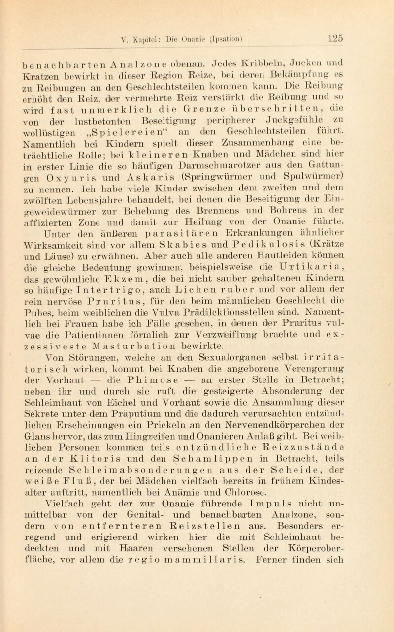 benaclib nrteil A n a 1 z o n e obenan. .1 edes Kribbeln, .)ticken und Kratzen bewirkt in dieser Region Reize, bei deren BekampI ung es zu Reibungen an dien Geschlechtsteilen kommen kann. .Die Reibung erhöbt den Reiz, der vermehrte Reiz verstärkt die Reibung und so wird fast unmerklich die Grenze überschritten, die von der lustbetonten Beseitigung peripherer Juckgefiihle zu wollüstigen „Spielereien“ an den Geschlechtsteilen führt. Namentlich bei Kindern spielt dieser Zusammenhang eine be¬ trächtliche Rolle; bei kleineren Knaben und Mädchen sind hier in erster Linie die so häufigen Darmschmarotzer aus den Gattun¬ gen Oxyuris und Askaris (Springwürmer und Spulwürmer) zu nennen. Ich habe viele Kinder zwischen dem zweiten und dem zwölften Lebensjahre behandelt, bei denen die Beseitigung der Ein¬ geweidewürmer zur Behebung des Brennens und Bohrens in der affizierten Zone und damit zur Heilung von der Onanie führte. Unter den äußeren parasitären Erkrankungen ähnlicher Wirksamkeit sind vor allem Skab ies und Pedikulosis (Krätze und Läuse) zu erwähnen. Aber auch alle anderen Hautleiden können die gleiche Bedeutung gewinnen, beispielsweise die U r t i k a r i a, das gewöhnliche Ekzem, die bei nicht sauber gehaltenen Kindern so häufige Intertrigo, auch Lichen ruber und vor allem der rein nervöse Pruritus, für den beim männlichen Geschlecht die Pubes, beim weiblichen die Vulva Prädilektionsstellen sind. Nament¬ lich bei Frauen habe ich Fälle gesehen, in denen der Pruritus vul¬ vae die Patientinnen förmlich zur Verzweiflung brachte und e x - zessiveste Masturbation bewirkte. Von Störungen, welche an den Sexualorganen selbst irrita- torisch wirken, kommt bei Knaben die angeborene Verengerung der Vorhaut — die Phimose -— an erster Stelle in Betracht; neben ihr und durch sie ruft die gesteigerte Absonderung der Schleimhaut von Eichel und Vorhaut sowie die Ansammlung dieser Sekrete unter dem Präputium und die dadurch verursachten entzünd¬ lichen Erscheinungen ein Prickeln an den Nervenendkörperchen der Glans hervor, das zum Hingreifen und Onanieren Anlaß gibt. Bei weib¬ lichen Personen kommen teils entzündliche Reizzust ä n d e an der Klitoris und den Schamlippen in Betracht, teils reizende Schleimabsonderungen aus der Scheide, der weiße Fluß, der bei Mädchen vielfach bereits in frühem Kindes¬ alter auftritt, namentlich bei Anämie und Chlorose. Vielfach geht der zur Onanie führende Impuls nicht un¬ mittelbar von der Genital- und benachbarten Analzone, son¬ dern von entfernteren Reizstellen aus. Besonders er¬ regend und erigierend wirken hier die mit Schleimhaut be¬ deckten und mit Haaren versehenen Stellen der Körperober¬ fläche, vor allem die regio mammillaris. Ferner finden sich