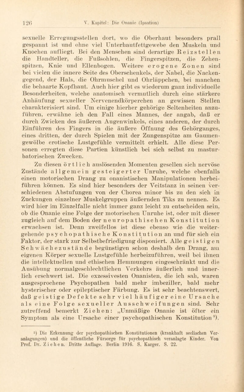 sexuelle Erregungsstellen dort, wo die Oberhaut besonders prall gespannt ist und ohne viel Unterhautfettgewebe den Muskeln und Knochen aufliegt. Bei den Menschen sind derartige Reizstellen die Handteller, die Fußsohlen, die Fingerspitzen, die Zehen¬ spitzen, Knie und Ellenbogen. Weitere erogene Zonen sind bei vielen die innere Seite des Oberschenkels, der Nabel, die Nacken¬ gegend, der Hals, die Ohrmuschel und Ohrläppchen, bei manchen die behaarte Kopfhaut. Auch hier gibt es wiederum ganz individuelle Besonderheiten, welche anatomisch vermutlich durch eine stärkere Anhäufung sexueller Nervenendkörperchen an gewissen Stellen charakterisiert sind. Um einige hierher gehörige Seltenheiten anzu¬ führen, erwähne ich den Fall eines Mannes, der angab, daß er durch Zwicken des äußeren Augenwinkels, eines anderen, der durch Einfuhren des Fingers in die äußere Öffnung des Gehörganges, eines dritten, der durch Spielen mit der Zungenspitze am Gaumen¬ gewölbe erotische Lustgefühle vermittelt erhielt. Alle diese Per¬ sonen erregten diese Partien künstlich bei sich selbst zu mastur- batorischen Zwecken. Zu diesen örtlich auslösenden Momenten gesellen sich nervöse Zustände allgemein gesteigerter Unruhe, welche ebenfalls einen motorischen Drang zu onanistisehen Manipulationen herbei¬ führen können. Es sind hier besonders der Veitstanz in seinen ver¬ schiedenen Abstufungen von der Chorea minor bis zu den sich in Zuckungen einzelner Muskelgruppen äußernden Tiks zu nennen. Es wird hier im Einzelfalle nicht immer ganz leicht zu entscheiden sein, ob die Onanie eine Folge der motorischen Unruhe ist, oder mit dieser zugleich auf dem Boden der neuropathischen Konstitution erwachsen ist. Denn zweifellos ist diese ebenso wie die weiter¬ gehende psychopathischeKonstitution an und für sich ein Faktor, der stark zur Selbstbefriedigung disponiert. Alle geistigen Schwächezustände begünstigen schon deshalb den Drang, am eigenen Körper sexuelle Lustgefühle herbeizuführen, weil bei ihnen die intellektuellen und ethischen Hemmungen eingeschränkt und die Ausübung normalgeschlechtlichen Verkehrs äußerlich und inner¬ lich erschwert ist. Die exzessiveisten Onanisten, die ich sah, waren ausgesprochene Psychopathen bald mehr imbeziller, bald mehr hysterischer oder epileptischer Färbung. Es ist sehr beachtenswert, daß geistige Defekte sehr viel häufiger eine Ursache als eine Folge sexueller Ausschweifungen sind. Sehr zutreffend bemerkt Ziehen: „Unmäßige Onanie ist öfter ein Symptom als eine Ursache einer psychopathischen Konstitution5), 5) Die Erkennung der psychopatIrischen Konstitutionen (krankhaft seelischen Ver¬ anlagungen) und die öffentliche Fürsorge für psychopathisch veranlagte Kinder. Von Prof. Dr. Ziehen. Dritte Auflage. Berlin 1916. S. Karger. S. 22.