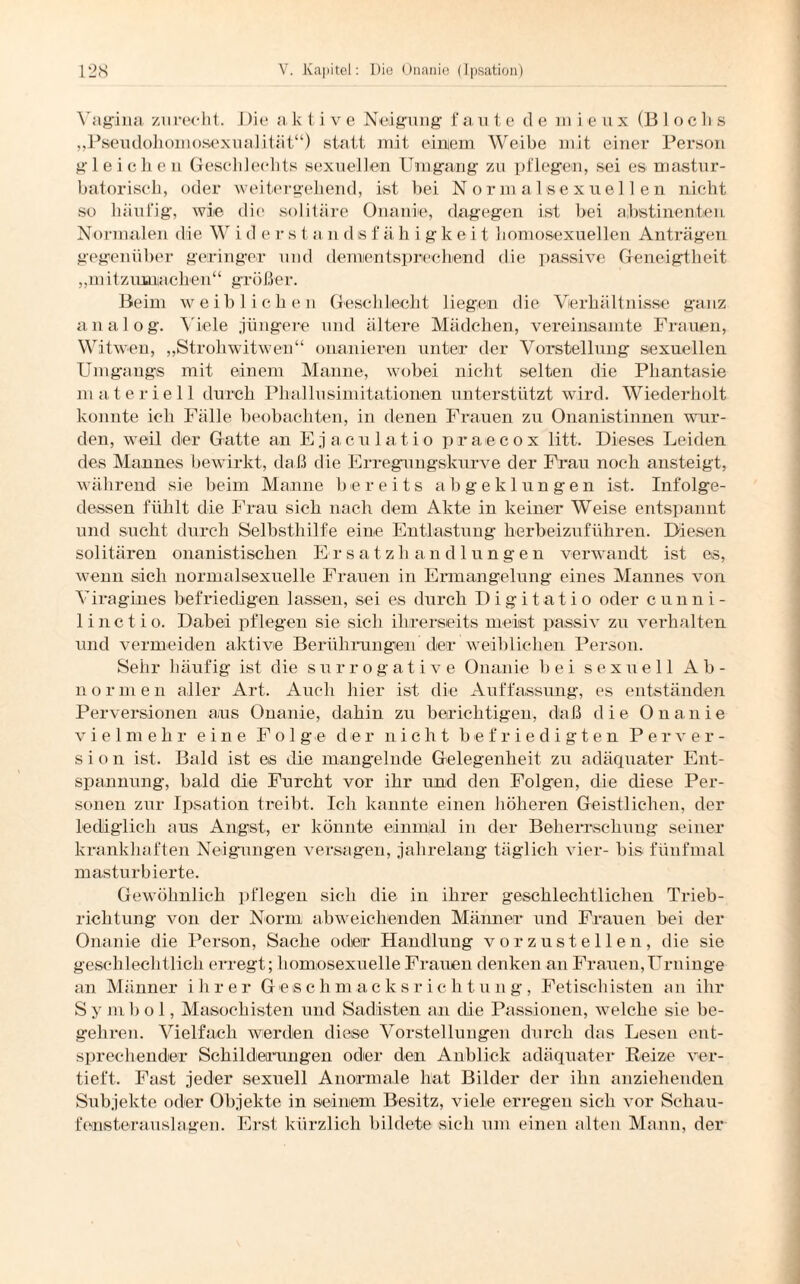Vagina zurecht. Die a k t i v e Neigung f a ute de m i e u x (Blocks „Pseudohomosexualität“) statt mit einem Weibe mit einer Person gleichen Geschlechts sexuellen Umgang zu pflegen, sei es mastur- batoriscli, oder weitergehend, ist bei Normalsexuellen nicht so häufig, wie die solitäre Onanie, dagegen ist bei abstinenten Normalen die W i d e r s t a n d s f ä h i g k e i t homosexuellen Anträgen gegenüber geringer und dementsprechend die passive Geneigtheit „ m i tz uma eben“ große r. Beim weiblichen Geschlecht liegen die Verhältnisse ganz analog. Viele jüngere und ältere Mädchen, vereinsamte Frauen, Witwen, „Strohwitwen“ onanieren unter der Vorstellung sexuellen Umgangs mit einem Manne, wobei nicht selten die Phantasie materiell durch Phallusimitationen unterstützt wird. Wiederholt konnte ich Fälle beobachten, in denen Frauen zu Onanistinnen wur¬ den, weil der Gatte an Ejaculatio praecox litt. Dieses Leiden des Mannes bewirkt, daß die Erregungskurve der Frau noch ansteigt, während sie beim Manne bereits abgeklungen ist. Infolge¬ dessen fühlt die Frau sich nach dem Akte in keiner Weise entspannt und sucht durch Selbsthilfe eine Entlastung herbeizuführen. Diesen solitären onanistischen Ersatzh andlungen verwandt ist es, wenn sich normalsexuelle Frauen in Ermangelung eines Mannes von Viragines befriedigen lassen, sei es durch Digitatio oder cunni- 1 inet io. Dabei pflegen sie sich ihrerseits meist passiv zu verhalten und vermeiden aktive Berührungen der weiblichen Person. Sehr häufig ist die Surrogat ive Onanie bei sexuell Ab¬ normen aller Art. Auch hier ist die Auffassung, es entständen Perversionen ans Onanie, dahin zu berichtigen, daß die Onanie vielmehr eine Folge der nicht befriedigten Perver¬ sion ist. Bald ist es die mangelnde Gelegenheit zu adäquater Ent¬ spannung, bald die Furcht vor ihr und den Folgen, die diese Per¬ sonen zur Ipsation treibt. Ich kannte einen höheren Geistlichen, der lediglich aus Angst, er könnte einmjal in der Beherrschung seiner krankhaften Neigungen versagen, jahrelang täglich vier- bis fünfmal masturbierte. Gewöhnlich pflegen sich die in ihrer geschlechtlichen Trieb¬ richtung von der Norm abweichenden Männer und Frauen bei der Onanie die Person, Sache oder Handlung vorzustellen, die sie geschlechtlich erregt; homosexuelle Frauen denken an Frauen,Urninge an Männer ihrer Geschmacksrichtung, Fetischisten an ihr Symbol, Masochisten und Sadisten an die Passionen, welche sie be¬ gehren. Vielfach werden diese Vorstellungen durch das Lesen ent¬ sprechender Schilderungen oder den Anblick adäquater Reize ver¬ tieft. Fast jeder sexuell Anormale hat Bilder der ihn anziehenden Subjekte oder Objekte in seinem Besitz, viele erregen sich vor Schau¬ fensterauslagen. Erst kürzlich bildete sich um einen alten Mann, der