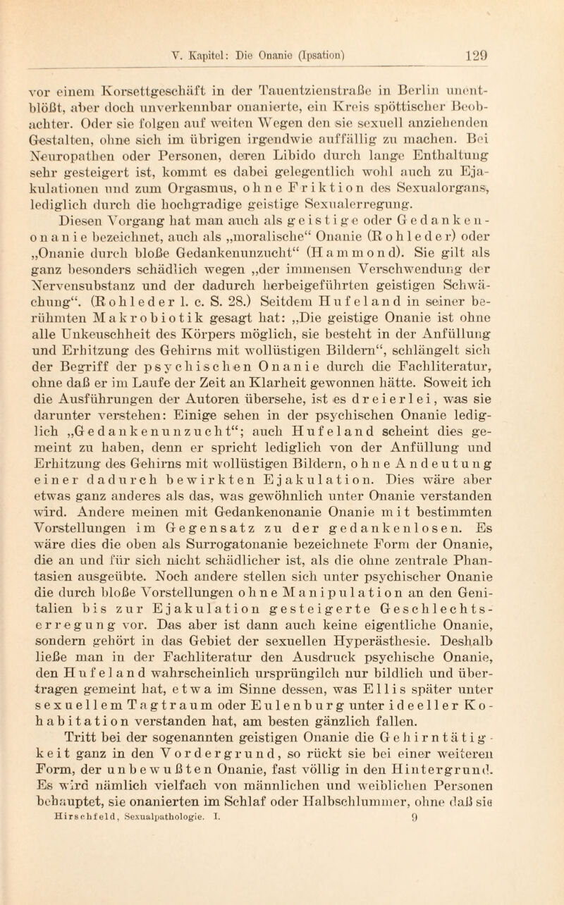 vor einem Korsettgeschäft in der Tauentzienstraße in Berlin unent¬ blößt, aber doeb unverkennbar onanierte, ein Kreis spöttischer Beob¬ achter. Oder sie folgen auf weiten Wegen den sie sexuell anziehenden Gestalten, ohne sich im übrigen irgendwie auffällig zu machen. Bei Neuropathien oder Personen, deren Libido durch lange Enthaltung sehr gesteigert ist, kommt es dabei gelegentlich wohl auch zu Eja¬ kulationen und zum Orgasmus, ohne Friktion des Sexualorgans, lediglich durch die hochgradige geistige Sexualerregung. Diesen Vorgang hat man auch als geistige oder Gedanken¬ onanie bezeichnet, auch als „moralische“ Onanie (R o h 1 e d e r) oder „Onanie durch bloße Gedankenunzucht“ (Hammond). Sie gilt als ganz besonders schädlich wegen „der immensen Verschwendung der Nervensubstanz und der dadurch herbeigeführten geistigen Schwä¬ chung“. (Rohleder 1. c. S. 28.) Seitdem Hufeland in seiner be¬ rühmten Makrobiotik gesagt hat: „Die geistige Onanie ist ohne alle Unkeuschheit des Körpers möglich, sie besteht in der Anfüllung und Erhitzung des Gehirns mit wollüstigen Bildern“, schlängelt sich der Begriff der psychischen Onanie durch die Fachliteratur, ohne daß er im Laufe der Zeit an Klarheit gewonnen hätte. Soweit ich die Ausführungen der Autoren übersehe, ist es dreierlei, was sie darunter verstehen: Einige sehen in der psychischen Onanie ledig¬ lich „Gedankenunzucht“; auch Hufeland scheint dies ge¬ meint zu haben, denn er spricht lediglich von der Anfüllung und Erhitzung des Gehirns mit wollüstigen Bildern, ohne Andeutung einer dadurch bewirkten Ejakulation. Dies wäre aber etwas ganz anderes als das, was gewöhnlich unter Onanie verstanden wird. Andere meinen mit Gedankenonanie Onanie m i t bestimmten Vorstellungen im Gegensatz zu der gedankenlosen. Es wäre dies die oben als Surrogatonanie bezeichnete Form der Onanie, die an und für sich nicht schädlicher ist, als die ohne zentrale Phan¬ tasien ausgeübte. Noch andere stellen sich unter psychischer Onanie die durch bloße Vorstellungen ohne Manipulation an den Geni¬ talien bis zur Ejakulation gesteigerte Geschlechts¬ erregung vor. Das aber ist dann auch keine eigentliche Onanie, sondern gehört in das Gebiet der sexuellen Hyperästhesie. Deshalb ließe man in der Fachliteratur den Ausdruck psychische Onanie, den H n f e 1 a n d wahrscheinlich ursprünglich nur bildlich und über¬ tragen gemeint hat, etwa im Sinne dessen, was Ellis später unter sexuellemTagtraum oder Eulenburg unter ideeller K o - habitation verstanden hat, am besten gänzlich fallen. Tritt bei der sogenannten geistigen Onanie die Gehirntätig¬ keit ganz in den Vordergrund, so rückt sie bei einer weiteren Form, der unbewußten Onanie, fast völlig in den Hintergrund. Es wird nämlich vielfach von männlichen und weiblichen Personen behauptet, sie onanierten im Schlaf oder Halbschlummer, ohne daß sie Hirselifeld, Sexualjiathologie. I. 9