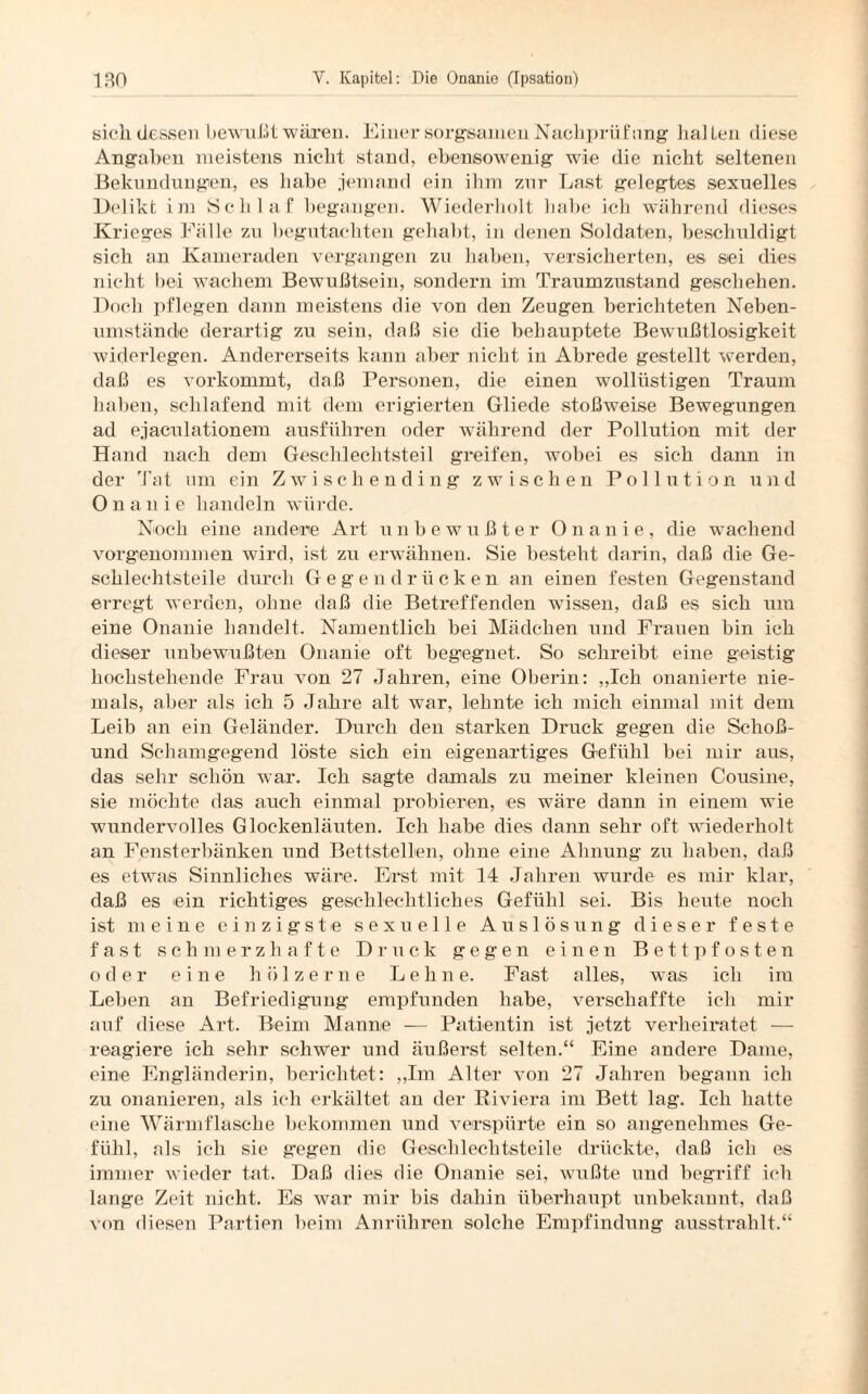 sich dessen bewußt wären. Einer sorgsamen Nachprüfung hallen diese Angaben meistens nicht stand, ebensowenig wie die nicht seltenen Bekundungen, es habe jemand ein ihm zur Last gelegtes sexuelles Delikt im Schlaf begangen. Wiederholt habe ich während dieses Krieges Fälle zu begutachten gehabt, in denen Soldaten, beschuldigt sich an Kameraden vergangen zu haben, versicherten, es sei dies nicht bei wachem Bewußtsein, sondern im Traumzustand geschehen. Doch pflegen dann meistens die von den Zeugen berichteten Neben¬ umstände derartig zu sein, daß sie die behauptete Bewußtlosigkeit widerlegen. Andererseits kann aber nicht in Abrede gestellt werden, daß es vorkommt, daß Personen, die einen wollüstigen Traum haben, schlafend mit dem erigierten Gliede stoßweise Bewegungen ad ejaculationem ausführen oder während der Pollution mit der Hand nach dem Geschlechtsteil greifen, wobei es sich dann in der Tat um ein Zwischending zwischen Pollution und Onanie handeln würde. Noch eine andere Art unbewußter Onanie, che wachend vorgenommen wird, ist zu erwähnen. Sie besteht darin, daß die Ge¬ schlechtsteile durch Gegendrücken an einen festen Gegenstand erregt werden, ohne daß die Betreffenden wissen, daß es sich um eine Onanie handelt. Namentlich bei Mädchen und Frauen bin ich dieser unbewußten Onanie oft begegnet. So schreibt eine geistig hochstehende Frau von 27 Jahren, eine Oberin: „Ich onanierte nie¬ mals, aber als ich 5 Jahre alt war, lehnte ich mich einmal mit dem Leib an ein Geländer. Durch den starken Druck gegen die Schoß- und Schamgegend löste sich ein eigenartiges Gefühl bei mir aus, das sehr schön war. Ich sagte damals zu meiner kleinen Cousine, sie möchte das auch einmal probieren, es wäre dann in einem wie wundervolles Glockenläuten. Ich habe dies dann sehr oft wiederholt an Fensterbänken und Bettstellen, ohne eine Ahnung zu haben, daß es etwas Sinnliches wäre. Erst mit 14 Jahren wurde es mir klar, daß es ein richtiges geschlechtliches Gefühl sei. Bis heute noch ist meine einzigste sexuelle Auslösung dieser feste fast schmerzhafte Druck gegen einen Bettpfosten oder eine hölzerne Lehne. Fast alles, was ich im Leben an Befriedigung empfunden habe, verschaffte ich mir auf diese Art. Beim Manne — Patientin ist jetzt verheiratet — reagiere ich sehr schwer und äußerst selten.“ Eine andere Dame, eine Engländerin, berichtet: „Im Alter von 27 Jahren begann ich zu onanieren, als ich erkältet an der Riviera im Bett lag. Ich hatte eine Wärmflasche bekommen und verspürte ein so angenehmes Ge¬ fühl, als ich sie gegen die Geschlechtsteile drückte, daß ich es immer wieder tat. Daß dies die Onanie sei, wußte und begriff ich lange Zeit nicht. Es war mir bis dahin überhaupt unbekannt, daß von diesen Partien beim Anrühren solche Empfindung ausstrahlt.“