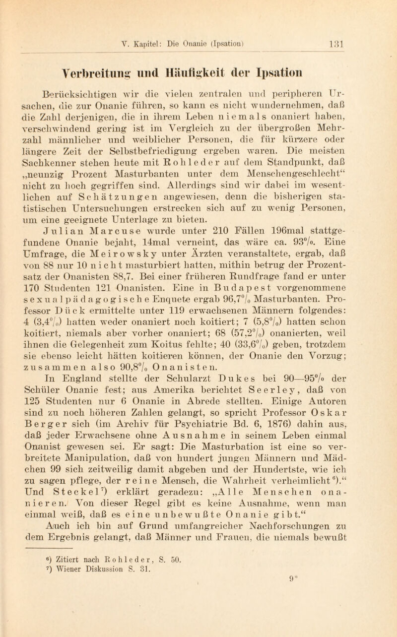 Verbreitung und Häufigkeit der Ipsatiou Berücksichtigen wir die vielen zentralen und peripheren Ur¬ sachen, die zur Onanie führen, so kann es nicht wundernehmen, daß die Zahl derjenigen, die in ihrem Lehen niemals onaniert haben, verschwindend gering ist im Vergleich zu der übergroßen Mehr¬ zahl männlicher und weiblicher Personen, die für kürzere oder längere Zeit der Selbstbefriedigung ergeben waren. Die meisten Sachkenner stehen heute mit Rohleder auf dem Standpunkt, daß „neunzig Prozent Masturbanten unter dem Menschengeschlecht“ nicht zu hoch gegriffen sind. Allerdings sind wir dabei im wesent¬ lichen auf Schätzungen angewiesen, denn die bisherigen sta¬ tistischen Untersuchungen erstrecken sich auf zu wenig Personen, um eine geeignete Unterlage zu bieten. Julian Marcuse wurde unter 210 Fällen 196mal stattge¬ fundene Onanie bejaht, 14mal verneint, das wäre ca. 93%. Eine Umfrage, die Meirowsky unter Ärzten veranstaltete, ergab, daß von 88 nur 10 nicht masturbiert hatten, mithin betrug der Prozent¬ satz der Onanisten 88,7. Bei einer früheren Rundfrage fand er unter 170 Studenten 121 Onanisten. Eine in Budapest vorgenommene sexual pädagogische Enquete ergab 96,7% Masturbanten. Pro¬ fessor Dück ermittelte unter 119 erwachsenen Männern folgendes: 4 (3,4%) hatten weder onaniert noch koitiert; 7 (5,8%) hatten schon koitiert, niemals aber vorher onaniert; 68 (57,2%) onanierten, weil ihnen die Gelegenheit zum Koitus fehlte; 40 (33,6%) geben, trotzdem sie ebenso leicht hätten koitieren können, der Onanie den Vorzug; zusammen also 90,8% Onanisten. In England stellte der Schularzt Dukes bei 90—95% der Schüler Onanie fest; aus Amerika berichtet Seerley, daß von 125 Studenten nur 6 Onanie in Abrede stellten. Einige Autoren sind zu noch höheren Zahlen gelangt, so spricht Professor Oska r Berger sich (im Archiv für Psychiatrie Bd. 6, 1876) dahin aus, daß jeder Erwachsene ohne Ausnahme in seinem Leben einmal Onanist gewesen sei. Er sagt: Die Masturbation ist eine so ver¬ breitete Manipulation, daß von hundert jungen Männern und Mäd¬ chen 99 sich zeitweilig damit abgeben und der Hundertste, wie ich zu sagen pflege, der reine Mensch, die Wahrheit verheimlicht6).“ Und Steckei7) erklärt geradezu: „ A Ile Menschen ona¬ nieren. Von dieser Regel gibt es keine Ausnahme, wenn man einmal weiß, daß es eine unbewußte Onanie gib t.“ Auch ich bin auf Grund umfangreicher Nachforschungen zu dem Ergebnis gelangt, daß Männer und Frauen, die niemals bewußt 6) Zitiert nach Rohleder, S. 50. 7) Wiener Diskussion S. 31. 9*