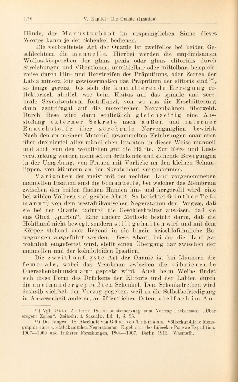 Hände, der Manusturbant im ursprünglichen Sinne dieses Wortes kaum je der Schenkel bedienen. Die verbreitetste Art der Onanie ist zweifellos bei beiden Ge¬ schlechtern die manuelle. Hierbei werden die empfindsamen Wollustkörperchen der glans penis oder glans clitoridis durch Streichungen und Vibrationen, unmittelbar oder mittelbar, beispiels¬ weise durch Hin- und Herstreifen des Präputiums, oder Zerren der Labia minora (die gewissermaßen das Präputium der clitoris sind10), so lange gereizt, bis sich die kumulierende Erregung re¬ flektorisch ähnlich wie beim Koitus auf das spinale und zere¬ brale Sexualzentrum fortpflanzt, von wo aus die Erschütterung dann zentrifugal auf die motorischen Nervenbahnen übergeht. Durch diese wird dann schließlich gleichzeitig eine Aus¬ stoßung externer Sekrete nach außen und interner Rausch Stoffe über zerebrale Nervenganglien bewirkt. Nach den an meinem Material gesammelten Erfahrungen onanieren über dreiviertel aller männlichen Ipsanten in dieser Weise manuell und auch von den weiblichen gut die Hälfte. Zur Reiz- und Lust¬ verstärkung werden nicht selten drückende und ziehende Bewegungen in der Umgebung, von Frauen mit Vorliebe an den kleinen Scham¬ lippen, von Männern an der Skrotalhaut vorgenommen. Varianten der meist mit der rechten Hand vorgenommenen manuellen Ipsation sind die bimanuelle, bei welcher das Membrum zwischen den beiden flachen Händen hin- und hergerollt wird, eine bei wilden Völkern viel geübte Abart. So berichtet Günther T e ß - mann11) von dem westafrikanischen Negerstamm der Pangwie, daß sie bei der Onanie dadurch die Geschlechtslust auslösen, daß sie das Glied „quirlen“. Eine andere Methode besteht darin, daß die Hohlhand nicht bewegt, sondern still gehalten wird und mit dem Körper stehend oder liegend in sie hinein beischlafähnliche Be¬ wegungen ausgeführt werden. Diese Abart, bei der die Hand ge¬ wöhnlich eingefettet wird, stellt einen Übergang dar zwischen der manuellen und der kohabitoiden Ipsation. Die zweit häufigste Art der Onanie ist bei Männern die femorale, wobei das Membrum zwischen die vibrierende Oberschenkelmuskulatur gepreßt wird. Auch beim Weibe findet sich diese Form des Drückens der Klitoris und der Labien durch die anei n an d ergep r e ß te n Schenkel. Dem Schenkelreiben wird deshalb vielfach der Vorzug gegeben, weil es die Selbstbefriedigung* in Anwesenheit anderer, an öffentlichen Orten, vielfach im An- 10) Vgl. Otto Adlers Diskussionsbemerkung zum Vortrag Liebermann „Über erogene Zonen“. Zeitschr. f. Sexualw. Bd. 1, S. 35. n) Die Pangwe. 18. Abschnitt von Günther Teßmann. Völkerkundliche Mono¬ graphie eines westafrikanischen Negerstamms. Ergebnisse der Lübecker Pangwe-Expedition. 1007—1909 und früherer Forschungen, 1904—1907. Berlin 1913. Wasmuth.