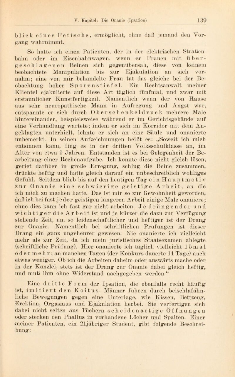 blick eines Fetische, ermöglicht, ohne daß jemand den Voi*- gang wahr nimmt. So hatte icli einen Patienten, der in der elektrischen Straßen¬ bahn oder im Eisenbahnwagen, wenn er Frauen mit über¬ geschlagenen Beinen sich gegen üb ersah, diese von keinem beobachtete Manipulation bis zur Ejakulation an sich vor¬ nahm; eine von mir behandelte Frau tat das gleiche bei der Be¬ obachtung hoher S p o re n s t i ef e 1. Ein Rechtsanwalt meiner Klientel ejakulierte auf diese Art täglich fünfmal, und zwar mit erstaunlicher Kunstfertigkeit. Namentlich wenn der von Hause aus sehr neui’opathische Mann in Aufregung und Angst war, entspannte er sich durch Oberschenkel d r u c k mehrere Male hintereinander, beispielsweise während er im Gerichtsgebäude auf eine Verhandlung wartete; indem er sich im Korridor mit dem An¬ geklagten unterhielt, lehnte er sich an eine Säule und onanierte unbemerkt. In seinen Aufzeichnungen heißt es: „Soweit ich mich entsinnen kann, fing es in der dritten Volksschulklasse an, im Alter von etwa 9 Jahren. Entstanden ist es bei Gelegenheit der Be¬ arbeitung einer Rechenaufgabe. Ich konnte diese nicht gleich lösen, geriet darüber in große Erregung, schlug die Beine zusammen, drückte heftig und hatte gleich darauf ein unbeschreiblich wohliges Gefühl. Seitdem blieb bis auf den heutigen Tag ein Hauptmotiv zur Onanie eine schwierige geistige Arbeit, an die ich mich zu machen hatte. Das ist mir so zur Gewohnheit geworden, daß ich bei fast jeder geistigen längeren Arbeit einige Male onaniere; ohne dies kann ich fast gar nicht arbeiten. Je drängender und w i c h tiger die Arbeit ist und je kürzer die dazu zur Verfügung stehende Zeit, um so leidenschaftlicher und heftiger ist der Drang zur Onanie. Namentlich bei schriftlichen Prüfungen ist dieser Drang ein ganz ungeheurer gewesen. Nie onanierte ich vielleicht mehr als zur Zeit, da ich mein juristisches Staatsexamen ablegte (schriftliche Prüfung). Hier onanierte ich täglich vielleicht 15mal oder meh r ; an manchen Tagen (der Konkurs dauerte 14 Tage) auch etwas weniger. Ob ich die Arbeiten daheim oder auswärts mache oder in der Kanzlei, stets ist der Drang zur Onanie dabei gleich heftig, und muß ihm ohne Widerstand nachgegeben werden.“ Eine dritte Form der Ipsation, die ebenfalls recht häufig ist, imitiert den Koitus. Männer führen durch beischlafähn¬ liche Bewegungen gegen eine Unterlage, wie Kissen, Bettzeug, Erektion, Orgasmus und Ejakulation herbei. Sie verfertigen sich dabei nicht selten aus Tüchern scheidenartige Öffnungen oder stecken den Phallus in vorhandene Löcher und Spalten. Eiuer meiner Patienten, ein 21jäbriger Student, gibt folgende Beschrei¬ bung: