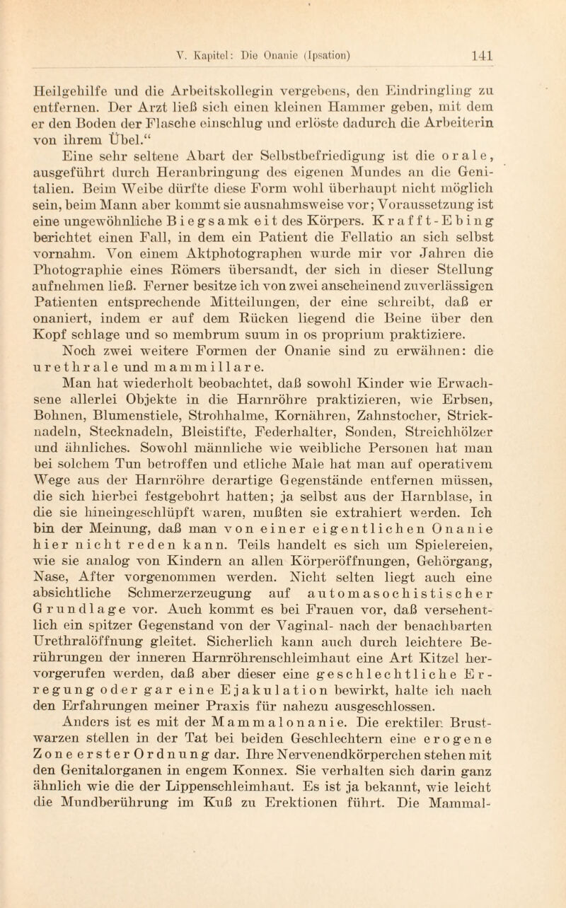 Heilgehilfe und die Arbeitskollegin vergebens, den Eindringling zu entfernen. Der Arzt ließ sich einen kleinen Hammer geben, mit dem er den Boden der Flasche einschlug und erlöste dadurch die Arbeiterin von ihrem Übel.“ Eine sehr seltene Abart der Selbstbefriedigung ist die orale, ausgeführt durch Heranbringung des eigenen Mundes an die Geni¬ talien. Beim Weibe dürfte diese Form wohl überhaupt nicht möglich sein, beim Mann aber kommt sie ausnahmsweise vor; Voraussetzung ist eine ungewöhnliche B i e g s a mk eit des Körpers. Krafft-Ebing berichtet einen Fall, in dem ein Patient die Fellatio an sich selbst vornahm. Von einem Aktphotographen wurde mir vor Jahren die Photographie eines Römers übersandt, der sich in dieser Stellung aufnehmen ließ. Ferner besitze ich von zwei anscheinend zuverlässigen Patienten entsprechende Mitteilungen, der eine schreibt, daß er onaniert, indem er auf dem Rücken liegend die Beine über den Kopf schlage und so membrum suum in os proprium praktiziere. Noch zwei weitere Formen der Onanie sind zu erwähnen: die urethrale und mammillare. Man hat wiederholt beobachtet, daß sowohl Kinder wie Erwach¬ sene allerlei Objekte in die Harnröhre praktizieren, wie Erbsen, Bohnen, Blumenstiele, Strohhalme, Kornähren, Zahnstocher, Strick¬ nadeln, Stecknadeln, Bleistifte, Federhalter, Sonden, Streichhölzer und ähnliches. Sowohl männliche wie weibliche Personen hat man bei solchem Tun betroffen und etliche Male hat man auf operativem Wege aus der Harnröhre derartige Gegenstände entfernen müssen, die sich hierbei festgebohrt hatten; ja selbst aus der Harnblase, in die sie hineingeschlüpft waren, mußten sie extrahiert werden. Ich bin der Meinung, daß man von einer eigentlichen Onanie hier nicht reden kann. Teils handelt es sich um Spielereien, wie sie analog von Kindern an allen Körperöffnungen, Gehörgang, Nase, After vorgenommen werden. Nicht selten liegt auch eine absichtliche Schmerzerzeugung auf automasochistischer Grundlage vor. Auch kommt es bei Frauen vor, daß versehent¬ lich ein spitzer Gegenstand von der Vaginal- nach der benachbarten Urethralöffnung gleitet. Sicherlich kann auch durch leichtere Be¬ rührungen der inneren Harnröhrenschleimhaut eine Art Kitzel her¬ vorgerufen werden, daß aber dieser eine geschlechtliche Er¬ regung oder gar eine Ejakulation bewirkt, halte ich nach den Erfahrungen meiner Praxis für nahezu ausgeschlossen. Anders ist es mit der Mammalonanie. Die erektilen Brust¬ warzen stellen in der Tat bei beiden Geschlechtern eine erogene Zone erster Ordnung dar. Ihre Nervenendkörperchen stehen mit den Genital Organen in engem Konnex. Sie verhalten sich darin ganz ähnlich wie die der Lippenschleimhaut. Es ist ja bekannt, wie leicht die Mundberührung im Kuß zu Erektionen führt. Die Mainmal-