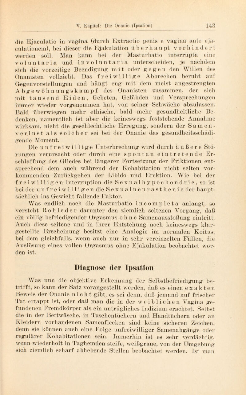 die Ejaeulatio in vagiua (durch Extractio penis e vagina ante eja- culationein), hei dieser die Ejakulation ü b e r li a u pt verlii n d e r t werden soll. Man kann bei der Masturbatio interrupta eine volnntaria und involuntaria unterscheiden, je nachdem sich die vorzeitige Beendigung mit oder gegen den Willen des Onanisten vollzieht. Das freiwillige Abbrechen beruht auf Gegenvorstellungen und hängt eng mit dem meist angestrengten Abgewöhnungskampf des Onanisten zusammen, der sich mit tausend Eiden, Gebeten, Gelübden und Versprechungen immer wieder vorgenommen hat, von seiner Schwäche abzulassen. Bald überwiegen mehr ethische, bald mehr gesundheitliche Be¬ denken, namentlich ist aber die keineswegs feststehende Annahme wirksam, nicht die geschlechtliche Erregung, sondern der Samen¬ verlust als solcher sei hei der Onanie das gesundheitsschädi¬ gende Moment. Die unfreiwillige Unterbrechung wird durch äußere Stö¬ rungen verursacht oder durch eine spontan eintretende Er¬ schlaffung des Gliedes bei längerer Fortsetzung der Friktionen ent¬ sprechend dem auch während der Ivohabitation nicht selten ver¬ kommenden Zurückgehen der Libido und Erektion. Wie bei der freiwilligen Interruption die Sexualhypochondrie, so ist bei der unfreiwilligen die Sexualneurasthenie der haupt¬ sächlich ins Gewicht fallende Faktor. Was endlich noch die Masturbatio incompleta anlangt, so versteht Rohleder darunter den ziemlich seltenen Vorgang, daß ein völlig befriedigender Orgasmus ohne Samenausstoßung eintritt. Auch diese seltene und in ihrer Entstehung noch keineswegs klar- gestellte Erscheinung besitzt eine Analogie im normalen Koitus, bei dem gleichfalls, wenn auch nur in sehr vereinzelten Fällen, die Auslösung eines vollen Orgasmus ohne Ejakulation beobachtet wor¬ den ist. Diagnose der Ipsation Was nun die objektive Erkennung der Selbstbefriedigung be¬ trifft, so kann der Satz vorangestellt werden, daß es einen exakten Beweis der Onanie nicht gibt, es sei denn, daß jemand auf frischer Tat ertappt ist, oder daß man die in der weiblichen Vagina ge¬ fundenen Fremdkörper als ein untrügliches Indizium erachtet. Selbst die in der Bettwäsche, in Taschentüchern und Handtüchern oder an Kleidern vorhandenen Samenflecken sind keine sicheren Zeichen, denn sie können auch eine Folge unfreiwilliger Samenabgänge oder regulärer Kohabitationen sein. Immerhin ist es sehr verdächtig, wenn wiederholt in Taghemden steife, weißgraue, von der Umgebung sich ziemlich scharf abhebende Stellen beobachtet werden. Ist man