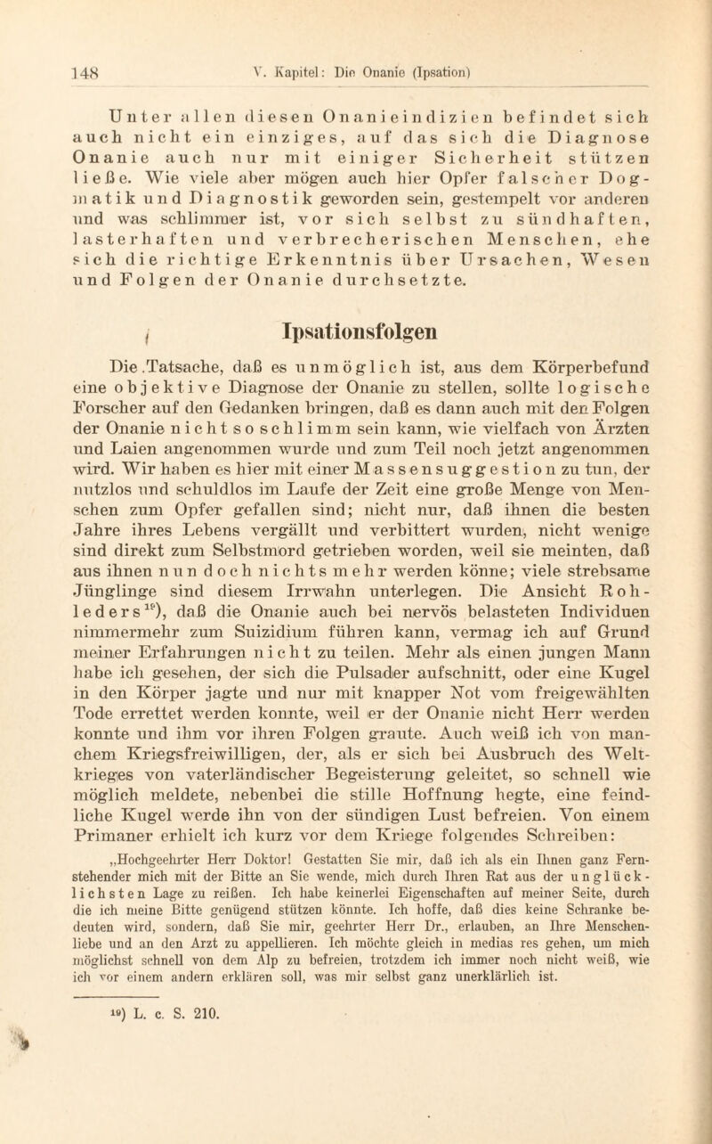Unter ollen diesen Onanieindizien befindet sich auch nicht ein einziges, auf das sich die Diagnose Onanie auch nur mit einiger Sicherheit stützen ließe. Wie viele aber mögen auch hier Opfer falscher Dog¬ matik und Diagnostik geworden sein, gestempelt vor anderen und was schlimmer ist, vor sich selbst zu sündhaften, lasterhaften und verbrecherischen Menschen, ehe sich die richtige Erkenntnis über Ursachen, Wesen und Folgen der Onanie durchsetzte. i Ipsation stolzen Die .Tatsache, daß es unmöglich ist, aus dem Körperbefund eine objektive Diagnose der Onanie zu stellen, sollte logische Forscher auf den Gedanken bringen, daß es dann auch mit den Folgen der Onanie nicht so schlimm sein kann, wie vielfach von Ärzten und Laien angenommen wurde und zum Teil noch jetzt angenommen wird. Wir haben es hier mit einer Massensuggestion zu tun, der nutzlos und schuldlos im Laufe der Zeit eine große Menge von Men¬ schen zum Opfer gefallen sind; nicht nur, daß ihnen die besten Jahre ihres Lebens vergällt und verbittert wurden, nicht wenige sind direkt zum Selbstmord getrieben worden, weil sie meinten, daß aus ihnen nun d och nichts mehr werden könne; viele strebsame Jünglinge sind diesem Irrwahn unterlegen. Die Ansicht Roh- 1 e d e r slf), daß die Onanie auch bei nervös belasteten Individuen nimmermehr zum Suizidium führen kann, vermag ich auf Grund meiner Erfahrungen nicht zu teilen. Mehr als einen jungen Mann habe ich gesehen, der sich die Pulsader aufschnitt, oder eine Kugel in den Körper jagte und nur mit knapper Not vom freigewählten Tode errettet werden konnte, weil er der Onanie nicht Herr werden konnte und ihm vor ihren Folgen graute. Auch weiß ich von man¬ chem Kriegsfreiwilligen, der, als er sich bei Ausbruch des Welt¬ krieges von vaterländischer Begeisterung geleitet, so schnell wie möglich meldete, nebenbei die stille Hoffnung hegte, eine feind¬ liche Kugel werde ihn von der sündigen Lust befreien. Von einem Primaner erhielt ich kurz vor dem Kriege folgendes Schreiben: „Hochgeehrter Herr Doktor! Gestatten Sie mir, daß ich als ein Ihnen ganz Fern¬ stehender mich mit der Bitte an Sie wende, mich durch Ihren Rat aus der unglück¬ lichsten Lage zu reißen. Ich habe keinerlei Eigenschaften auf meiner Seite, durch die ich meine Bitte genügend stützen könnte. Ich hoffe, daß dies keine Schranke be¬ deuten wird, sondern, daß Sie mir, geehrter Herr Dr., erlauben, an Ihre Menschen¬ liebe und an den Arzt zu appellieren. Ich möchte gleich in medias res gehen, um mich möglichst schnell von dem Alp zu befreien, trotzdem ich immer noch nicht weiß, wie ich vor einem andern erklären soll, was mir selbst ganz unerklärlich ist. i») L. c. S. 210.