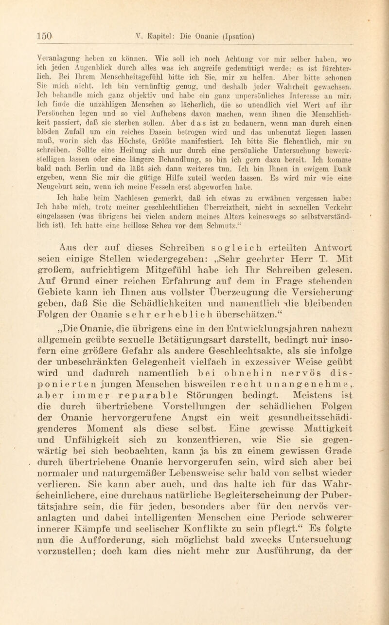 Veranlagung lieben zu können. Wie soll ich noch Achtung vor mir selber haben, w& ich jeden Augenblick durch alles was ich angreife gedemütigt werde: es ist fürchter¬ lich. Bei Ihrem Menschheitsgefühl bitte ich Sie, mir zu helfen. Aber bitte schonen Sie mich nicht. Ich bin vernünftig genug, und deshalb jeder Wahrheit gewachsen. Ich behandle mich ganz objektiv und habe ein ganz unpersönliches Interesse an rnir. Teil finde die unzähligen Menschen so lächerlich, die so unendlich viel Wert auf ihr Persönchen legen und so viel Aufhebens davon machen, wenn ihnen die Menschlich¬ keit passiert, daß sie sterben sollen. Aber das ist zu bedauern, wenn man durch einen blöden Zufall um ein reiches Dasein betrogen wird und das unbenutzt liegen lassen muß, worin sich das Höchste, Größte manifestiert. Ich bitte Sie flehentlich, mir zu schreiben. Sollte eine Heilung sich nur durch eine persönliche Untersuchung bewerk¬ stelligen lassen oder eine längere Behandlung, so bin ich gern dazu bereit. Ich komme bald nach Berlin und da läßt sich dann weiteres tun. Ich bin Ihnen in ewigem Dank ergeben, wenn Sie mir die gütige Hilfe zuteil werden lassen. Es wird mir wie eine Neugeburt sein, wenn ich meine Fesseln erst abgeworfen habe. Ich habe beim Nachlesen gemerkt, daß ich etwas zu erwähnen vergessen habe: Ich habe mich, trotz meiner geschlechtlichen Überreiztheit, nicht in sexuellen Verkehr eingelassen (was übrigens bei vielen andern meines Alters keineswegs so selbstverständ¬ lich ist). Ich hatte eine heillose Scheu vor dem Schmutz.“ Aus der auf dieses Schreiben sogleich erteilten Antwort seien einige Stellen wiedergegeben: „Sehr geehrter Hei*r T. Mit großem, aufrichtigem Mitgefühl habe ich Ihr Schreiben gelesen. Auf Grund einer reichen Erfahrung auf dem in Frage stehenden Gebiete kann ich Ihnen aus vollster Überzeugung die Versicherung geben, daß Sie die Schädlichkeiten und namentlich 'die bleibenden Folgen der Onanie s e h r .erheb 1 ich überschätzen.“ „Die Onanie, die übrigens eine in den Entwicklungsjahren nahezu allgemein geübte sexuelle Betätigungsart darstellt, bedingt nur inso¬ fern eine größere Gefahr als andere Geschlechtsakte, als sie infolge der unbeschränkten Gelegenheit vielfach in exzessiver Weise geübt wird und dadurch namentlich bei ohnehin nervös dis¬ ponierten jungen Menschen bisweilen r ech t unangenehm e , aber immer reparable Störungen bedingt. Meistens ist die durch übertriebene Vorstellungen der schädlichen Folgen der Onanie hervorgerufene Angst ein weit gesundheitsschädi¬ genderes Moment als diese selbst. Eine gewisse Mattigkeit und Unfähigkeit sich zu konzentrieren, wie Sie sie gegen¬ wärtig bei sich beobachten, kann ja bis zu einem gewissen Grade durch übertriebene Onanie hervorgerufen sein, wird sich aber bei normaler und naturgemäßer Lebensweise sehr bald von selbst wieder verlieren. Sie kann aber auch, und das halte ich für das Wahr¬ scheinlichere, eine durchaus natürliche Begleiterscheinung der Puber¬ tätsjahre sein, die für jeden, besonders aber für den nervös ver¬ anlagten und dabei intelligenten Menschen eine Periode schwerer innerer Kämpfe und seelischer Konflikte zu sein pflegt.“ Es folgte nun die Aufforderung, sich möglichst bald zwecks Untersuchung vorzustellen; doch kam dies nicht mehr zur Ausführung, da der