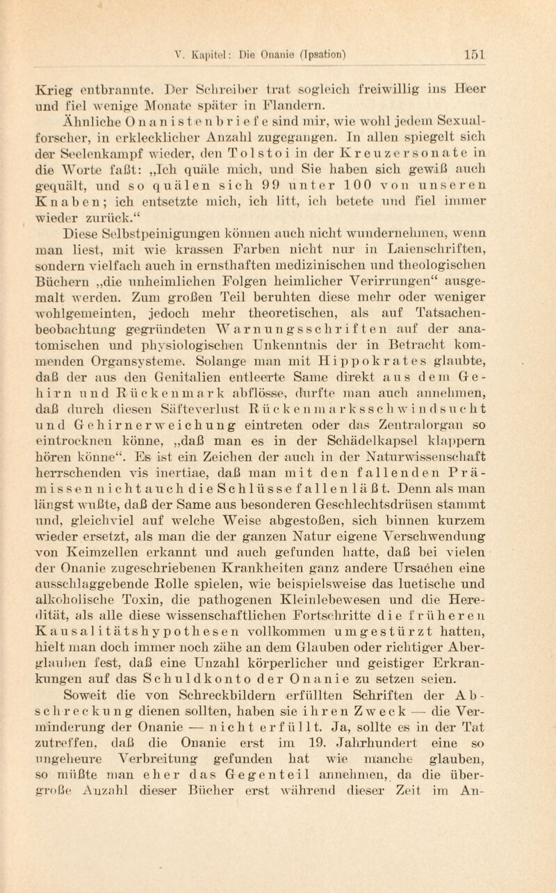 Krieg entbrannte. Der Schreiber trat sogleich freiwillig ins Heer und fiel wenige Monate später in Flandern. Ähnliche O n a n i s t e n b r i e f e sind mir, wie wohl jedem Sexual¬ forscher, in erklecklicher Anzahl zugegangen. In allen spiegelt sich der Seelenkampf wieder, den Tolstoi in der Kreuzersonate in die Worte faßt: „Ich quäle mich, und Sie haben sich gewiß auch gequält, und so quälen sich 99 unter 100 von unseren Knaben; ich entsetzte mich, ich litt, ich betete und fiel immer wieder zurück.“ Diese Selbstpeinigungen können auch nicht wundernehmen, wenn man liest, mit wie krassen Farben nicht nur in Laienschriften, sondern vielfach auch in ernsthaften medizinischen und theologischen Büchern „die unheimlichen Folgen heimlicher Verirrungen“ ausge¬ malt werden. Zum großen Teil beruhten diese mehr oder weniger wohlgemeinten, jedoch mehr theoretischen, als auf Tatsachen¬ beobachtung gegründeten Warnungsschriften auf der ana¬ tomischen und physiologischen Unkenntnis der in Betracht kom¬ menden Organsysteme. Solange man mit Hippokrates glaubte, daß der aus den Genitalien entleerte Same direkt aus dem Ge¬ hirn und Rückenmark abflösse, dürfte man auch annehmen, daß durch diesen Säfteverlust R ii c k e nm a rkssch w i n dsucht und Gehirnerweichung eintreten oder das Zentralorgan so eintrocknen könne, „daß man es in der Schädelkapsel klappern hören könne“. Es ist ein Zeichen der auch in der Naturwissenschaft herrschenden vis inertiae, daß man mit den fallenden Prä- m issen n ichtauchdie Schlüsse fall enläß t. Denn als man längst wußte, daß der Same aus besonderen Geschlechtsdrüsen stammt und, gleichviel auf welche Weise abgestoßen, sich binnen kurzem wieder ersetzt, als man die der ganzen Natur eigene Verschwendung von Keimzellen erkannt und auch gefunden hatte, daß bei vielen der Onanie zugeschriebenen Krankheiten ganz andere Ursachen eine ausschlaggebende Rolle spielen, wie beispielsweise das luetische und alkoholische Toxin, die pathogenen Kleinlebewesen und die Here¬ dität, als alle diese wissenschaftlichen Fortschritte die f r ii li e r e n Kausal itätshypothesen vollkommen umgestürzt hatten, hielt man doch immer noch zähe an dem Glauben oder richtiger Aber¬ glauben fest, daß eine Unzahl körperlicher und geistiger Erkran¬ kungen auf das Schuldkonto der Onanie zu setzen seien. Soweit die von Schreckbildern erfüllten Schriften der Ab¬ schreckung dienen sollten, haben sie ihren Zweck — die Ver¬ minderung der Onanie — nicht erfüllt. Ja, sollte es in der Tat zutreffen, daß die Onanie erst im 19. Jahrhundert eine so ungeheure Verbreitung gefunden hat wie manche glauben, so müßte man eher das Gegenteil annehmen, da die über¬ große Anzahl dieser Bücher erst während dieser Zeit im An-