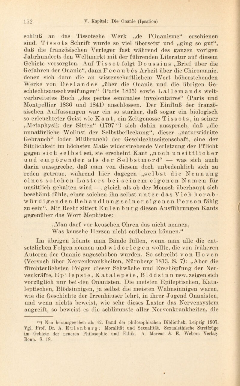 schhiß an das Tissotsche Werk „de l’Onanisme“ erschienen sind. Tissots Schrift wurde so viel übersetzt nnd „ging so gut“, daß die französischen Verleger fast während des ganzen vorigen Jahrhunderts den Weltmarkt mit der führenden Literatur auf diesem Gebiete versorgten. Auf Tissot folgt Doussins „Brief über die Gefahren der Onanie“, dann Fecaubes Arbeit über die Chiromanie, denen sich dann die an wissenschaftlichem Wert höherstehenden Werke von Deslandes „über die Onanie und die übrigen Ge- schlechtsausschwieifungen“ (Paris 1835) sowie Lallemands weit¬ verbreitetes Buch „des pertes seminales involontaires“ (Paris und Montpellier 1836 und 1841) anschlossern. Der Einfluß der franzö¬ sischen Auffassungen war ein so starker, daß sogar ein biologisch so erleuchteter Geist wie Kant, ein Zeitgenosse Tissots, in seiner „Metaphysik der Sitten“ (1797 20) sich dahin aussprach, daß „die unnatürliche Wollust der Selbstbefleckung“, dieser „naturwidrige Gebrauch“ (oder Mißbrauch) der Geschlechtseigenschaft, eine der Sittlichkeit im höchsten Maße widerstrebende Verletzung der Pflicht gegen sich selbst sei, sie erscheint Kant „noch unsittlicher und empörender als der Selbstmord“ — was sich auch darin ausspreche, daß man von diesem doch unbedenklich sich zu reden getraue, während hier dagegen „selbst die Nennung eines solchen Lasters bei seinem eigenen Namen für unsittlich gehalten wird -—, gleich als ob der Mensch überhaupt sich beschämt fühle, einer solchen ihn selbst unter das Vieh herab- würdigendenBehandlungseinereigenenPerson fähig zu sein“. Mit Beeilt zitiert Eulenburg diesen Ausführungen Kants gegenüber das Wort Mephistos: „Man darf vor keuschen Ohren das nicht nennen, Was keusche Herzen nicht entbehren können.“ Im übrigen könnte man Bände füllen, wenn man alle die ent¬ setzlichen Folgen nennen und widerlegen wollte, die von früheren Autoren der Onanie zugeschoben wurden. So schreibt von Hoven (Versuch über Nervenkrankheiten, Niirnbei'g 1813, S. 7): „Aber die fürchterlichsten Folgen dieser Schwäche und Erschöpfung der Ner- venkräfte, Epilepsie, Katalepsie, Blödsinn usw. zeigen sich vorzüglich nur bei-den Onanisten. Die meisten Epileptischen, Kata- leptischen, Blödsinnigen, ja selbst die meisten Wahnsinnigen waren, wie die Geschichte der Irrenhäuser lehrt, in ihrer Jugend Onanisten, und wenn nichts beweist, wie sehr dieses Laster das Nervensystem angreift, so beweist es die schlimmste aller Nervenkrankheiten, die 20) Neu herausgegeben als 42. Band der philosophischen Bibliothek, Leipzig 1907. Vgl. Prof. Dr. A. Eulenburg: Moralität und Sexualität. Sexualethische Streifzüge im Gebiete der neueren Philosophie und Ethik. A. Marcus & E. Webers Verlag. Bonn. S. 18.