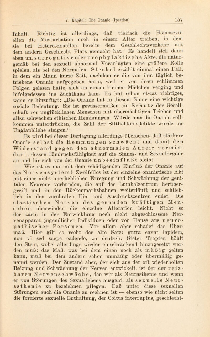 Inhalt. Richtig ist allerdings, daß vielfach die Homosexu¬ ellen die Masturbation noch in einiem Alter treiben, in dem sie bei Heterosexuellen bereits dem Geschlechtsverkehr mit dem andern Geschlecht Platz gemacht hat. Es handelt sich dann eben um surrogative oder prophylaktische Akte, die natur¬ gemäß bei den sexuell abnormal Veranlagten eine größere Rolle spielen, als bei den Normalen. Steckel erzählt einmal einen Fall, in dem ein Mann kurze Zeit, nachdem er die von ihm täglich be¬ triebene Onanie aufgegeben hatte, weil er von ihren schlimmen Folgen gelesen hatte, sich an eimem kleinen Mädchen verging und infolgedessen ins Zuchthaus kam. Es hat schon etwas richtiges, wenn er hinzufügt: „Die Onanie hat in diesem Sinne eine wichtige soziale Bedeutung. Sie ist gewissermaßen ein Schutz der Gesell¬ schaft vor unglücklichen Menschen mit übermächtigen Trieben und allzu schwachen ethischen Hemmungen. Würde man die Onanie voll¬ kommen unterdrücken, die Zahl der Sittlichkeitsdelikte würde ins Unglaubliche steigen.“ Es wird bei dieser Darlegung allerdings übersehen, daß stärkere Onanie selbst die Hemmungen schwächt und damit den Widerstand gegen den abnormalen Anreiz vermin¬ dert, dessen Eindrucksfähigkeit auf die Sinnes- und Sexualorgane an und für sich von der Onanie unbeeinflußt bleibt. Wie ist es nun mit dem schädigenden Einfluß der Onanie auf das Nervensystem? Zweifellos ist der einzelne onanistische Akt mit einer nicht unerheblichen Erregung und Schwächung der geni¬ talen Neurone verbunden, die auf das Lumbalzentrum herüber¬ greift und in den Rückenmarksbahnen weiterläuft und schließ¬ lich in den zerebralen Ein- und Ausdruckszentren endet. Die elastischen Nerven des gesunden kräftigen Men¬ schen überwinden die einzelne Alteration leicht. Nicht .so der zarte in der Entwicklung noch nicht abgeschlossene Ner¬ venapparat jugendlicher Individuen oder von Hause aus neuro- pathischer Personen. Vor allem aber schadet das Über¬ maß. Hier gilt so recht der alte Satz: gutta cavat lapidem, non vi sed saepe cadendo, zu deutsch: Steter Tropfen höhlt den Stein, wobei allerdings wieder einschränkend hinzugesetzt wer¬ den muß: das Maß, was bei dem einen noch als mäßig gelten kann, muß bei dem andern schon unmäßig oder übermäßig ge¬ nannt werden. Der Zustand aber, der sich aus der oft wiederholten Reizung und Schwächung der Nerven entwickelt, ist der der reiz¬ baren Nervenschwäche, den wir als Neurasthenie und wenn er von Störungen des Sexuallebens ausgeht, als sexuelle Neur¬ asthenie zu bezeichnen pflegen. Daß unter diese sexuellen Störungen auch die Onanie zu rechnen ist — ebenso wie nicht selten die forcierte sexuelle Enthaltung, der Coitus interruptus, geschlecht-