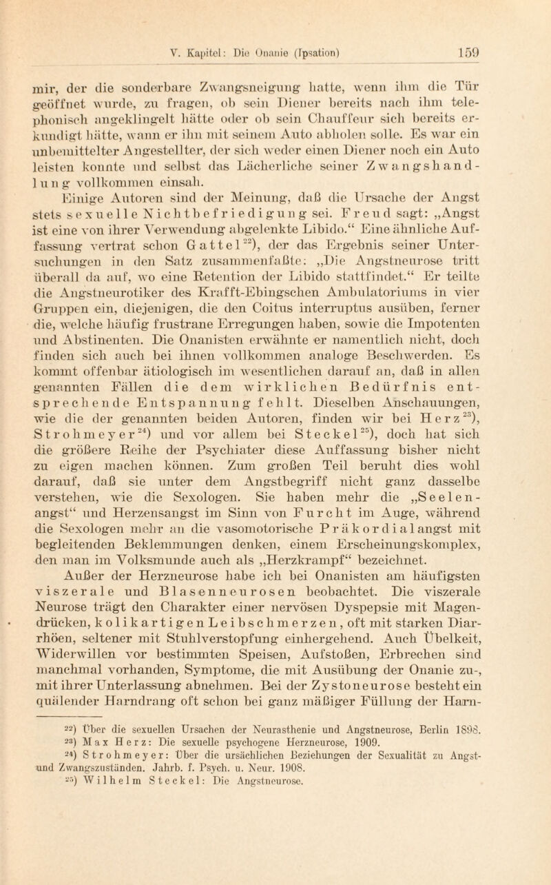 mir, der die sonderbare Zwangsneigung hatte, wenn ihm die Tür geöffnet wurde, zu fragen, ob sein Diener bereits nach ihm tele¬ phonisch angeklingelt hätte oder ob sein Chauffeur sich bereits er¬ kundigt 1 lütte, wann er ilm mit seinem Auto abholen solle. Es war ein unbemittelter Angestellter, der sich weder einen Diener noch ein Auto leisten konnte und selbst das Lächerliche seiner Zwangshand¬ lung vollkommen einsah. Einige Autoren sind der Meinung, daß die Ursache der Angst stets sexuelle Nichtbefriedigung sei. Freud sagt: „Angst ist eine von ihrer Verwendung abgelenkte Libido.“ Eine ähnliche Auf¬ fassung vertrat schon Gatte 1), der das Ergebnis seiner Unter¬ suchungen in den Satz zusammenfaßte: „Die Angstneurose tritt überall da auf, wo eine Retention der Libido stattfindet.“ Er teilte die Angstneurotiker des Krafft-Ebingsehen Ambulatoriums in vier Groppen ein, diejenigen, die den Coitns interruptus ausüben, ferner die, welche häufig frustrane Erregungen haben, sowie die Impotenten und Abstinenten. Die Onanisten erwähnte er namentlich nicht, doch finden sich auch bei ihnen vollkommen analoge Beschwerden. Es kommt offenbar ätiologisch im wesentlichen darauf an, daß in allen genannten Fällen die dem wirklichen Bedürfnis ent¬ sprechende Entspannung fehlt. Dieselben Anschauungen, wie die der genannten beiden Autoren, finden wir bei Herz23), Strohmeyer24) und vor allem bei Steckei25), doch hat sich die größere Reihe der Psychiater diese Auffassung bisher nicht zu eigen machen können. Zum großen Teil beruht dies wohl darauf, daß sie unter dem Angstbegriff nicht ganz dasselbe verstehen, wie die Sexologen. Sie haben mehr die „Seelen- angst“ und Herzensangst im Sinn von Furcht im Auge, während die Sexologen mehr an die vasomotorische Präkordialangst mit begleitenden Beklemmungen denken, einem Erscheinungskomplex, den man im Volksmunde auch als „Herzkrampf“ bezeichnet. Außer der Herzneurose habe ich bei Onanisten am häufigsten viszerale und Blasenneurosen beobachtet. Die viszerale Neurose trägt den Charakter einer nervösen Dyspepsie mit Magen¬ drücken, kolikartigenLeibschmerzen, oft mit starken Diar¬ rhöen, seltener mit Stuhlverstopfung einhergehend. Auch Übelkeit, Widerwillen vor bestimmten Speisen, Aufstoßen, Erbrechen sind manchmal vorhanden, Symptome, die mit Ausübung der Onanie zu-, mit ihrer Unterlassung abnehmen. Bei der Zystoneurose besteht ein quälender Harndrang oft schon bei ganz mäßiger Füllung der Ham- 22) Über die sexuellen Ursachen der Neurasthenie und Angstneurose, Berlin 1S98. 2S) Max Herz: Die sexuelle psychogene Herzneurose, 1909. 24) Strohmeyer: Über die ursächlichen Beziehungen der Sexualität zu Angst- und Zwangszuständen. Jahrb. f. Psych. u. Neur. 1908. a!i) Wilhelm Steck el: Die Angstneurose.